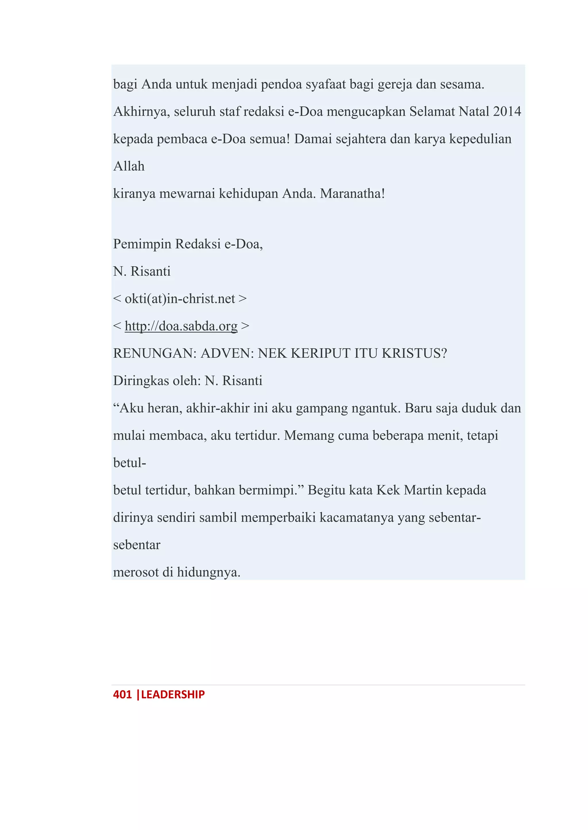 401 |LEADERSHIP
bagi Anda untuk menjadi pendoa syafaat bagi gereja dan sesama.
Akhirnya, seluruh staf redaksi e-Doa mengucapkan Selamat Natal 2014
kepada pembaca e-Doa semua! Damai sejahtera dan karya kepedulian
Allah
kiranya mewarnai kehidupan Anda. Maranatha!
Pemimpin Redaksi e-Doa,
N. Risanti
< okti(at)in-christ.net >
< http://doa.sabda.org >
RENUNGAN: ADVEN: NEK KERIPUT ITU KRISTUS?
Diringkas oleh: N. Risanti
―Aku heran, akhir-akhir ini aku gampang ngantuk. Baru saja duduk dan
mulai membaca, aku tertidur. Memang cuma beberapa menit, tetapi
betul-
betul tertidur, bahkan bermimpi.‖ Begitu kata Kek Martin kepada
dirinya sendiri sambil memperbaiki kacamatanya yang sebentar-
sebentar
merosot di hidungnya.
 