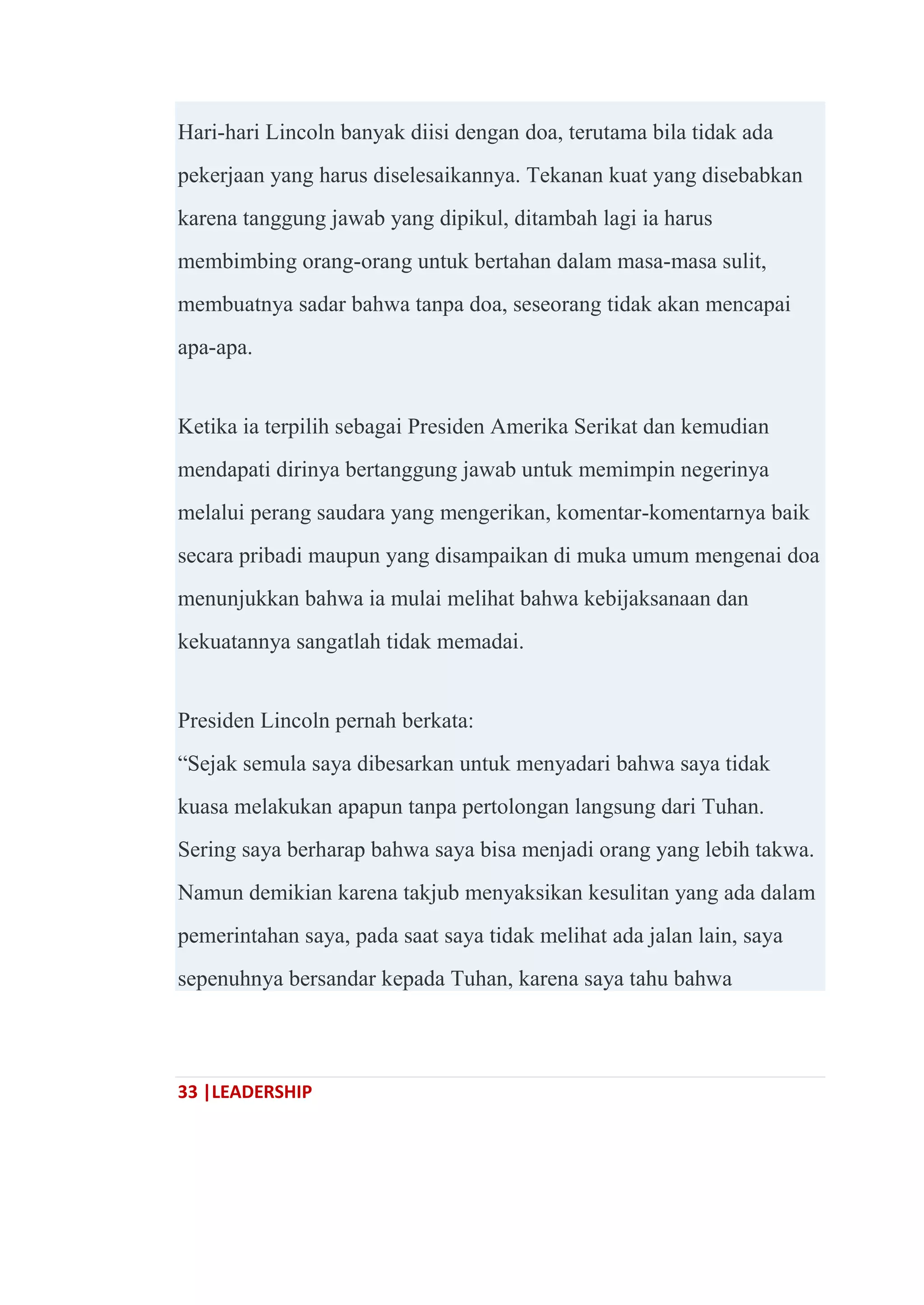 33 |LEADERSHIP
Hari-hari Lincoln banyak diisi dengan doa, terutama bila tidak ada
pekerjaan yang harus diselesaikannya. Tekanan kuat yang disebabkan
karena tanggung jawab yang dipikul, ditambah lagi ia harus
membimbing orang-orang untuk bertahan dalam masa-masa sulit,
membuatnya sadar bahwa tanpa doa, seseorang tidak akan mencapai
apa-apa.
Ketika ia terpilih sebagai Presiden Amerika Serikat dan kemudian
mendapati dirinya bertanggung jawab untuk memimpin negerinya
melalui perang saudara yang mengerikan, komentar-komentarnya baik
secara pribadi maupun yang disampaikan di muka umum mengenai doa
menunjukkan bahwa ia mulai melihat bahwa kebijaksanaan dan
kekuatannya sangatlah tidak memadai.
Presiden Lincoln pernah berkata:
―Sejak semula saya dibesarkan untuk menyadari bahwa saya tidak
kuasa melakukan apapun tanpa pertolongan langsung dari Tuhan.
Sering saya berharap bahwa saya bisa menjadi orang yang lebih takwa.
Namun demikian karena takjub menyaksikan kesulitan yang ada dalam
pemerintahan saya, pada saat saya tidak melihat ada jalan lain, saya
sepenuhnya bersandar kepada Tuhan, karena saya tahu bahwa
 