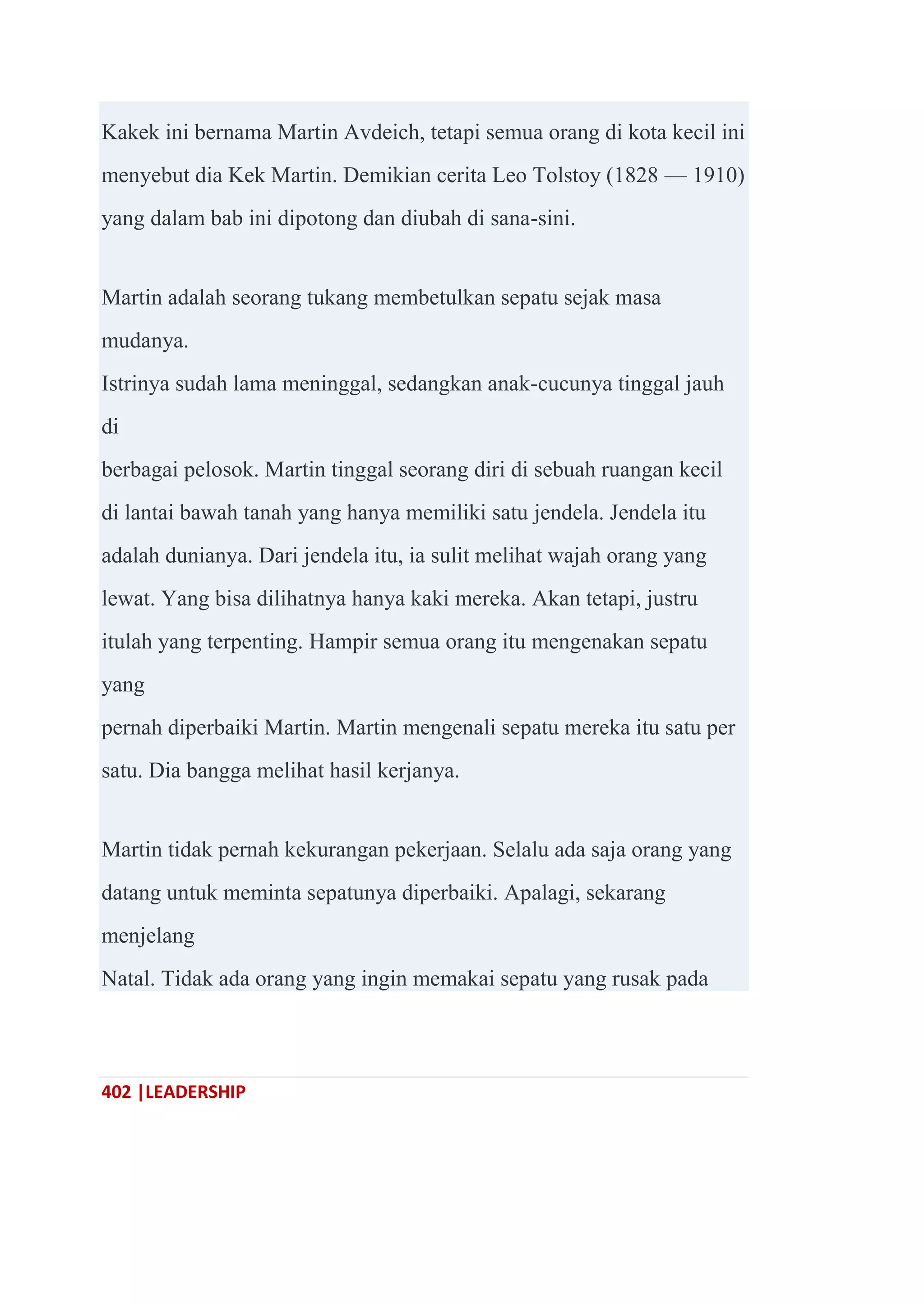 402 |LEADERSHIP
Kakek ini bernama Martin Avdeich, tetapi semua orang di kota kecil ini
menyebut dia Kek Martin. Demikian cerita Leo Tolstoy (1828 — 1910)
yang dalam bab ini dipotong dan diubah di sana-sini.
Martin adalah seorang tukang membetulkan sepatu sejak masa
mudanya.
Istrinya sudah lama meninggal, sedangkan anak-cucunya tinggal jauh
di
berbagai pelosok. Martin tinggal seorang diri di sebuah ruangan kecil
di lantai bawah tanah yang hanya memiliki satu jendela. Jendela itu
adalah dunianya. Dari jendela itu, ia sulit melihat wajah orang yang
lewat. Yang bisa dilihatnya hanya kaki mereka. Akan tetapi, justru
itulah yang terpenting. Hampir semua orang itu mengenakan sepatu
yang
pernah diperbaiki Martin. Martin mengenali sepatu mereka itu satu per
satu. Dia bangga melihat hasil kerjanya.
Martin tidak pernah kekurangan pekerjaan. Selalu ada saja orang yang
datang untuk meminta sepatunya diperbaiki. Apalagi, sekarang
menjelang
Natal. Tidak ada orang yang ingin memakai sepatu yang rusak pada
 