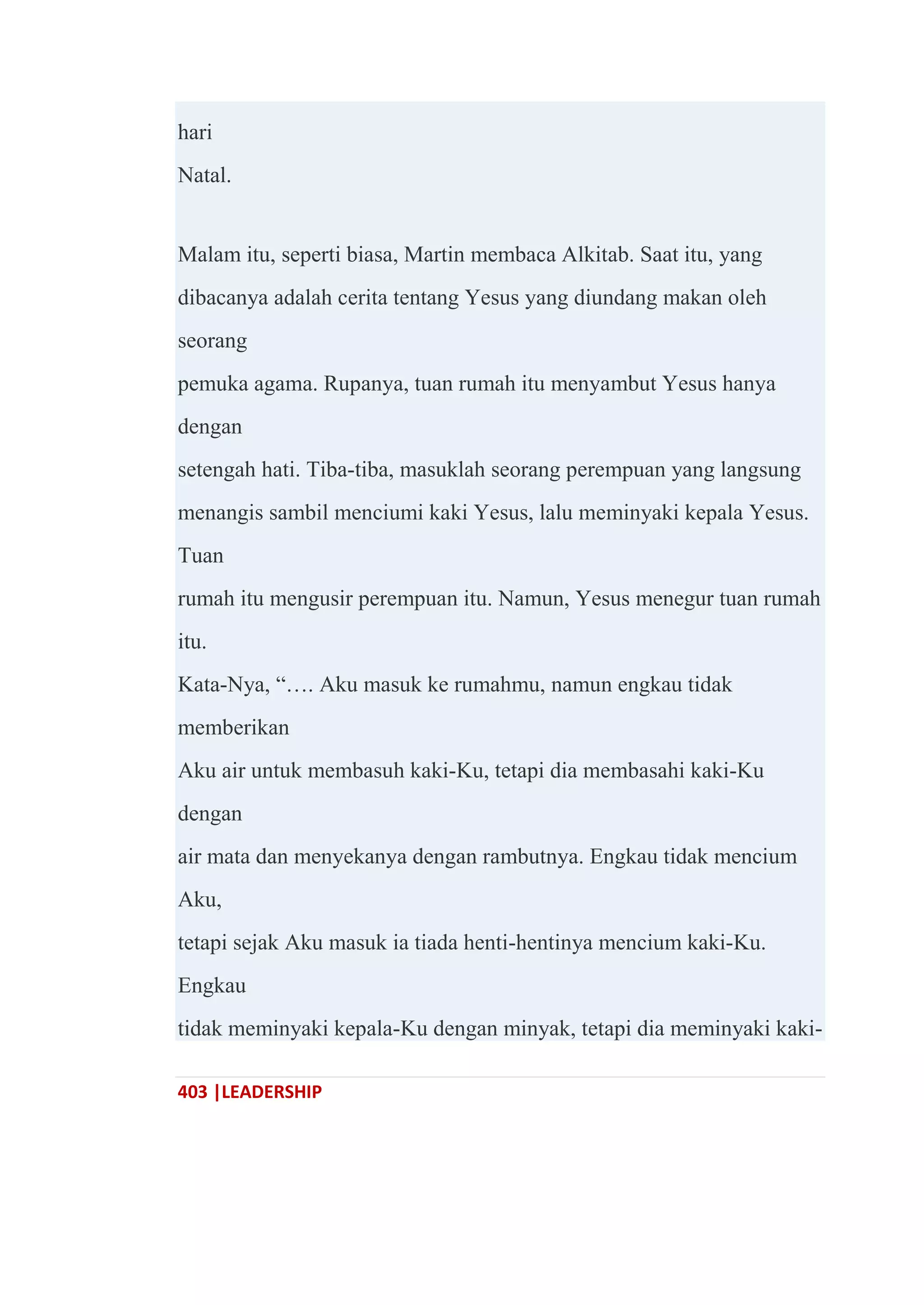 403 |LEADERSHIP
hari
Natal.
Malam itu, seperti biasa, Martin membaca Alkitab. Saat itu, yang
dibacanya adalah cerita tentang Yesus yang diundang makan oleh
seorang
pemuka agama. Rupanya, tuan rumah itu menyambut Yesus hanya
dengan
setengah hati. Tiba-tiba, masuklah seorang perempuan yang langsung
menangis sambil menciumi kaki Yesus, lalu meminyaki kepala Yesus.
Tuan
rumah itu mengusir perempuan itu. Namun, Yesus menegur tuan rumah
itu.
Kata-Nya, ―…. Aku masuk ke rumahmu, namun engkau tidak
memberikan
Aku air untuk membasuh kaki-Ku, tetapi dia membasahi kaki-Ku
dengan
air mata dan menyekanya dengan rambutnya. Engkau tidak mencium
Aku,
tetapi sejak Aku masuk ia tiada henti-hentinya mencium kaki-Ku.
Engkau
tidak meminyaki kepala-Ku dengan minyak, tetapi dia meminyaki kaki-
 