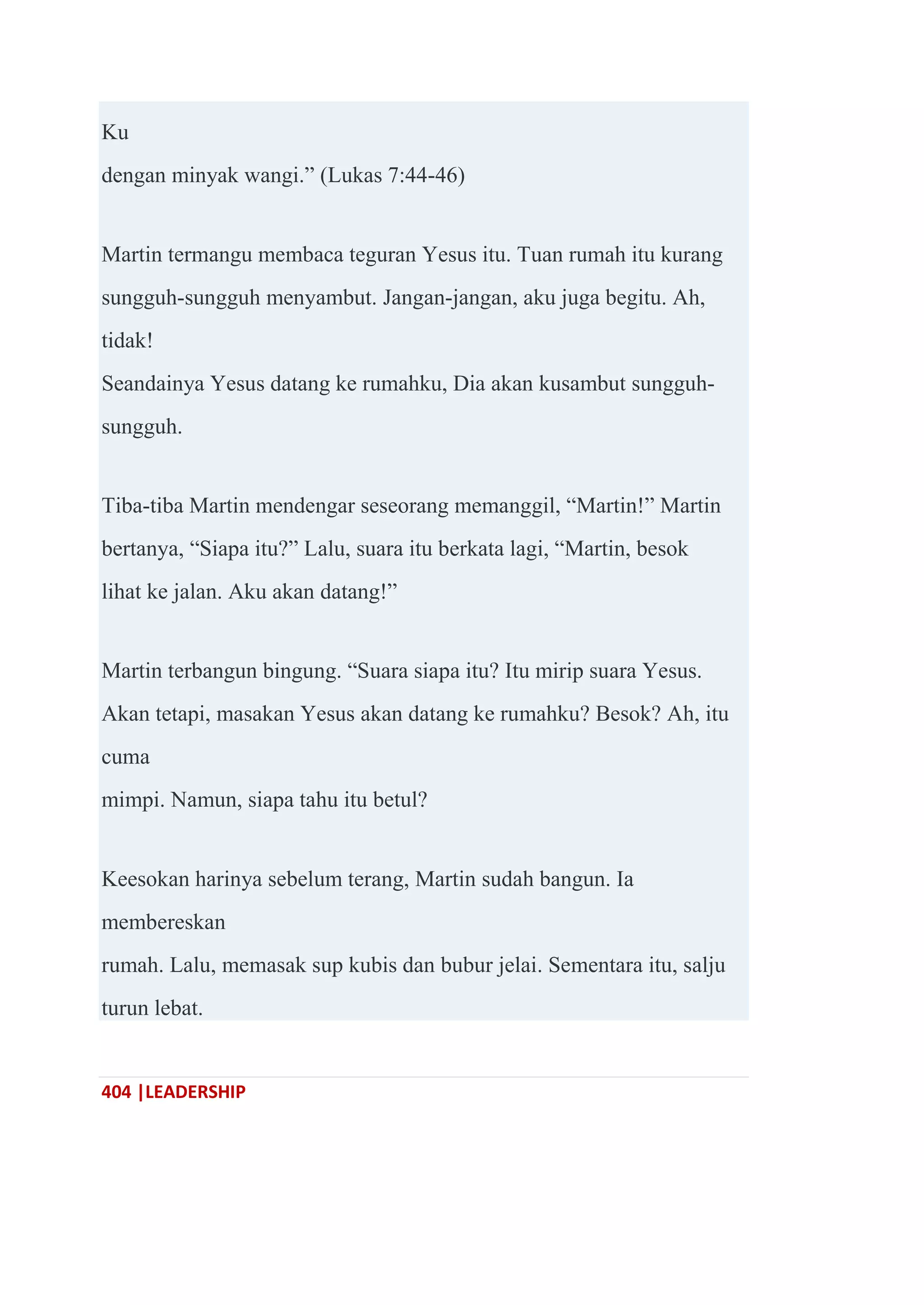404 |LEADERSHIP
Ku
dengan minyak wangi.‖ (Lukas 7:44-46)
Martin termangu membaca teguran Yesus itu. Tuan rumah itu kurang
sungguh-sungguh menyambut. Jangan-jangan, aku juga begitu. Ah,
tidak!
Seandainya Yesus datang ke rumahku, Dia akan kusambut sungguh-
sungguh.
Tiba-tiba Martin mendengar seseorang memanggil, ―Martin!‖ Martin
bertanya, ―Siapa itu?‖ Lalu, suara itu berkata lagi, ―Martin, besok
lihat ke jalan. Aku akan datang!‖
Martin terbangun bingung. ―Suara siapa itu? Itu mirip suara Yesus.
Akan tetapi, masakan Yesus akan datang ke rumahku? Besok? Ah, itu
cuma
mimpi. Namun, siapa tahu itu betul?
Keesokan harinya sebelum terang, Martin sudah bangun. Ia
membereskan
rumah. Lalu, memasak sup kubis dan bubur jelai. Sementara itu, salju
turun lebat.
 