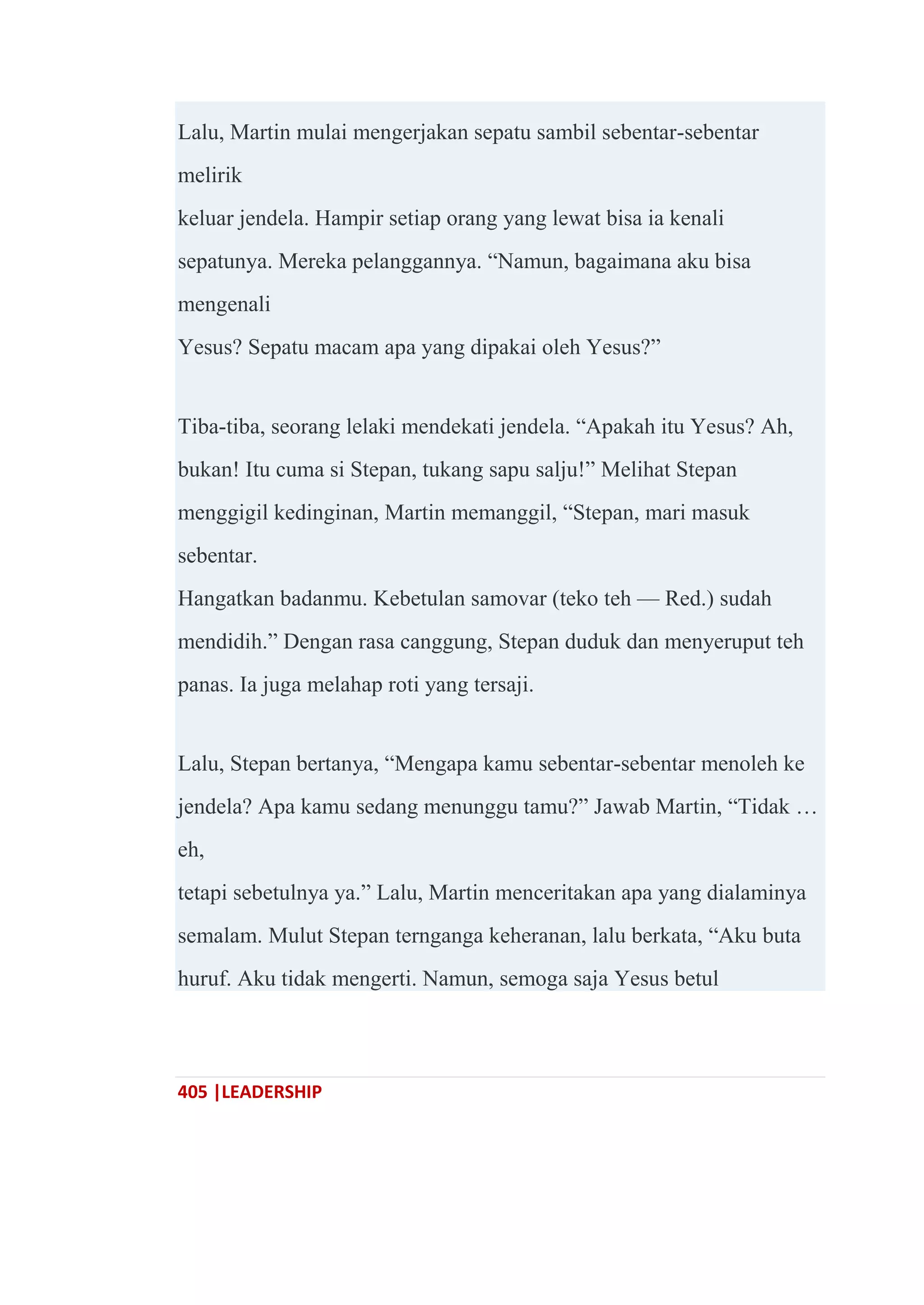 405 |LEADERSHIP
Lalu, Martin mulai mengerjakan sepatu sambil sebentar-sebentar
melirik
keluar jendela. Hampir setiap orang yang lewat bisa ia kenali
sepatunya. Mereka pelanggannya. ―Namun, bagaimana aku bisa
mengenali
Yesus? Sepatu macam apa yang dipakai oleh Yesus?‖
Tiba-tiba, seorang lelaki mendekati jendela. ―Apakah itu Yesus? Ah,
bukan! Itu cuma si Stepan, tukang sapu salju!‖ Melihat Stepan
menggigil kedinginan, Martin memanggil, ―Stepan, mari masuk
sebentar.
Hangatkan badanmu. Kebetulan samovar (teko teh — Red.) sudah
mendidih.‖ Dengan rasa canggung, Stepan duduk dan menyeruput teh
panas. Ia juga melahap roti yang tersaji.
Lalu, Stepan bertanya, ―Mengapa kamu sebentar-sebentar menoleh ke
jendela? Apa kamu sedang menunggu tamu?‖ Jawab Martin, ―Tidak …
eh,
tetapi sebetulnya ya.‖ Lalu, Martin menceritakan apa yang dialaminya
semalam. Mulut Stepan ternganga keheranan, lalu berkata, ―Aku buta
huruf. Aku tidak mengerti. Namun, semoga saja Yesus betul
 