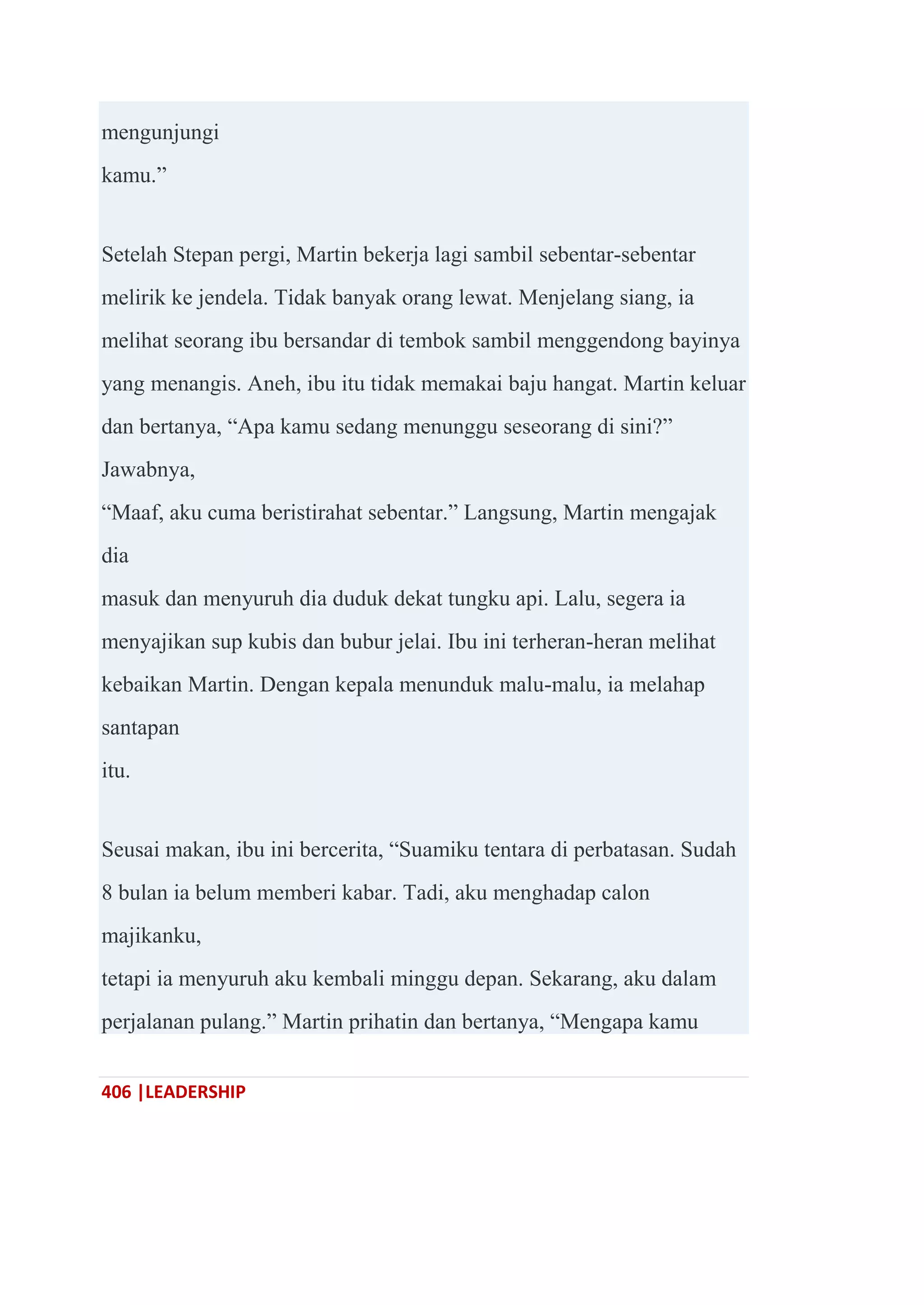 406 |LEADERSHIP
mengunjungi
kamu.‖
Setelah Stepan pergi, Martin bekerja lagi sambil sebentar-sebentar
melirik ke jendela. Tidak banyak orang lewat. Menjelang siang, ia
melihat seorang ibu bersandar di tembok sambil menggendong bayinya
yang menangis. Aneh, ibu itu tidak memakai baju hangat. Martin keluar
dan bertanya, ―Apa kamu sedang menunggu seseorang di sini?‖
Jawabnya,
―Maaf, aku cuma beristirahat sebentar.‖ Langsung, Martin mengajak
dia
masuk dan menyuruh dia duduk dekat tungku api. Lalu, segera ia
menyajikan sup kubis dan bubur jelai. Ibu ini terheran-heran melihat
kebaikan Martin. Dengan kepala menunduk malu-malu, ia melahap
santapan
itu.
Seusai makan, ibu ini bercerita, ―Suamiku tentara di perbatasan. Sudah
8 bulan ia belum memberi kabar. Tadi, aku menghadap calon
majikanku,
tetapi ia menyuruh aku kembali minggu depan. Sekarang, aku dalam
perjalanan pulang.‖ Martin prihatin dan bertanya, ―Mengapa kamu
 