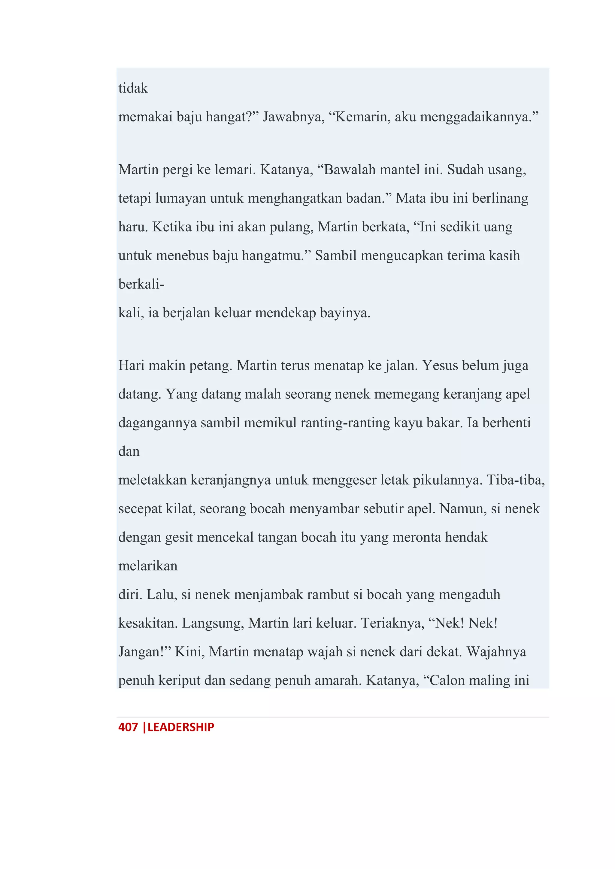 407 |LEADERSHIP
tidak
memakai baju hangat?‖ Jawabnya, ―Kemarin, aku menggadaikannya.‖
Martin pergi ke lemari. Katanya, ―Bawalah mantel ini. Sudah usang,
tetapi lumayan untuk menghangatkan badan.‖ Mata ibu ini berlinang
haru. Ketika ibu ini akan pulang, Martin berkata, ―Ini sedikit uang
untuk menebus baju hangatmu.‖ Sambil mengucapkan terima kasih
berkali-
kali, ia berjalan keluar mendekap bayinya.
Hari makin petang. Martin terus menatap ke jalan. Yesus belum juga
datang. Yang datang malah seorang nenek memegang keranjang apel
dagangannya sambil memikul ranting-ranting kayu bakar. Ia berhenti
dan
meletakkan keranjangnya untuk menggeser letak pikulannya. Tiba-tiba,
secepat kilat, seorang bocah menyambar sebutir apel. Namun, si nenek
dengan gesit mencekal tangan bocah itu yang meronta hendak
melarikan
diri. Lalu, si nenek menjambak rambut si bocah yang mengaduh
kesakitan. Langsung, Martin lari keluar. Teriaknya, ―Nek! Nek!
Jangan!‖ Kini, Martin menatap wajah si nenek dari dekat. Wajahnya
penuh keriput dan sedang penuh amarah. Katanya, ―Calon maling ini
 
