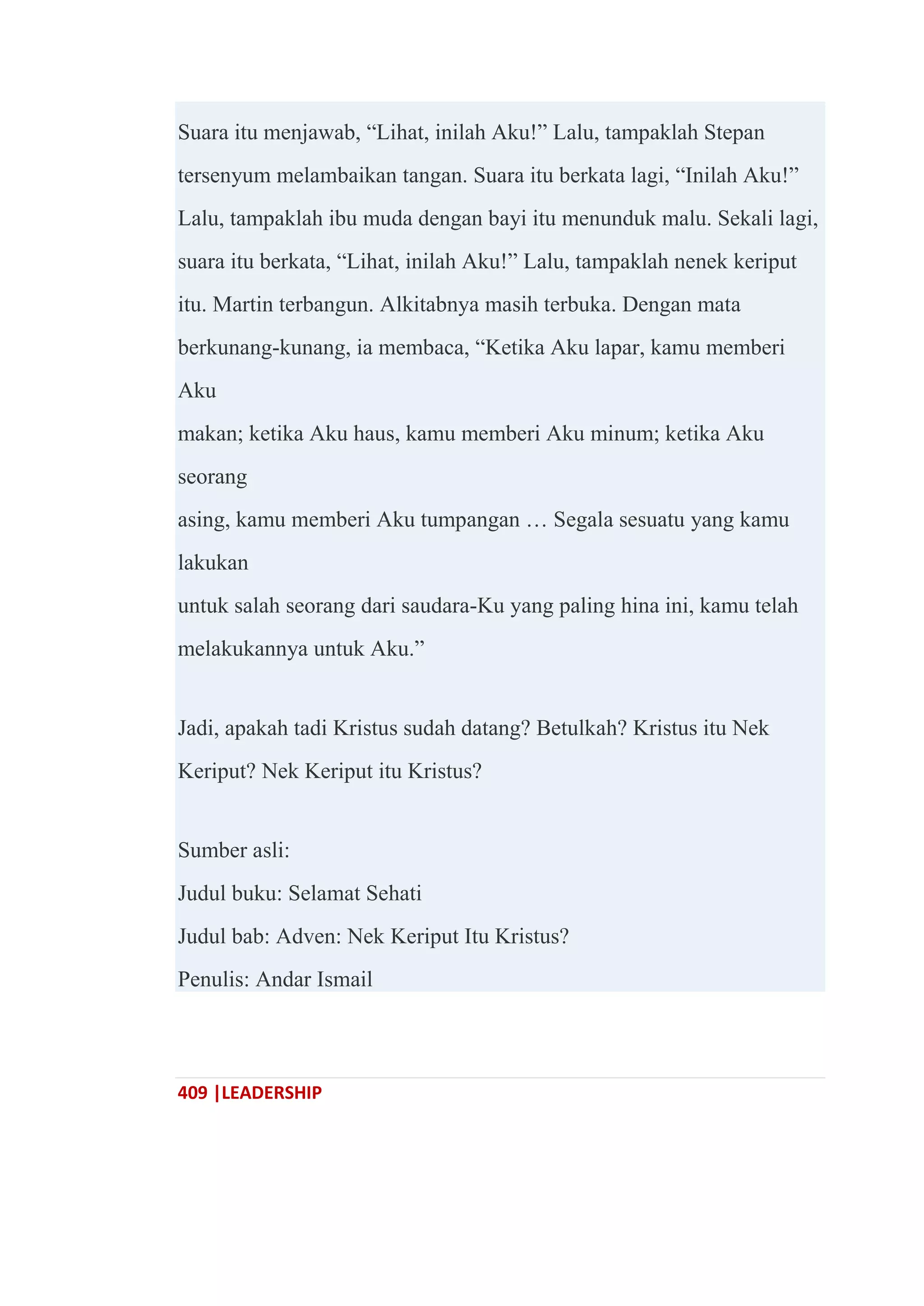 409 |LEADERSHIP
Suara itu menjawab, ―Lihat, inilah Aku!‖ Lalu, tampaklah Stepan
tersenyum melambaikan tangan. Suara itu berkata lagi, ―Inilah Aku!‖
Lalu, tampaklah ibu muda dengan bayi itu menunduk malu. Sekali lagi,
suara itu berkata, ―Lihat, inilah Aku!‖ Lalu, tampaklah nenek keriput
itu. Martin terbangun. Alkitabnya masih terbuka. Dengan mata
berkunang-kunang, ia membaca, ―Ketika Aku lapar, kamu memberi
Aku
makan; ketika Aku haus, kamu memberi Aku minum; ketika Aku
seorang
asing, kamu memberi Aku tumpangan … Segala sesuatu yang kamu
lakukan
untuk salah seorang dari saudara-Ku yang paling hina ini, kamu telah
melakukannya untuk Aku.‖
Jadi, apakah tadi Kristus sudah datang? Betulkah? Kristus itu Nek
Keriput? Nek Keriput itu Kristus?
Sumber asli:
Judul buku: Selamat Sehati
Judul bab: Adven: Nek Keriput Itu Kristus?
Penulis: Andar Ismail
 
