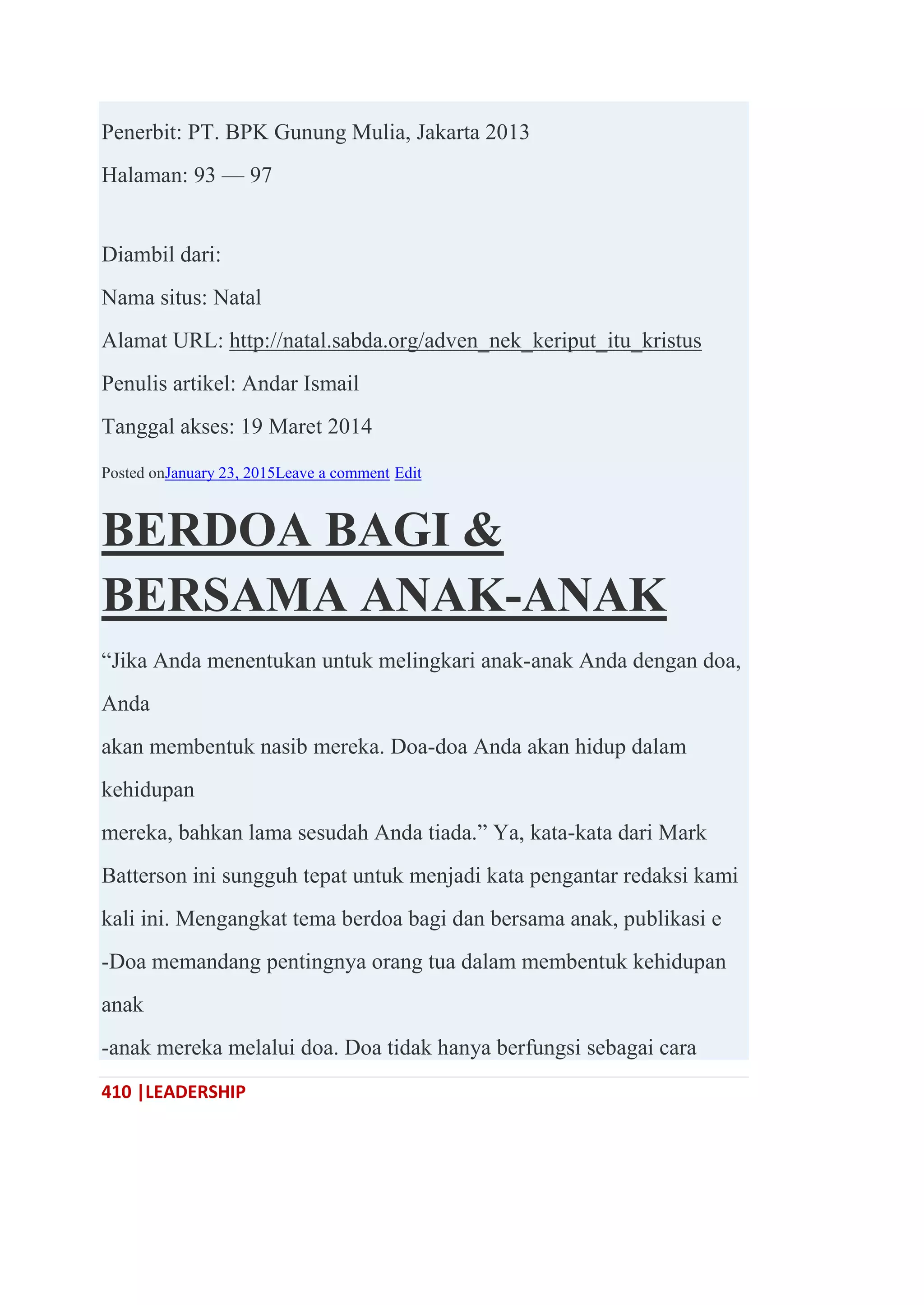 410 |LEADERSHIP
Penerbit: PT. BPK Gunung Mulia, Jakarta 2013
Halaman: 93 — 97
Diambil dari:
Nama situs: Natal
Alamat URL: http://natal.sabda.org/adven_nek_keriput_itu_kristus
Penulis artikel: Andar Ismail
Tanggal akses: 19 Maret 2014
Posted onJanuary 23, 2015Leave a comment Edit
BERDOA BAGI &
BERSAMA ANAK-ANAK
―Jika Anda menentukan untuk melingkari anak-anak Anda dengan doa,
Anda
akan membentuk nasib mereka. Doa-doa Anda akan hidup dalam
kehidupan
mereka, bahkan lama sesudah Anda tiada.‖ Ya, kata-kata dari Mark
Batterson ini sungguh tepat untuk menjadi kata pengantar redaksi kami
kali ini. Mengangkat tema berdoa bagi dan bersama anak, publikasi e
-Doa memandang pentingnya orang tua dalam membentuk kehidupan
anak
-anak mereka melalui doa. Doa tidak hanya berfungsi sebagai cara
 