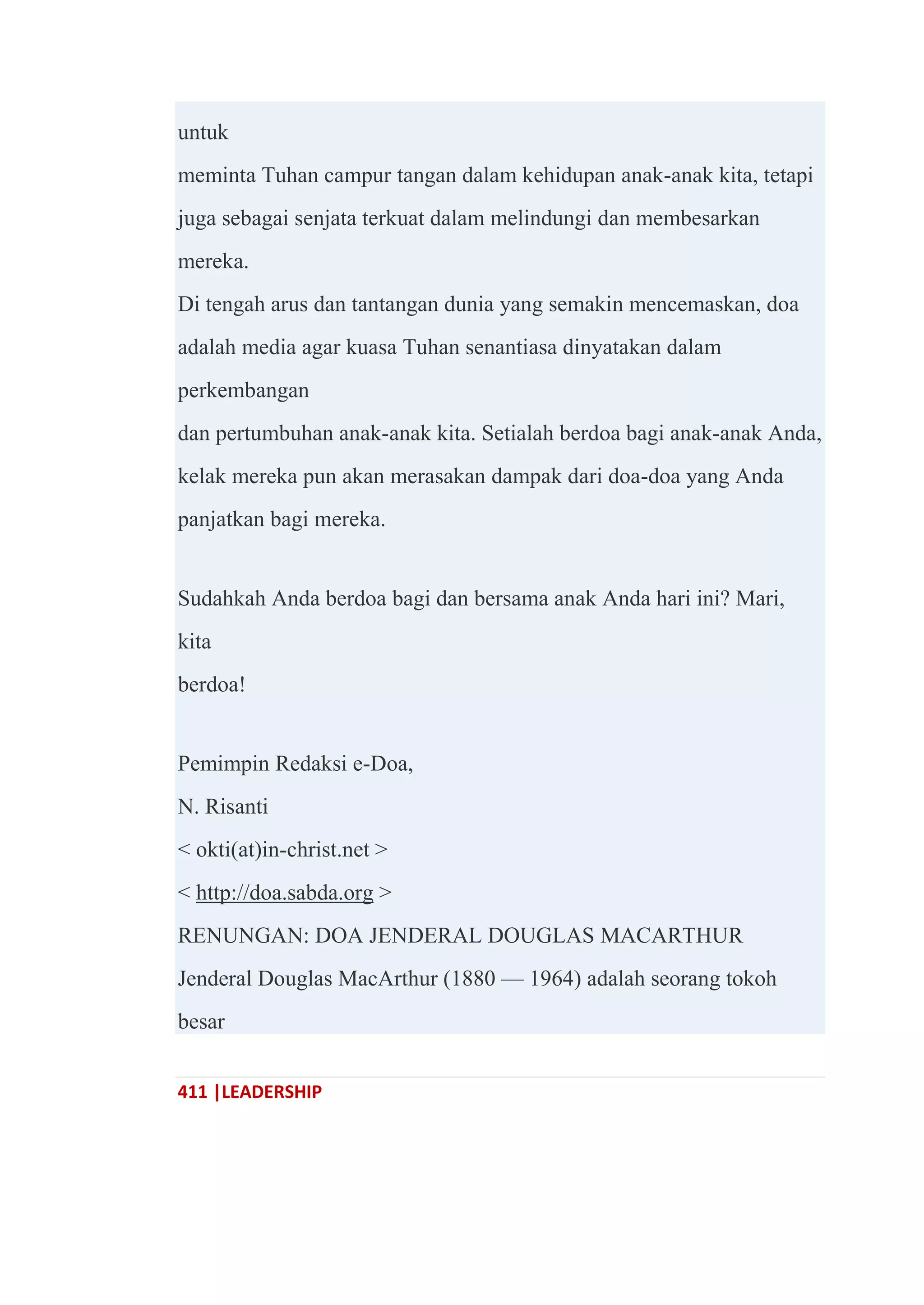 411 |LEADERSHIP
untuk
meminta Tuhan campur tangan dalam kehidupan anak-anak kita, tetapi
juga sebagai senjata terkuat dalam melindungi dan membesarkan
mereka.
Di tengah arus dan tantangan dunia yang semakin mencemaskan, doa
adalah media agar kuasa Tuhan senantiasa dinyatakan dalam
perkembangan
dan pertumbuhan anak-anak kita. Setialah berdoa bagi anak-anak Anda,
kelak mereka pun akan merasakan dampak dari doa-doa yang Anda
panjatkan bagi mereka.
Sudahkah Anda berdoa bagi dan bersama anak Anda hari ini? Mari,
kita
berdoa!
Pemimpin Redaksi e-Doa,
N. Risanti
< okti(at)in-christ.net >
< http://doa.sabda.org >
RENUNGAN: DOA JENDERAL DOUGLAS MACARTHUR
Jenderal Douglas MacArthur (1880 — 1964) adalah seorang tokoh
besar
 