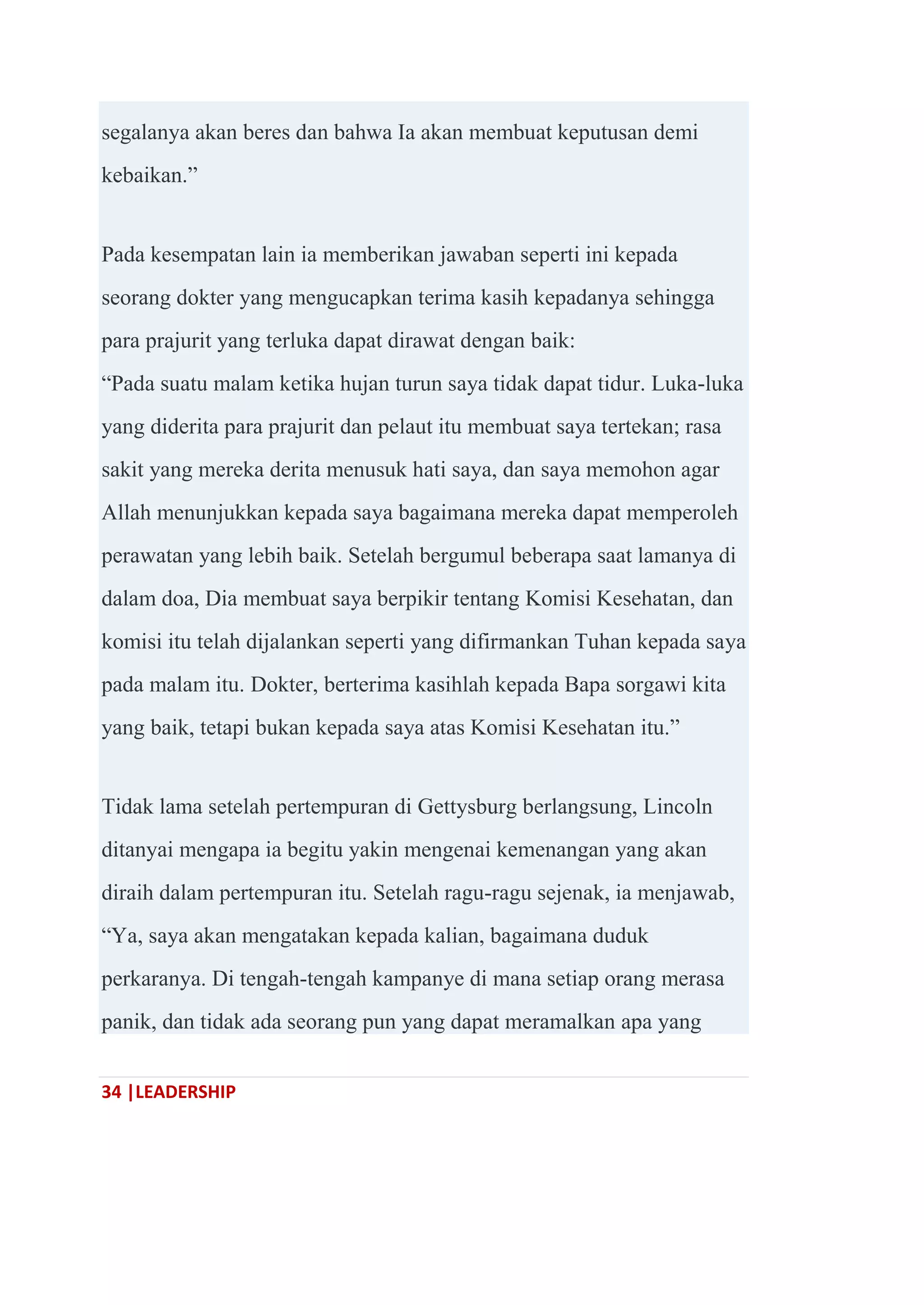 34 |LEADERSHIP
segalanya akan beres dan bahwa Ia akan membuat keputusan demi
kebaikan.‖
Pada kesempatan lain ia memberikan jawaban seperti ini kepada
seorang dokter yang mengucapkan terima kasih kepadanya sehingga
para prajurit yang terluka dapat dirawat dengan baik:
―Pada suatu malam ketika hujan turun saya tidak dapat tidur. Luka-luka
yang diderita para prajurit dan pelaut itu membuat saya tertekan; rasa
sakit yang mereka derita menusuk hati saya, dan saya memohon agar
Allah menunjukkan kepada saya bagaimana mereka dapat memperoleh
perawatan yang lebih baik. Setelah bergumul beberapa saat lamanya di
dalam doa, Dia membuat saya berpikir tentang Komisi Kesehatan, dan
komisi itu telah dijalankan seperti yang difirmankan Tuhan kepada saya
pada malam itu. Dokter, berterima kasihlah kepada Bapa sorgawi kita
yang baik, tetapi bukan kepada saya atas Komisi Kesehatan itu.‖
Tidak lama setelah pertempuran di Gettysburg berlangsung, Lincoln
ditanyai mengapa ia begitu yakin mengenai kemenangan yang akan
diraih dalam pertempuran itu. Setelah ragu-ragu sejenak, ia menjawab,
―Ya, saya akan mengatakan kepada kalian, bagaimana duduk
perkaranya. Di tengah-tengah kampanye di mana setiap orang merasa
panik, dan tidak ada seorang pun yang dapat meramalkan apa yang
 