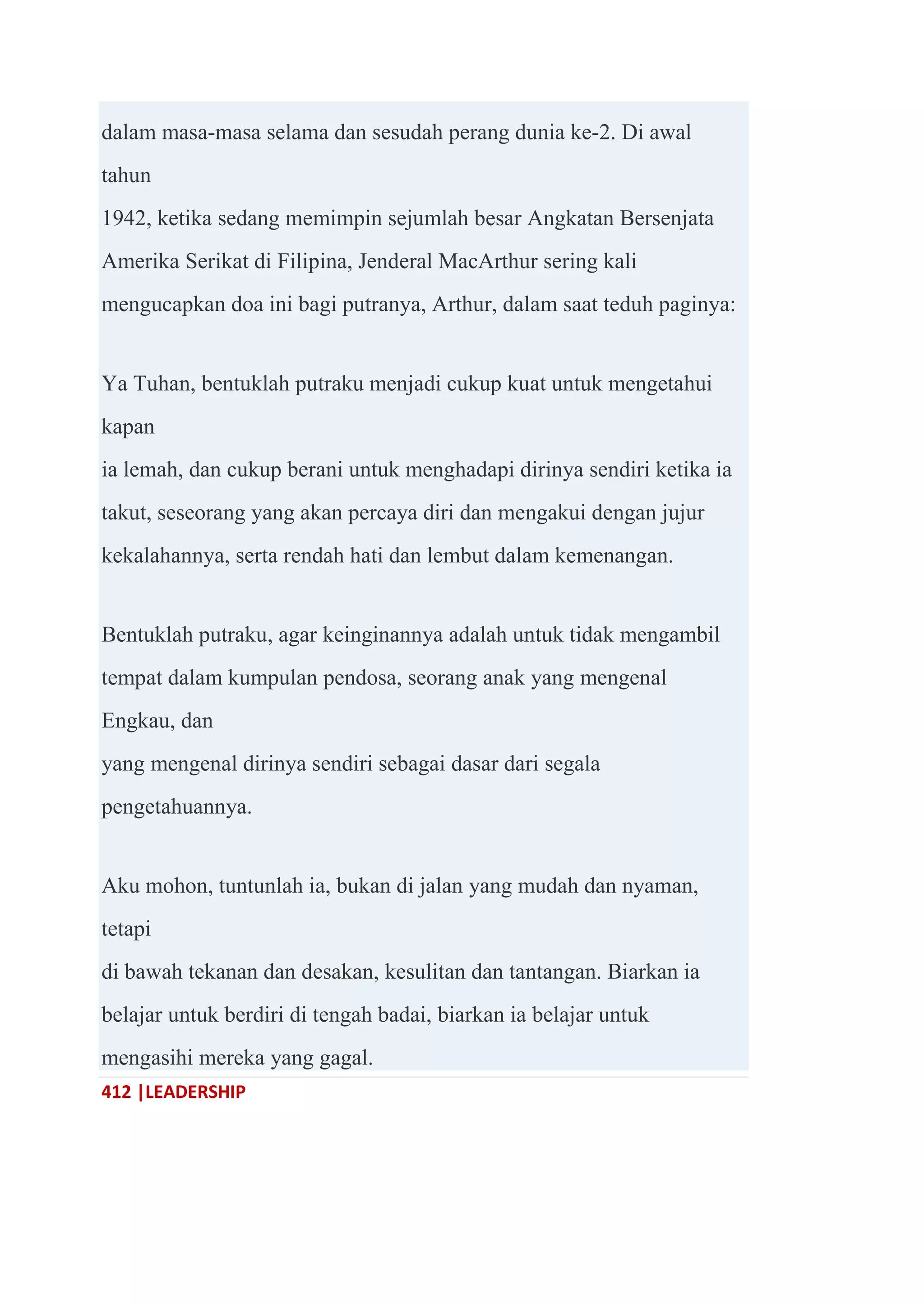 412 |LEADERSHIP
dalam masa-masa selama dan sesudah perang dunia ke-2. Di awal
tahun
1942, ketika sedang memimpin sejumlah besar Angkatan Bersenjata
Amerika Serikat di Filipina, Jenderal MacArthur sering kali
mengucapkan doa ini bagi putranya, Arthur, dalam saat teduh paginya:
Ya Tuhan, bentuklah putraku menjadi cukup kuat untuk mengetahui
kapan
ia lemah, dan cukup berani untuk menghadapi dirinya sendiri ketika ia
takut, seseorang yang akan percaya diri dan mengakui dengan jujur
kekalahannya, serta rendah hati dan lembut dalam kemenangan.
Bentuklah putraku, agar keinginannya adalah untuk tidak mengambil
tempat dalam kumpulan pendosa, seorang anak yang mengenal
Engkau, dan
yang mengenal dirinya sendiri sebagai dasar dari segala
pengetahuannya.
Aku mohon, tuntunlah ia, bukan di jalan yang mudah dan nyaman,
tetapi
di bawah tekanan dan desakan, kesulitan dan tantangan. Biarkan ia
belajar untuk berdiri di tengah badai, biarkan ia belajar untuk
mengasihi mereka yang gagal.
 