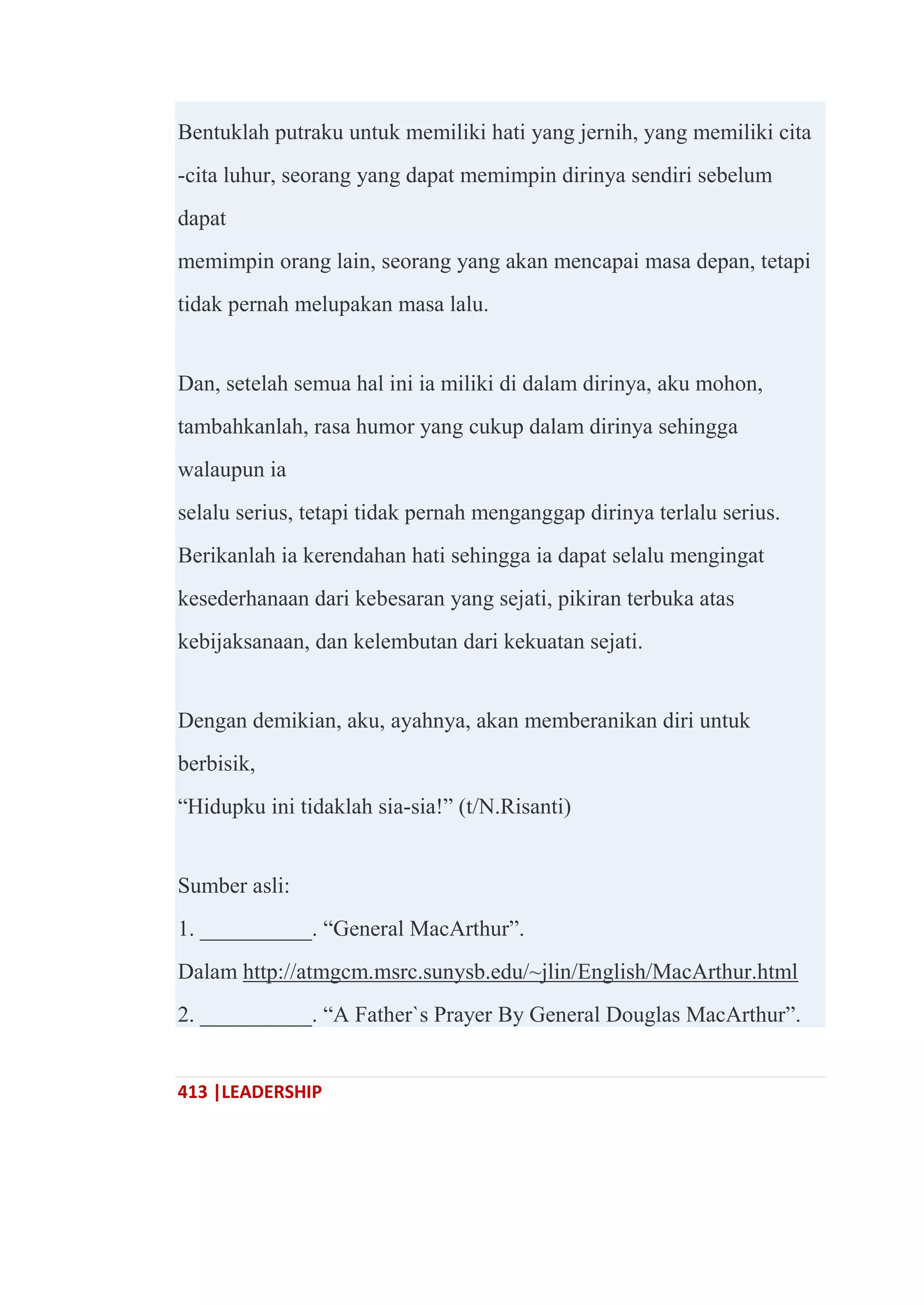 413 |LEADERSHIP
Bentuklah putraku untuk memiliki hati yang jernih, yang memiliki cita
-cita luhur, seorang yang dapat memimpin dirinya sendiri sebelum
dapat
memimpin orang lain, seorang yang akan mencapai masa depan, tetapi
tidak pernah melupakan masa lalu.
Dan, setelah semua hal ini ia miliki di dalam dirinya, aku mohon,
tambahkanlah, rasa humor yang cukup dalam dirinya sehingga
walaupun ia
selalu serius, tetapi tidak pernah menganggap dirinya terlalu serius.
Berikanlah ia kerendahan hati sehingga ia dapat selalu mengingat
kesederhanaan dari kebesaran yang sejati, pikiran terbuka atas
kebijaksanaan, dan kelembutan dari kekuatan sejati.
Dengan demikian, aku, ayahnya, akan memberanikan diri untuk
berbisik,
―Hidupku ini tidaklah sia-sia!‖ (t/N.Risanti)
Sumber asli:
1. __________. ―General MacArthur‖.
Dalam http://atmgcm.msrc.sunysb.edu/~jlin/English/MacArthur.html
2. __________. ―A Father`s Prayer By General Douglas MacArthur‖.
 