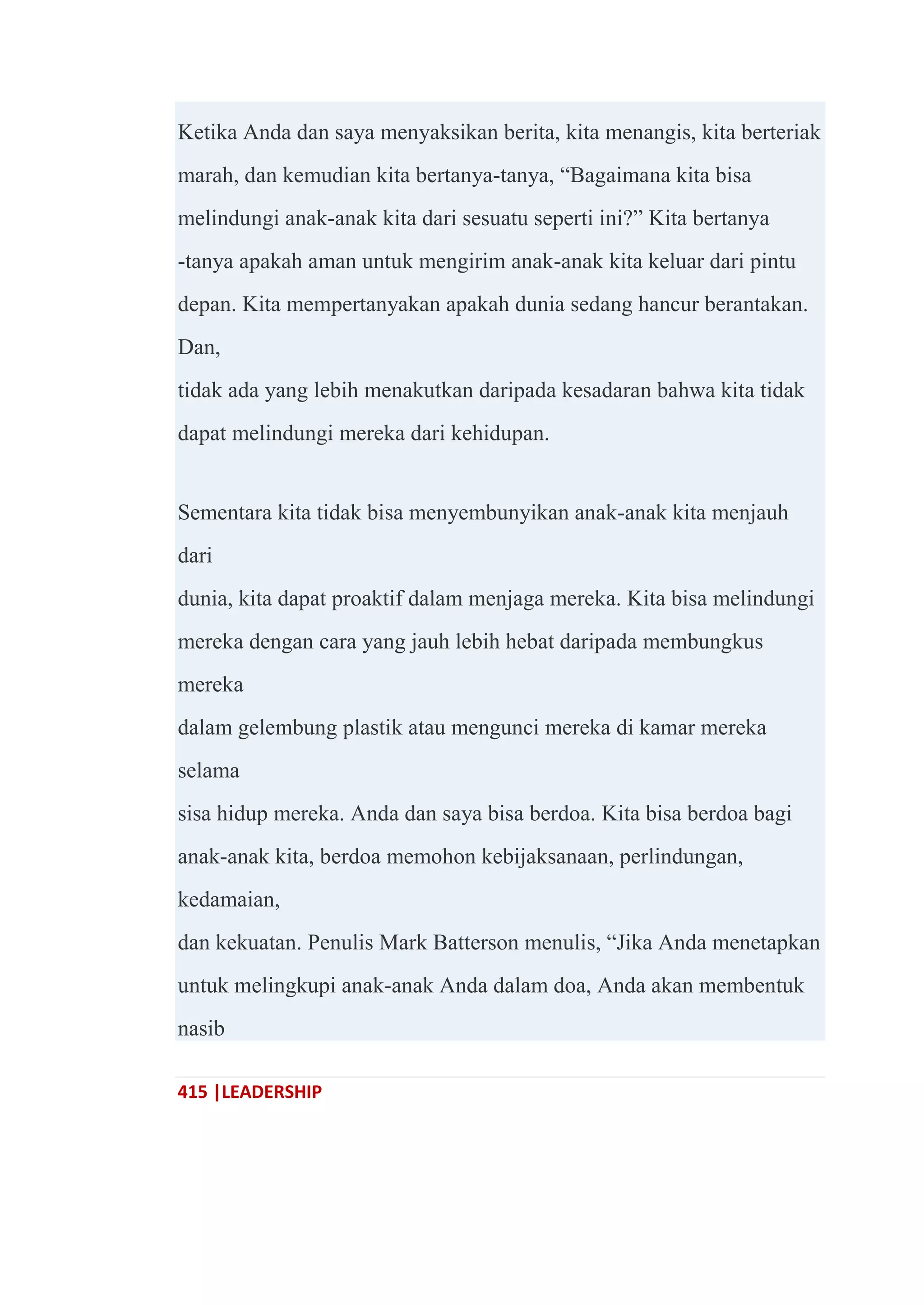 415 |LEADERSHIP
Ketika Anda dan saya menyaksikan berita, kita menangis, kita berteriak
marah, dan kemudian kita bertanya-tanya, ―Bagaimana kita bisa
melindungi anak-anak kita dari sesuatu seperti ini?‖ Kita bertanya
-tanya apakah aman untuk mengirim anak-anak kita keluar dari pintu
depan. Kita mempertanyakan apakah dunia sedang hancur berantakan.
Dan,
tidak ada yang lebih menakutkan daripada kesadaran bahwa kita tidak
dapat melindungi mereka dari kehidupan.
Sementara kita tidak bisa menyembunyikan anak-anak kita menjauh
dari
dunia, kita dapat proaktif dalam menjaga mereka. Kita bisa melindungi
mereka dengan cara yang jauh lebih hebat daripada membungkus
mereka
dalam gelembung plastik atau mengunci mereka di kamar mereka
selama
sisa hidup mereka. Anda dan saya bisa berdoa. Kita bisa berdoa bagi
anak-anak kita, berdoa memohon kebijaksanaan, perlindungan,
kedamaian,
dan kekuatan. Penulis Mark Batterson menulis, ―Jika Anda menetapkan
untuk melingkupi anak-anak Anda dalam doa, Anda akan membentuk
nasib
 