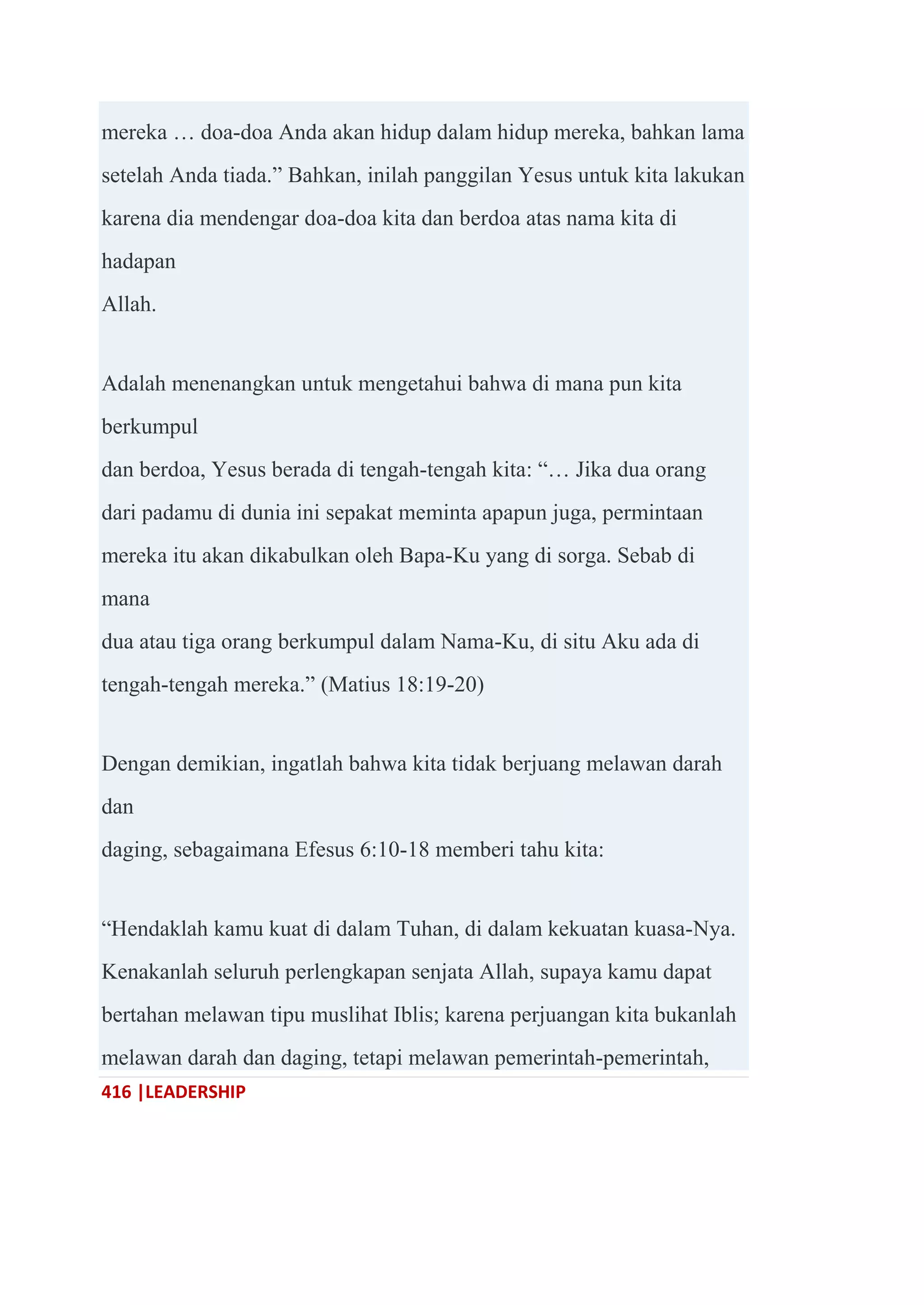 416 |LEADERSHIP
mereka … doa-doa Anda akan hidup dalam hidup mereka, bahkan lama
setelah Anda tiada.‖ Bahkan, inilah panggilan Yesus untuk kita lakukan
karena dia mendengar doa-doa kita dan berdoa atas nama kita di
hadapan
Allah.
Adalah menenangkan untuk mengetahui bahwa di mana pun kita
berkumpul
dan berdoa, Yesus berada di tengah-tengah kita: ―… Jika dua orang
dari padamu di dunia ini sepakat meminta apapun juga, permintaan
mereka itu akan dikabulkan oleh Bapa-Ku yang di sorga. Sebab di
mana
dua atau tiga orang berkumpul dalam Nama-Ku, di situ Aku ada di
tengah-tengah mereka.‖ (Matius 18:19-20)
Dengan demikian, ingatlah bahwa kita tidak berjuang melawan darah
dan
daging, sebagaimana Efesus 6:10-18 memberi tahu kita:
―Hendaklah kamu kuat di dalam Tuhan, di dalam kekuatan kuasa-Nya.
Kenakanlah seluruh perlengkapan senjata Allah, supaya kamu dapat
bertahan melawan tipu muslihat Iblis; karena perjuangan kita bukanlah
melawan darah dan daging, tetapi melawan pemerintah-pemerintah,
 