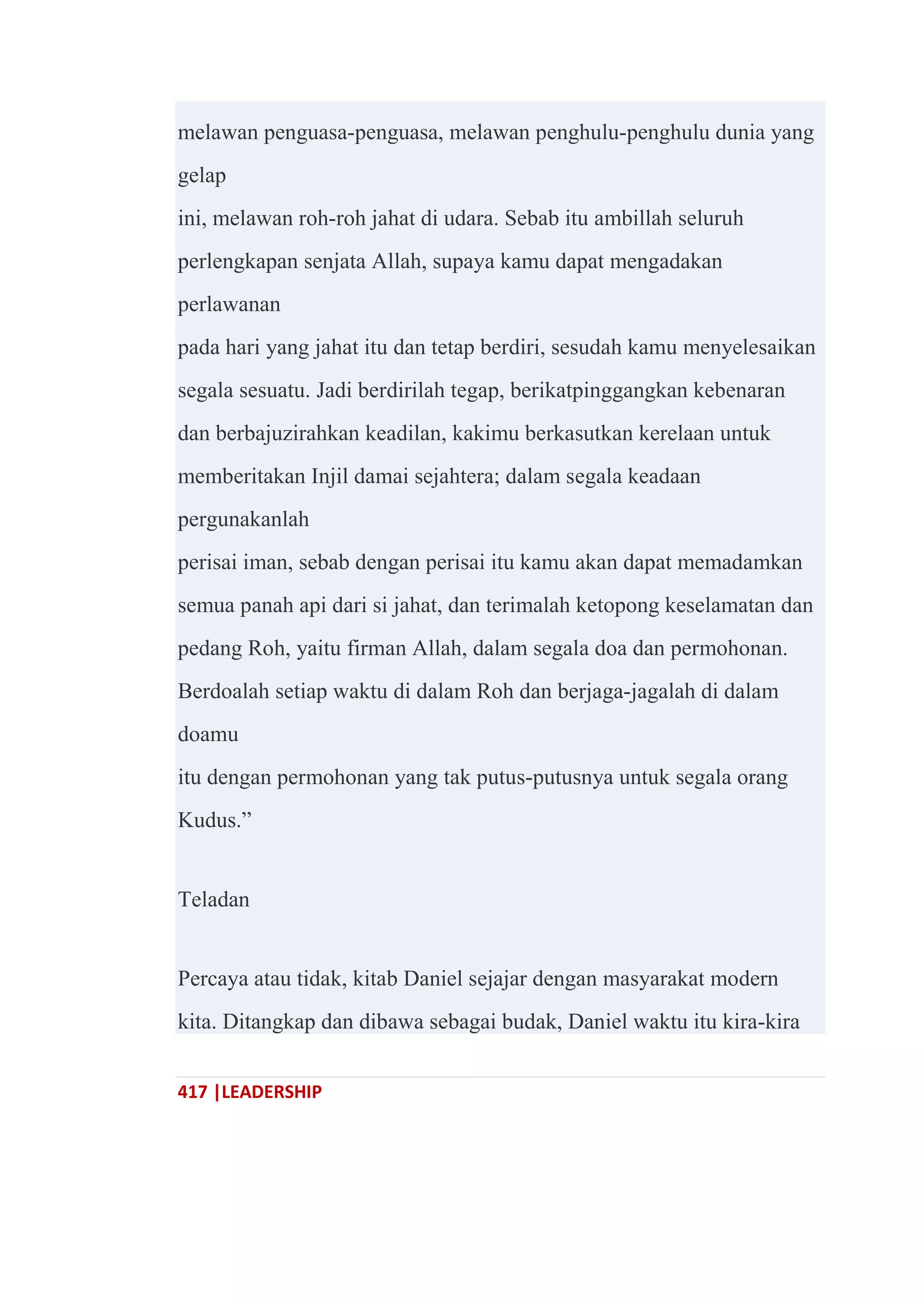 417 |LEADERSHIP
melawan penguasa-penguasa, melawan penghulu-penghulu dunia yang
gelap
ini, melawan roh-roh jahat di udara. Sebab itu ambillah seluruh
perlengkapan senjata Allah, supaya kamu dapat mengadakan
perlawanan
pada hari yang jahat itu dan tetap berdiri, sesudah kamu menyelesaikan
segala sesuatu. Jadi berdirilah tegap, berikatpinggangkan kebenaran
dan berbajuzirahkan keadilan, kakimu berkasutkan kerelaan untuk
memberitakan Injil damai sejahtera; dalam segala keadaan
pergunakanlah
perisai iman, sebab dengan perisai itu kamu akan dapat memadamkan
semua panah api dari si jahat, dan terimalah ketopong keselamatan dan
pedang Roh, yaitu firman Allah, dalam segala doa dan permohonan.
Berdoalah setiap waktu di dalam Roh dan berjaga-jagalah di dalam
doamu
itu dengan permohonan yang tak putus-putusnya untuk segala orang
Kudus.‖
Teladan
Percaya atau tidak, kitab Daniel sejajar dengan masyarakat modern
kita. Ditangkap dan dibawa sebagai budak, Daniel waktu itu kira-kira
 