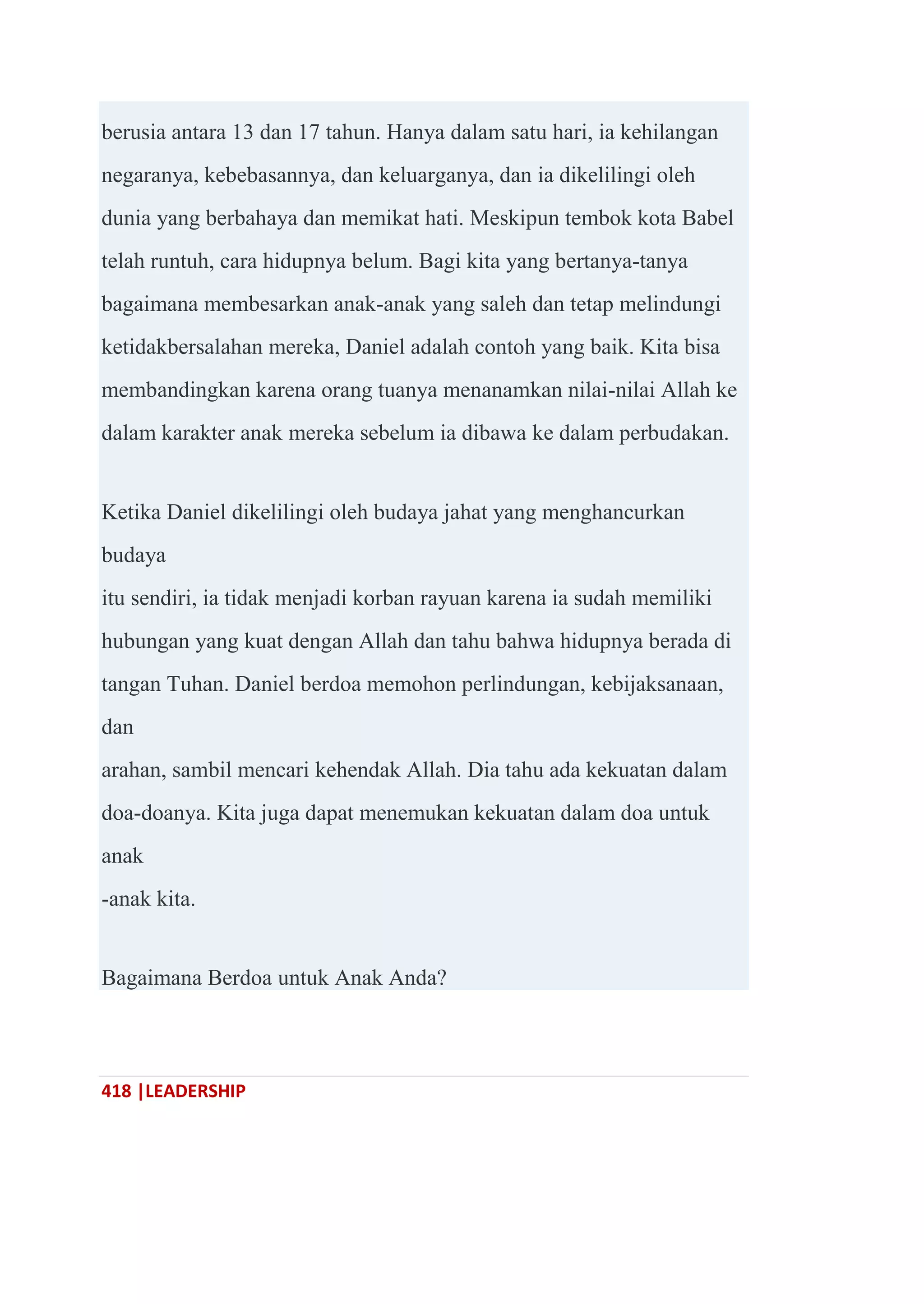 418 |LEADERSHIP
berusia antara 13 dan 17 tahun. Hanya dalam satu hari, ia kehilangan
negaranya, kebebasannya, dan keluarganya, dan ia dikelilingi oleh
dunia yang berbahaya dan memikat hati. Meskipun tembok kota Babel
telah runtuh, cara hidupnya belum. Bagi kita yang bertanya-tanya
bagaimana membesarkan anak-anak yang saleh dan tetap melindungi
ketidakbersalahan mereka, Daniel adalah contoh yang baik. Kita bisa
membandingkan karena orang tuanya menanamkan nilai-nilai Allah ke
dalam karakter anak mereka sebelum ia dibawa ke dalam perbudakan.
Ketika Daniel dikelilingi oleh budaya jahat yang menghancurkan
budaya
itu sendiri, ia tidak menjadi korban rayuan karena ia sudah memiliki
hubungan yang kuat dengan Allah dan tahu bahwa hidupnya berada di
tangan Tuhan. Daniel berdoa memohon perlindungan, kebijaksanaan,
dan
arahan, sambil mencari kehendak Allah. Dia tahu ada kekuatan dalam
doa-doanya. Kita juga dapat menemukan kekuatan dalam doa untuk
anak
-anak kita.
Bagaimana Berdoa untuk Anak Anda?
 