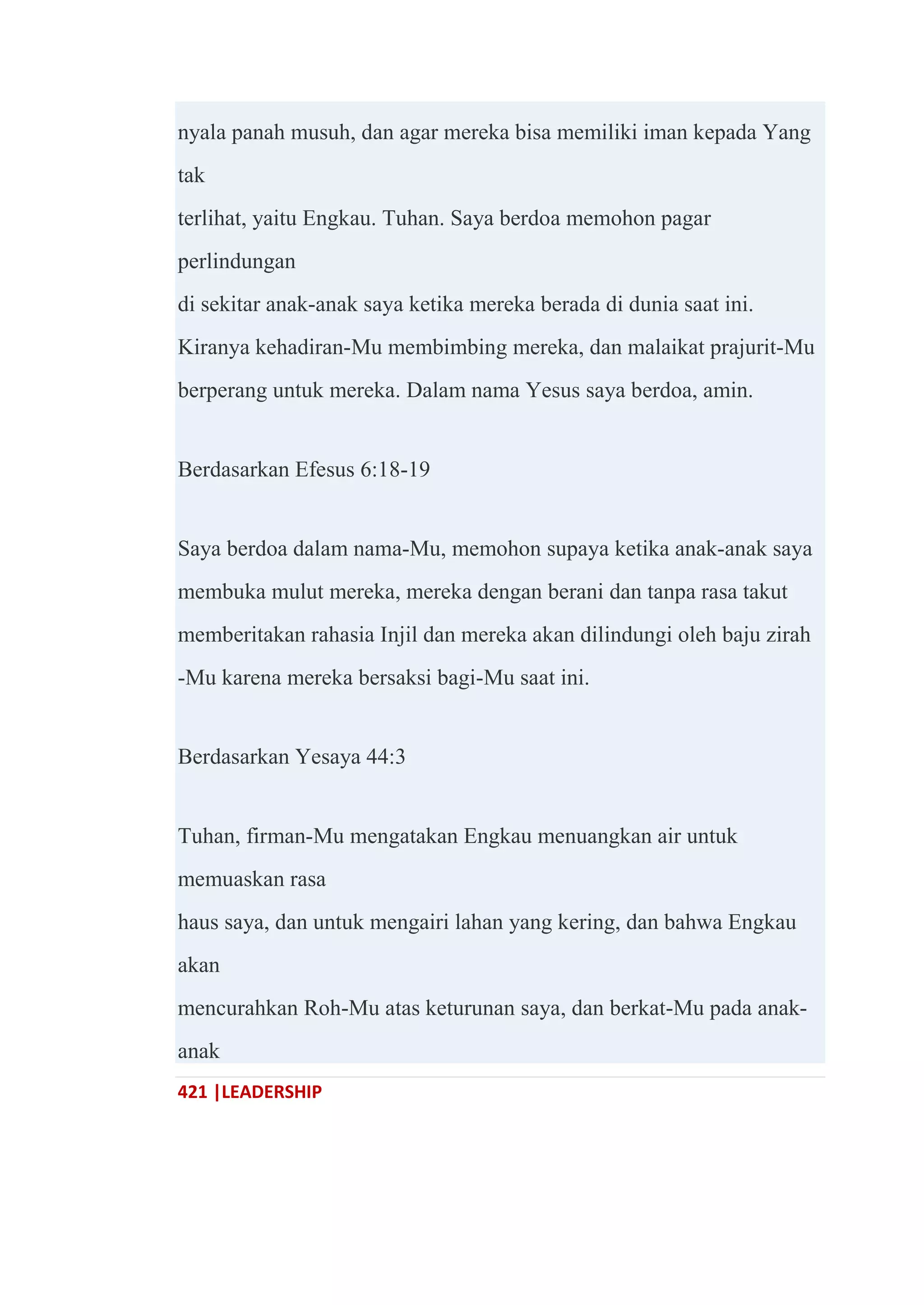 421 |LEADERSHIP
nyala panah musuh, dan agar mereka bisa memiliki iman kepada Yang
tak
terlihat, yaitu Engkau. Tuhan. Saya berdoa memohon pagar
perlindungan
di sekitar anak-anak saya ketika mereka berada di dunia saat ini.
Kiranya kehadiran-Mu membimbing mereka, dan malaikat prajurit-Mu
berperang untuk mereka. Dalam nama Yesus saya berdoa, amin.
Berdasarkan Efesus 6:18-19
Saya berdoa dalam nama-Mu, memohon supaya ketika anak-anak saya
membuka mulut mereka, mereka dengan berani dan tanpa rasa takut
memberitakan rahasia Injil dan mereka akan dilindungi oleh baju zirah
-Mu karena mereka bersaksi bagi-Mu saat ini.
Berdasarkan Yesaya 44:3
Tuhan, firman-Mu mengatakan Engkau menuangkan air untuk
memuaskan rasa
haus saya, dan untuk mengairi lahan yang kering, dan bahwa Engkau
akan
mencurahkan Roh-Mu atas keturunan saya, dan berkat-Mu pada anak-
anak
 