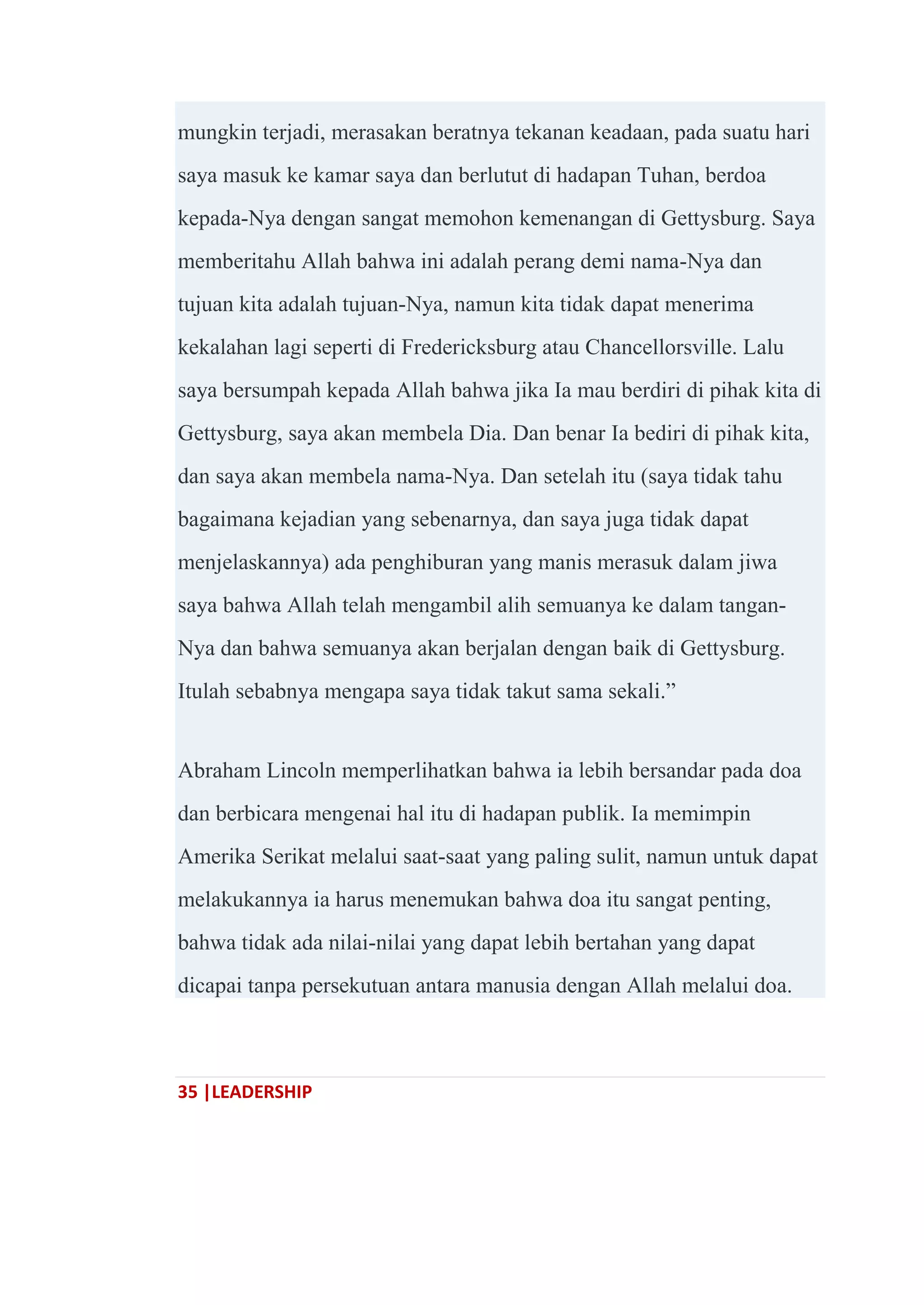 35 |LEADERSHIP
mungkin terjadi, merasakan beratnya tekanan keadaan, pada suatu hari
saya masuk ke kamar saya dan berlutut di hadapan Tuhan, berdoa
kepada-Nya dengan sangat memohon kemenangan di Gettysburg. Saya
memberitahu Allah bahwa ini adalah perang demi nama-Nya dan
tujuan kita adalah tujuan-Nya, namun kita tidak dapat menerima
kekalahan lagi seperti di Fredericksburg atau Chancellorsville. Lalu
saya bersumpah kepada Allah bahwa jika Ia mau berdiri di pihak kita di
Gettysburg, saya akan membela Dia. Dan benar Ia bediri di pihak kita,
dan saya akan membela nama-Nya. Dan setelah itu (saya tidak tahu
bagaimana kejadian yang sebenarnya, dan saya juga tidak dapat
menjelaskannya) ada penghiburan yang manis merasuk dalam jiwa
saya bahwa Allah telah mengambil alih semuanya ke dalam tangan-
Nya dan bahwa semuanya akan berjalan dengan baik di Gettysburg.
Itulah sebabnya mengapa saya tidak takut sama sekali.‖
Abraham Lincoln memperlihatkan bahwa ia lebih bersandar pada doa
dan berbicara mengenai hal itu di hadapan publik. Ia memimpin
Amerika Serikat melalui saat-saat yang paling sulit, namun untuk dapat
melakukannya ia harus menemukan bahwa doa itu sangat penting,
bahwa tidak ada nilai-nilai yang dapat lebih bertahan yang dapat
dicapai tanpa persekutuan antara manusia dengan Allah melalui doa.
 