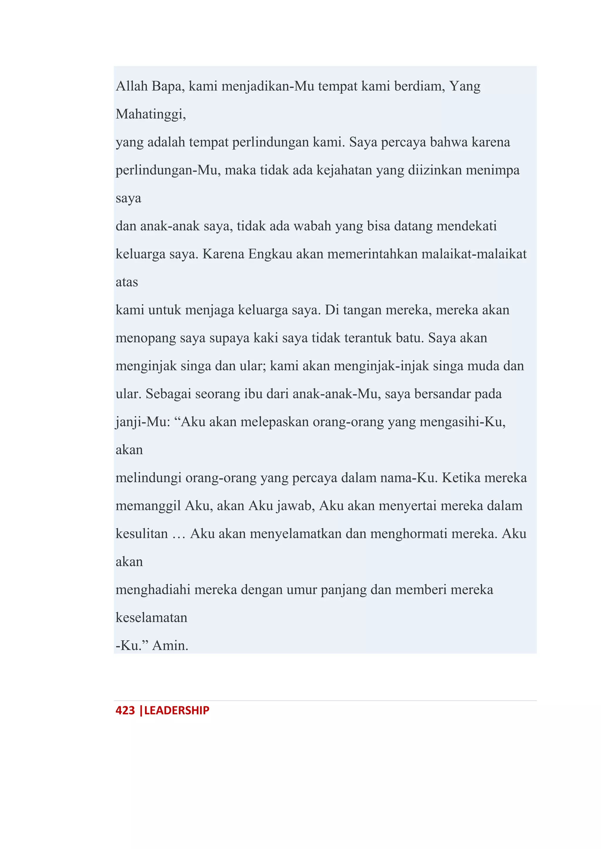 423 |LEADERSHIP
Allah Bapa, kami menjadikan-Mu tempat kami berdiam, Yang
Mahatinggi,
yang adalah tempat perlindungan kami. Saya percaya bahwa karena
perlindungan-Mu, maka tidak ada kejahatan yang diizinkan menimpa
saya
dan anak-anak saya, tidak ada wabah yang bisa datang mendekati
keluarga saya. Karena Engkau akan memerintahkan malaikat-malaikat
atas
kami untuk menjaga keluarga saya. Di tangan mereka, mereka akan
menopang saya supaya kaki saya tidak terantuk batu. Saya akan
menginjak singa dan ular; kami akan menginjak-injak singa muda dan
ular. Sebagai seorang ibu dari anak-anak-Mu, saya bersandar pada
janji-Mu: ―Aku akan melepaskan orang-orang yang mengasihi-Ku,
akan
melindungi orang-orang yang percaya dalam nama-Ku. Ketika mereka
memanggil Aku, akan Aku jawab, Aku akan menyertai mereka dalam
kesulitan … Aku akan menyelamatkan dan menghormati mereka. Aku
akan
menghadiahi mereka dengan umur panjang dan memberi mereka
keselamatan
-Ku.‖ Amin.
 