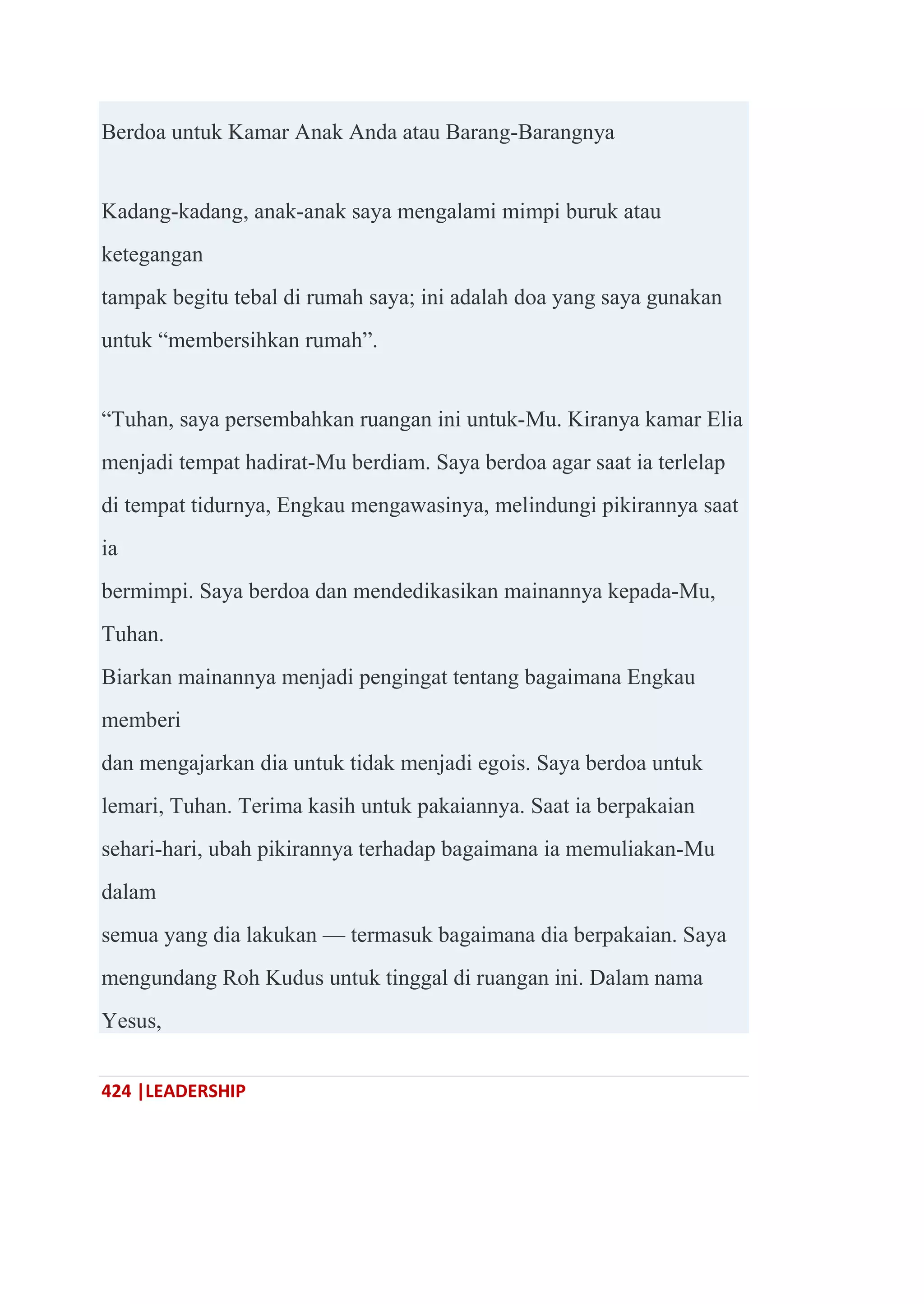 424 |LEADERSHIP
Berdoa untuk Kamar Anak Anda atau Barang-Barangnya
Kadang-kadang, anak-anak saya mengalami mimpi buruk atau
ketegangan
tampak begitu tebal di rumah saya; ini adalah doa yang saya gunakan
untuk ―membersihkan rumah‖.
―Tuhan, saya persembahkan ruangan ini untuk-Mu. Kiranya kamar Elia
menjadi tempat hadirat-Mu berdiam. Saya berdoa agar saat ia terlelap
di tempat tidurnya, Engkau mengawasinya, melindungi pikirannya saat
ia
bermimpi. Saya berdoa dan mendedikasikan mainannya kepada-Mu,
Tuhan.
Biarkan mainannya menjadi pengingat tentang bagaimana Engkau
memberi
dan mengajarkan dia untuk tidak menjadi egois. Saya berdoa untuk
lemari, Tuhan. Terima kasih untuk pakaiannya. Saat ia berpakaian
sehari-hari, ubah pikirannya terhadap bagaimana ia memuliakan-Mu
dalam
semua yang dia lakukan — termasuk bagaimana dia berpakaian. Saya
mengundang Roh Kudus untuk tinggal di ruangan ini. Dalam nama
Yesus,
 