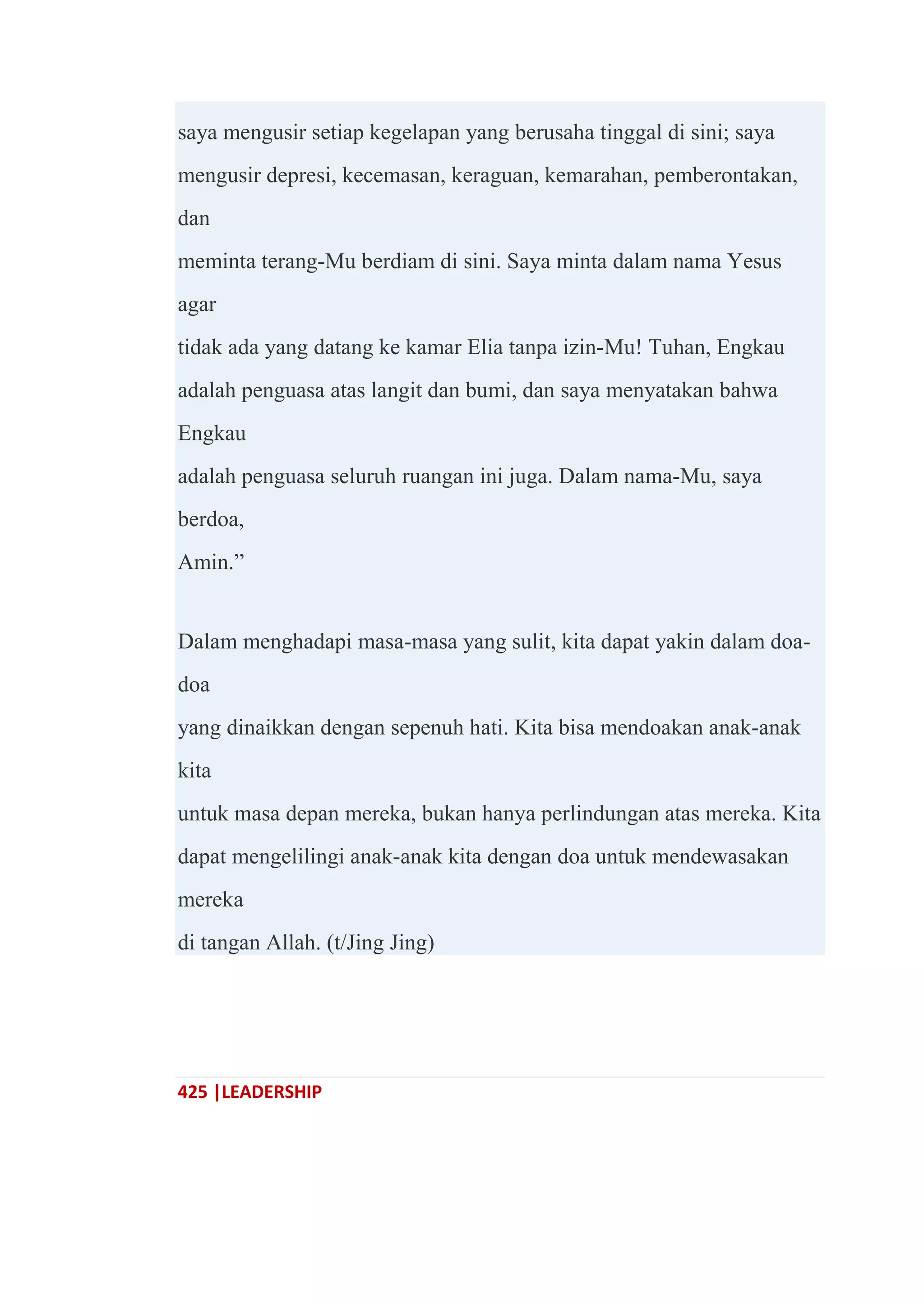 425 |LEADERSHIP
saya mengusir setiap kegelapan yang berusaha tinggal di sini; saya
mengusir depresi, kecemasan, keraguan, kemarahan, pemberontakan,
dan
meminta terang-Mu berdiam di sini. Saya minta dalam nama Yesus
agar
tidak ada yang datang ke kamar Elia tanpa izin-Mu! Tuhan, Engkau
adalah penguasa atas langit dan bumi, dan saya menyatakan bahwa
Engkau
adalah penguasa seluruh ruangan ini juga. Dalam nama-Mu, saya
berdoa,
Amin.‖
Dalam menghadapi masa-masa yang sulit, kita dapat yakin dalam doa-
doa
yang dinaikkan dengan sepenuh hati. Kita bisa mendoakan anak-anak
kita
untuk masa depan mereka, bukan hanya perlindungan atas mereka. Kita
dapat mengelilingi anak-anak kita dengan doa untuk mendewasakan
mereka
di tangan Allah. (t/Jing Jing)
 
