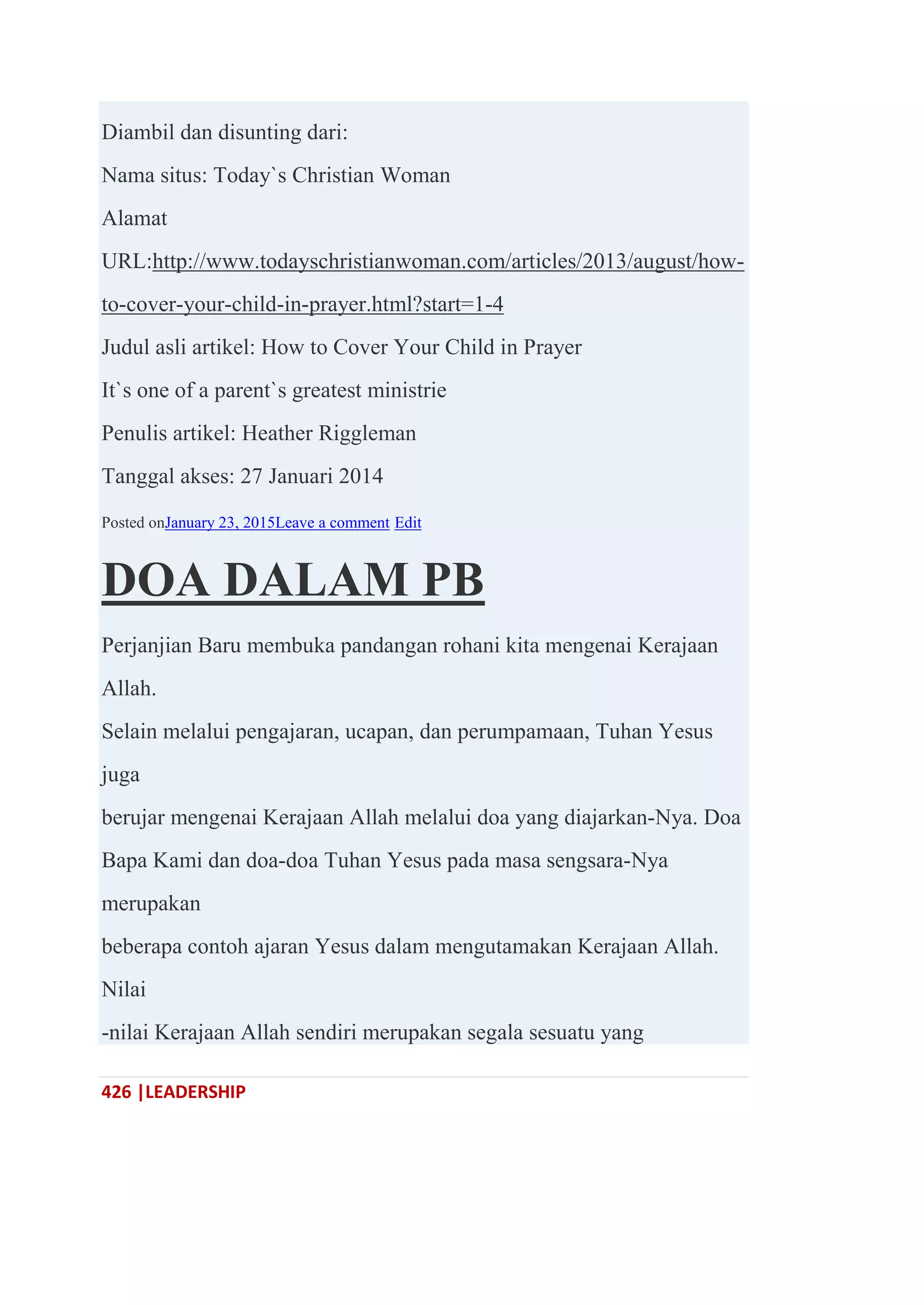 426 |LEADERSHIP
Diambil dan disunting dari:
Nama situs: Today`s Christian Woman
Alamat
URL:http://www.todayschristianwoman.com/articles/2013/august/how-
to-cover-your-child-in-prayer.html?start=1-4
Judul asli artikel: How to Cover Your Child in Prayer
It`s one of a parent`s greatest ministrie
Penulis artikel: Heather Riggleman
Tanggal akses: 27 Januari 2014
Posted onJanuary 23, 2015Leave a comment Edit
DOA DALAM PB
Perjanjian Baru membuka pandangan rohani kita mengenai Kerajaan
Allah.
Selain melalui pengajaran, ucapan, dan perumpamaan, Tuhan Yesus
juga
berujar mengenai Kerajaan Allah melalui doa yang diajarkan-Nya. Doa
Bapa Kami dan doa-doa Tuhan Yesus pada masa sengsara-Nya
merupakan
beberapa contoh ajaran Yesus dalam mengutamakan Kerajaan Allah.
Nilai
-nilai Kerajaan Allah sendiri merupakan segala sesuatu yang
 