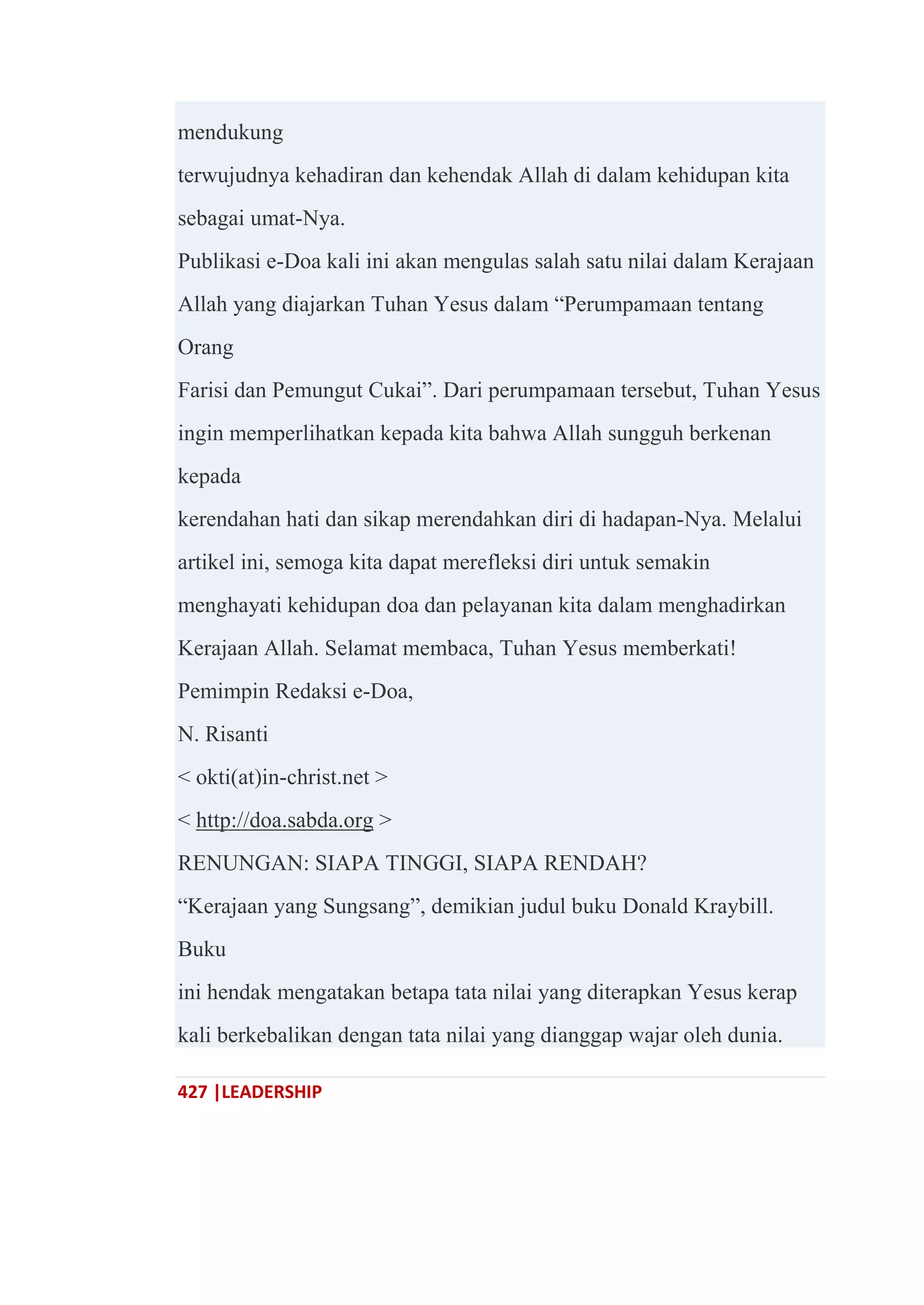 427 |LEADERSHIP
mendukung
terwujudnya kehadiran dan kehendak Allah di dalam kehidupan kita
sebagai umat-Nya.
Publikasi e-Doa kali ini akan mengulas salah satu nilai dalam Kerajaan
Allah yang diajarkan Tuhan Yesus dalam ―Perumpamaan tentang
Orang
Farisi dan Pemungut Cukai‖. Dari perumpamaan tersebut, Tuhan Yesus
ingin memperlihatkan kepada kita bahwa Allah sungguh berkenan
kepada
kerendahan hati dan sikap merendahkan diri di hadapan-Nya. Melalui
artikel ini, semoga kita dapat merefleksi diri untuk semakin
menghayati kehidupan doa dan pelayanan kita dalam menghadirkan
Kerajaan Allah. Selamat membaca, Tuhan Yesus memberkati!
Pemimpin Redaksi e-Doa,
N. Risanti
< okti(at)in-christ.net >
< http://doa.sabda.org >
RENUNGAN: SIAPA TINGGI, SIAPA RENDAH?
―Kerajaan yang Sungsang‖, demikian judul buku Donald Kraybill.
Buku
ini hendak mengatakan betapa tata nilai yang diterapkan Yesus kerap
kali berkebalikan dengan tata nilai yang dianggap wajar oleh dunia.
 