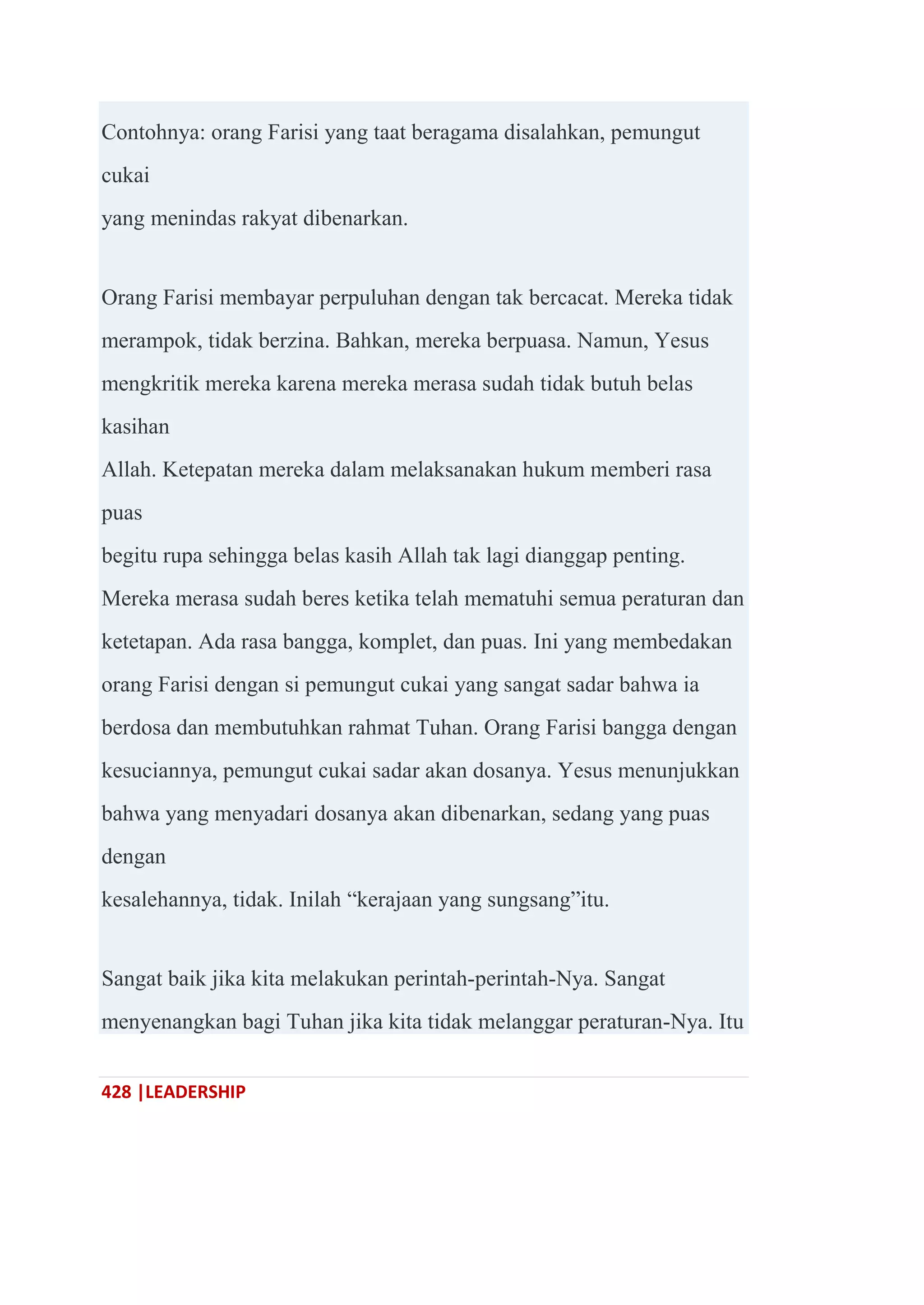 428 |LEADERSHIP
Contohnya: orang Farisi yang taat beragama disalahkan, pemungut
cukai
yang menindas rakyat dibenarkan.
Orang Farisi membayar perpuluhan dengan tak bercacat. Mereka tidak
merampok, tidak berzina. Bahkan, mereka berpuasa. Namun, Yesus
mengkritik mereka karena mereka merasa sudah tidak butuh belas
kasihan
Allah. Ketepatan mereka dalam melaksanakan hukum memberi rasa
puas
begitu rupa sehingga belas kasih Allah tak lagi dianggap penting.
Mereka merasa sudah beres ketika telah mematuhi semua peraturan dan
ketetapan. Ada rasa bangga, komplet, dan puas. Ini yang membedakan
orang Farisi dengan si pemungut cukai yang sangat sadar bahwa ia
berdosa dan membutuhkan rahmat Tuhan. Orang Farisi bangga dengan
kesuciannya, pemungut cukai sadar akan dosanya. Yesus menunjukkan
bahwa yang menyadari dosanya akan dibenarkan, sedang yang puas
dengan
kesalehannya, tidak. Inilah ―kerajaan yang sungsang‖itu.
Sangat baik jika kita melakukan perintah-perintah-Nya. Sangat
menyenangkan bagi Tuhan jika kita tidak melanggar peraturan-Nya. Itu
 