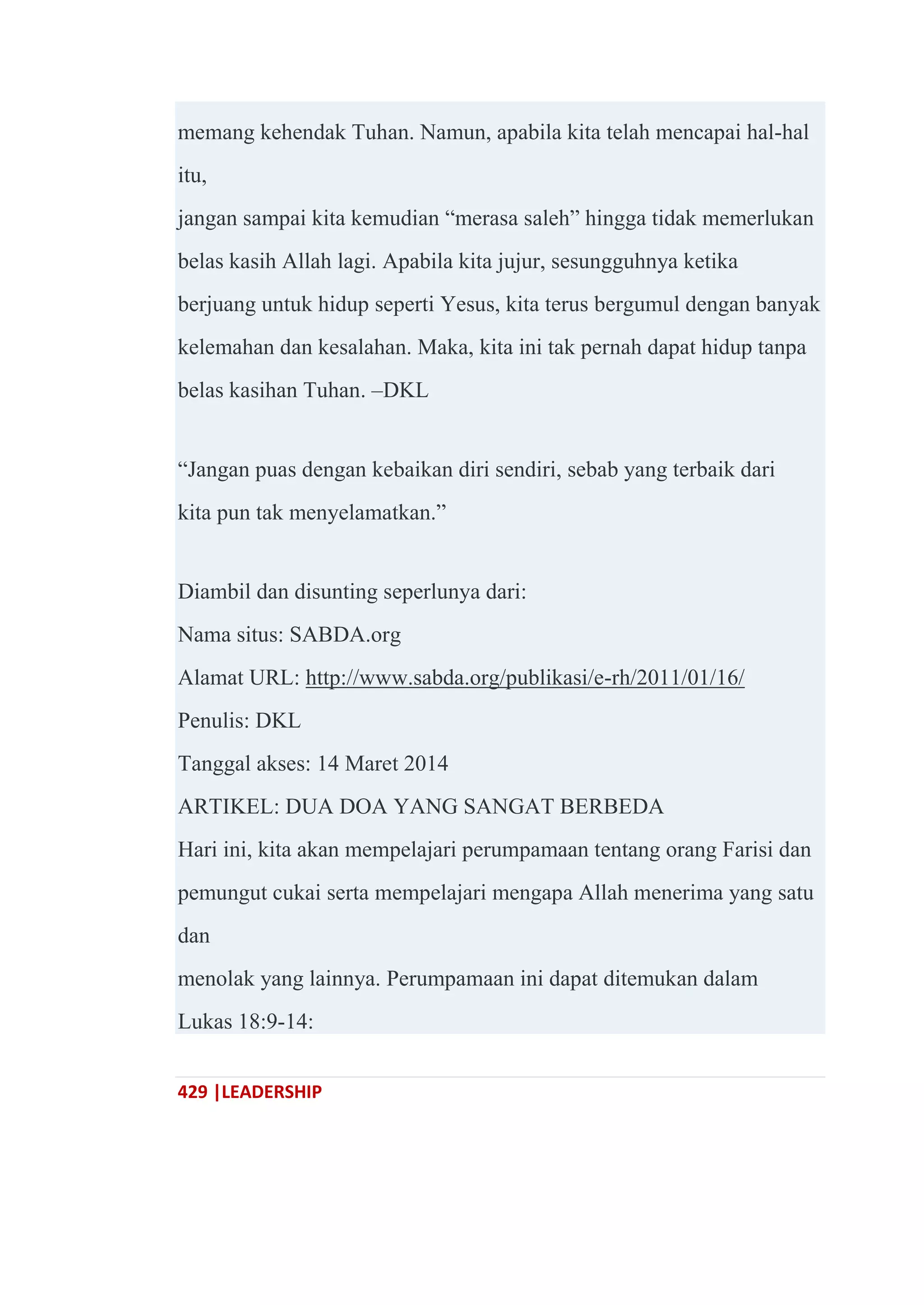 429 |LEADERSHIP
memang kehendak Tuhan. Namun, apabila kita telah mencapai hal-hal
itu,
jangan sampai kita kemudian ―merasa saleh‖ hingga tidak memerlukan
belas kasih Allah lagi. Apabila kita jujur, sesungguhnya ketika
berjuang untuk hidup seperti Yesus, kita terus bergumul dengan banyak
kelemahan dan kesalahan. Maka, kita ini tak pernah dapat hidup tanpa
belas kasihan Tuhan. –DKL
―Jangan puas dengan kebaikan diri sendiri, sebab yang terbaik dari
kita pun tak menyelamatkan.‖
Diambil dan disunting seperlunya dari:
Nama situs: SABDA.org
Alamat URL: http://www.sabda.org/publikasi/e-rh/2011/01/16/
Penulis: DKL
Tanggal akses: 14 Maret 2014
ARTIKEL: DUA DOA YANG SANGAT BERBEDA
Hari ini, kita akan mempelajari perumpamaan tentang orang Farisi dan
pemungut cukai serta mempelajari mengapa Allah menerima yang satu
dan
menolak yang lainnya. Perumpamaan ini dapat ditemukan dalam
Lukas 18:9-14:
 