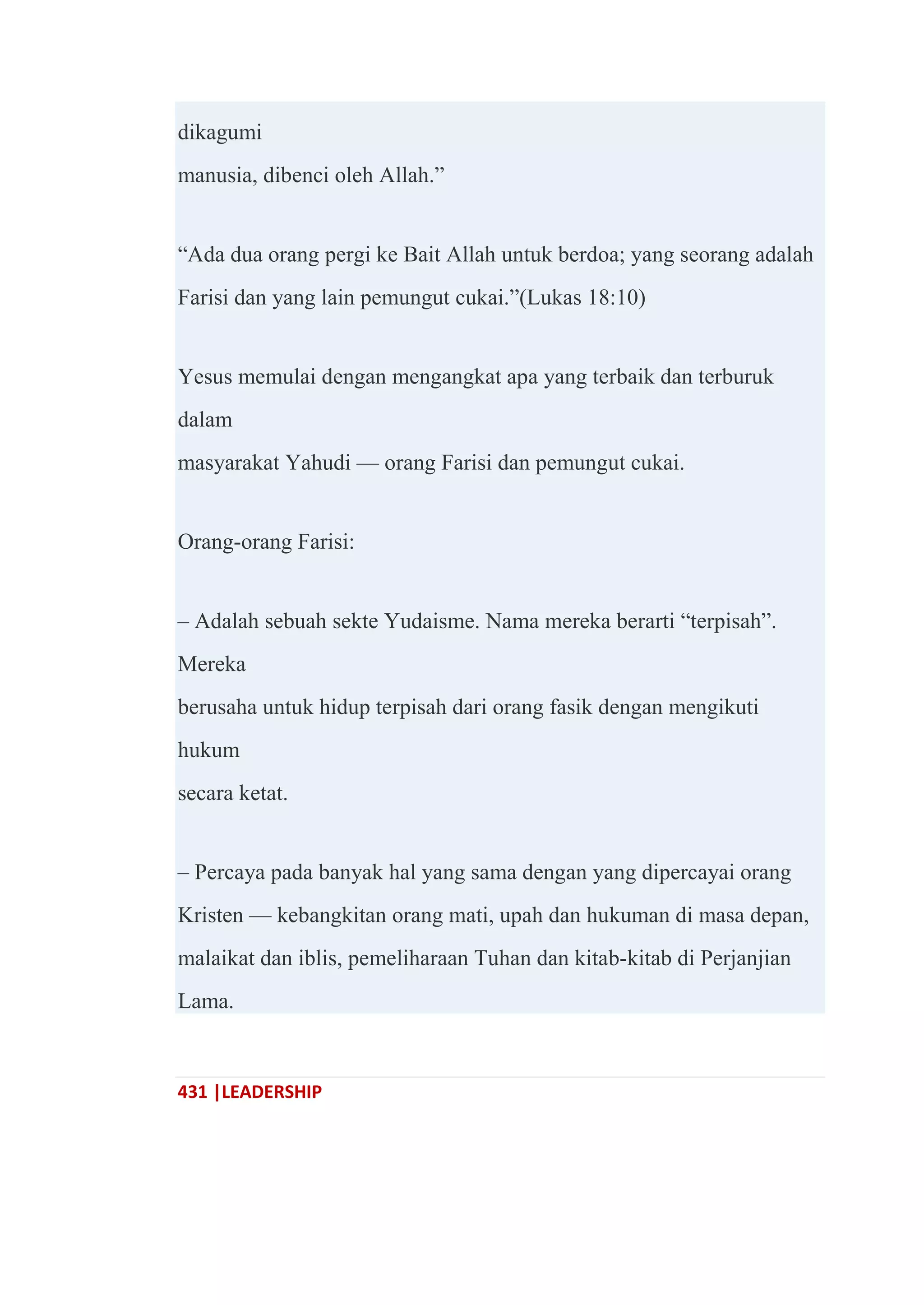431 |LEADERSHIP
dikagumi
manusia, dibenci oleh Allah.‖
―Ada dua orang pergi ke Bait Allah untuk berdoa; yang seorang adalah
Farisi dan yang lain pemungut cukai.‖(Lukas 18:10)
Yesus memulai dengan mengangkat apa yang terbaik dan terburuk
dalam
masyarakat Yahudi — orang Farisi dan pemungut cukai.
Orang-orang Farisi:
– Adalah sebuah sekte Yudaisme. Nama mereka berarti ―terpisah‖.
Mereka
berusaha untuk hidup terpisah dari orang fasik dengan mengikuti
hukum
secara ketat.
– Percaya pada banyak hal yang sama dengan yang dipercayai orang
Kristen — kebangkitan orang mati, upah dan hukuman di masa depan,
malaikat dan iblis, pemeliharaan Tuhan dan kitab-kitab di Perjanjian
Lama.
 