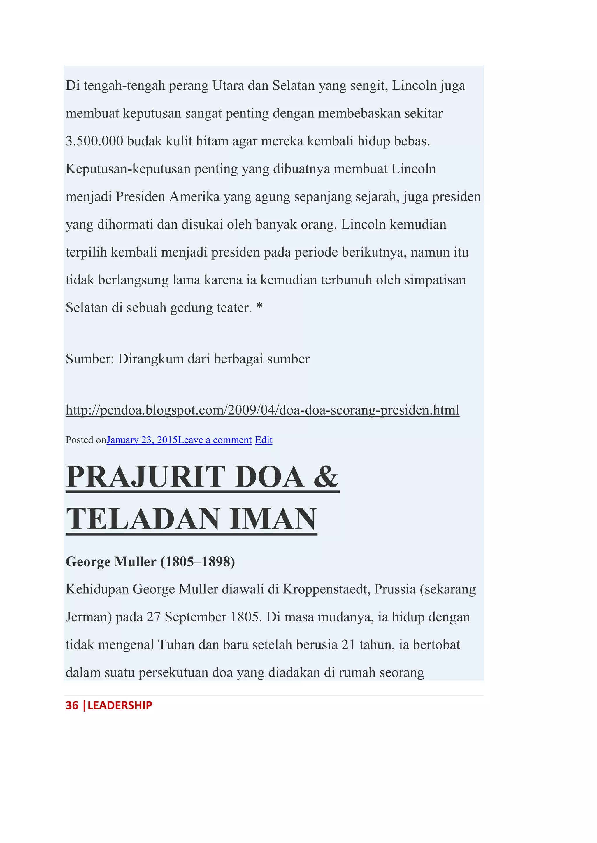 36 |LEADERSHIP
Di tengah-tengah perang Utara dan Selatan yang sengit, Lincoln juga
membuat keputusan sangat penting dengan membebaskan sekitar
3.500.000 budak kulit hitam agar mereka kembali hidup bebas.
Keputusan-keputusan penting yang dibuatnya membuat Lincoln
menjadi Presiden Amerika yang agung sepanjang sejarah, juga presiden
yang dihormati dan disukai oleh banyak orang. Lincoln kemudian
terpilih kembali menjadi presiden pada periode berikutnya, namun itu
tidak berlangsung lama karena ia kemudian terbunuh oleh simpatisan
Selatan di sebuah gedung teater. *
Sumber: Dirangkum dari berbagai sumber
http://pendoa.blogspot.com/2009/04/doa-doa-seorang-presiden.html
Posted onJanuary 23, 2015Leave a comment Edit
PRAJURIT DOA &
TELADAN IMAN
George Muller (1805–1898)
Kehidupan George Muller diawali di Kroppenstaedt, Prussia (sekarang
Jerman) pada 27 September 1805. Di masa mudanya, ia hidup dengan
tidak mengenal Tuhan dan baru setelah berusia 21 tahun, ia bertobat
dalam suatu persekutuan doa yang diadakan di rumah seorang
 