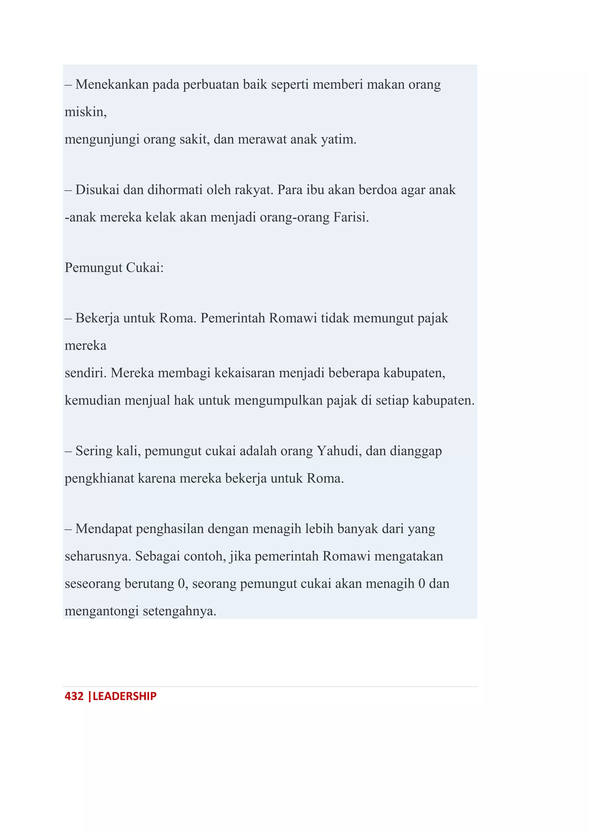 432 |LEADERSHIP
– Menekankan pada perbuatan baik seperti memberi makan orang
miskin,
mengunjungi orang sakit, dan merawat anak yatim.
– Disukai dan dihormati oleh rakyat. Para ibu akan berdoa agar anak
-anak mereka kelak akan menjadi orang-orang Farisi.
Pemungut Cukai:
– Bekerja untuk Roma. Pemerintah Romawi tidak memungut pajak
mereka
sendiri. Mereka membagi kekaisaran menjadi beberapa kabupaten,
kemudian menjual hak untuk mengumpulkan pajak di setiap kabupaten.
– Sering kali, pemungut cukai adalah orang Yahudi, dan dianggap
pengkhianat karena mereka bekerja untuk Roma.
– Mendapat penghasilan dengan menagih lebih banyak dari yang
seharusnya. Sebagai contoh, jika pemerintah Romawi mengatakan
seseorang berutang 0, seorang pemungut cukai akan menagih 0 dan
mengantongi setengahnya.
 