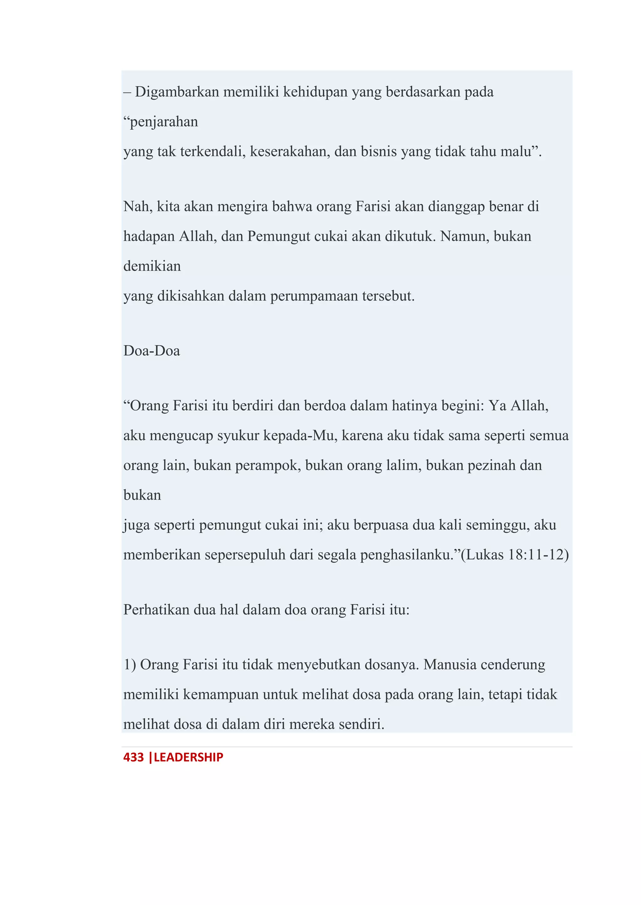 433 |LEADERSHIP
– Digambarkan memiliki kehidupan yang berdasarkan pada
―penjarahan
yang tak terkendali, keserakahan, dan bisnis yang tidak tahu malu‖.
Nah, kita akan mengira bahwa orang Farisi akan dianggap benar di
hadapan Allah, dan Pemungut cukai akan dikutuk. Namun, bukan
demikian
yang dikisahkan dalam perumpamaan tersebut.
Doa-Doa
―Orang Farisi itu berdiri dan berdoa dalam hatinya begini: Ya Allah,
aku mengucap syukur kepada-Mu, karena aku tidak sama seperti semua
orang lain, bukan perampok, bukan orang lalim, bukan pezinah dan
bukan
juga seperti pemungut cukai ini; aku berpuasa dua kali seminggu, aku
memberikan sepersepuluh dari segala penghasilanku.‖(Lukas 18:11-12)
Perhatikan dua hal dalam doa orang Farisi itu:
1) Orang Farisi itu tidak menyebutkan dosanya. Manusia cenderung
memiliki kemampuan untuk melihat dosa pada orang lain, tetapi tidak
melihat dosa di dalam diri mereka sendiri.
 