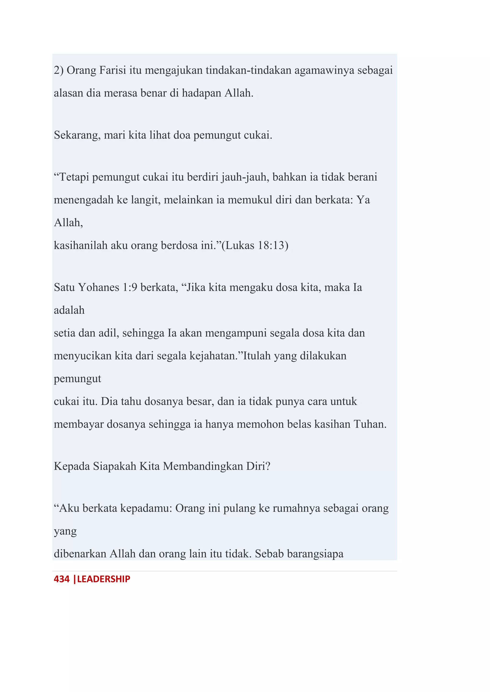 434 |LEADERSHIP
2) Orang Farisi itu mengajukan tindakan-tindakan agamawinya sebagai
alasan dia merasa benar di hadapan Allah.
Sekarang, mari kita lihat doa pemungut cukai.
―Tetapi pemungut cukai itu berdiri jauh-jauh, bahkan ia tidak berani
menengadah ke langit, melainkan ia memukul diri dan berkata: Ya
Allah,
kasihanilah aku orang berdosa ini.‖(Lukas 18:13)
Satu Yohanes 1:9 berkata, ―Jika kita mengaku dosa kita, maka Ia
adalah
setia dan adil, sehingga Ia akan mengampuni segala dosa kita dan
menyucikan kita dari segala kejahatan.‖Itulah yang dilakukan
pemungut
cukai itu. Dia tahu dosanya besar, dan ia tidak punya cara untuk
membayar dosanya sehingga ia hanya memohon belas kasihan Tuhan.
Kepada Siapakah Kita Membandingkan Diri?
―Aku berkata kepadamu: Orang ini pulang ke rumahnya sebagai orang
yang
dibenarkan Allah dan orang lain itu tidak. Sebab barangsiapa
 
