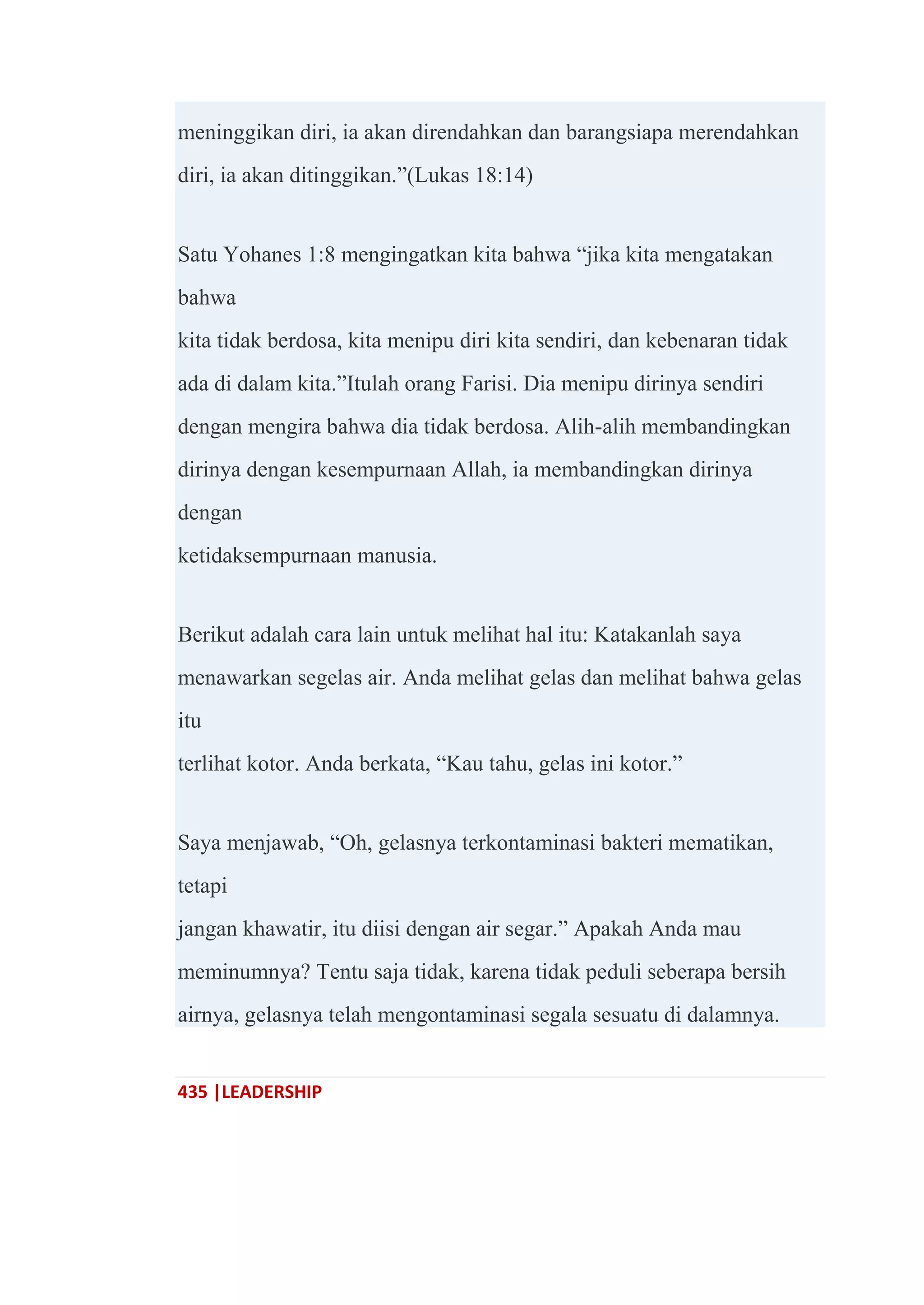 435 |LEADERSHIP
meninggikan diri, ia akan direndahkan dan barangsiapa merendahkan
diri, ia akan ditinggikan.‖(Lukas 18:14)
Satu Yohanes 1:8 mengingatkan kita bahwa ―jika kita mengatakan
bahwa
kita tidak berdosa, kita menipu diri kita sendiri, dan kebenaran tidak
ada di dalam kita.‖Itulah orang Farisi. Dia menipu dirinya sendiri
dengan mengira bahwa dia tidak berdosa. Alih-alih membandingkan
dirinya dengan kesempurnaan Allah, ia membandingkan dirinya
dengan
ketidaksempurnaan manusia.
Berikut adalah cara lain untuk melihat hal itu: Katakanlah saya
menawarkan segelas air. Anda melihat gelas dan melihat bahwa gelas
itu
terlihat kotor. Anda berkata, ―Kau tahu, gelas ini kotor.‖
Saya menjawab, ―Oh, gelasnya terkontaminasi bakteri mematikan,
tetapi
jangan khawatir, itu diisi dengan air segar.‖ Apakah Anda mau
meminumnya? Tentu saja tidak, karena tidak peduli seberapa bersih
airnya, gelasnya telah mengontaminasi segala sesuatu di dalamnya.
 