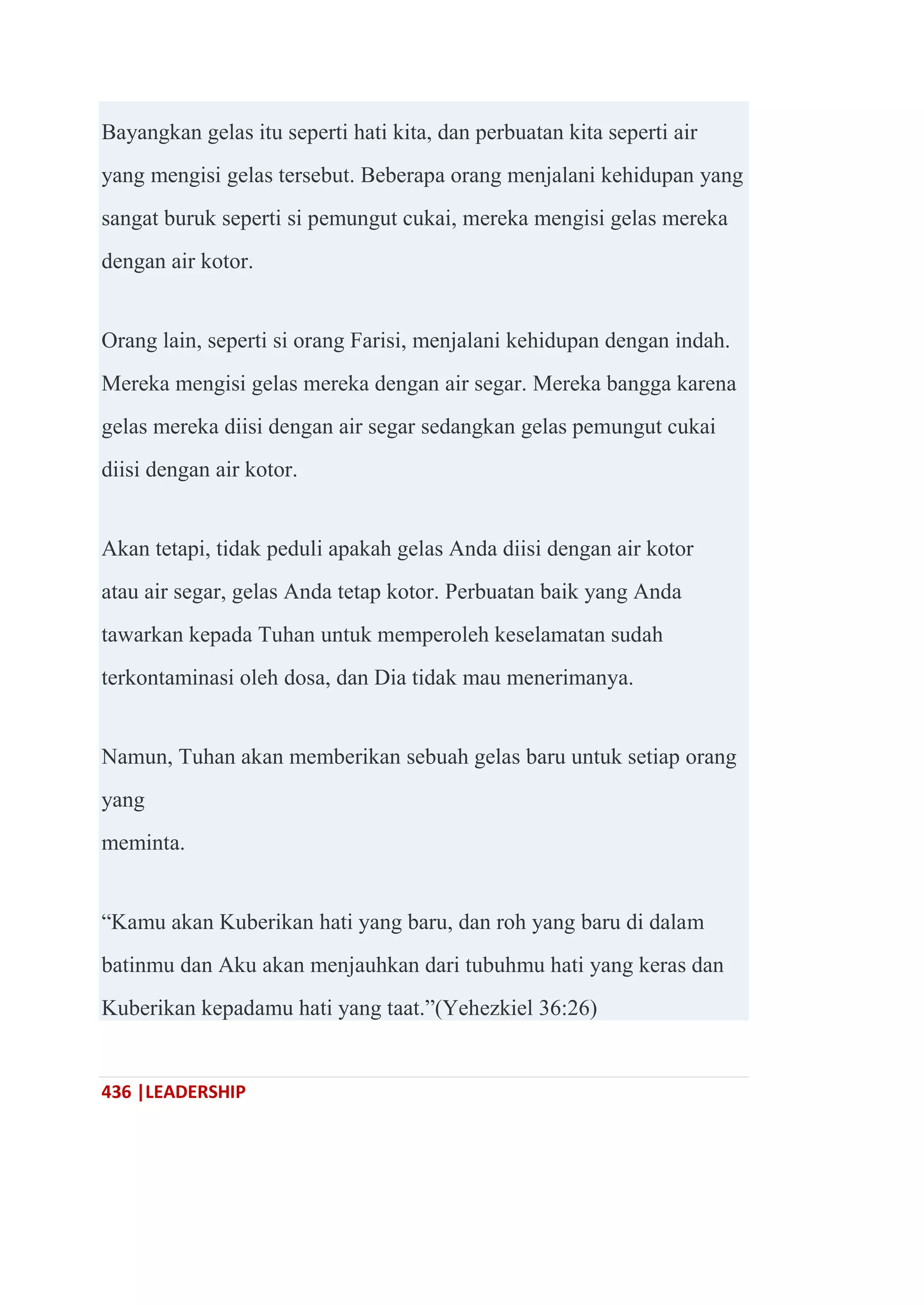 436 |LEADERSHIP
Bayangkan gelas itu seperti hati kita, dan perbuatan kita seperti air
yang mengisi gelas tersebut. Beberapa orang menjalani kehidupan yang
sangat buruk seperti si pemungut cukai, mereka mengisi gelas mereka
dengan air kotor.
Orang lain, seperti si orang Farisi, menjalani kehidupan dengan indah.
Mereka mengisi gelas mereka dengan air segar. Mereka bangga karena
gelas mereka diisi dengan air segar sedangkan gelas pemungut cukai
diisi dengan air kotor.
Akan tetapi, tidak peduli apakah gelas Anda diisi dengan air kotor
atau air segar, gelas Anda tetap kotor. Perbuatan baik yang Anda
tawarkan kepada Tuhan untuk memperoleh keselamatan sudah
terkontaminasi oleh dosa, dan Dia tidak mau menerimanya.
Namun, Tuhan akan memberikan sebuah gelas baru untuk setiap orang
yang
meminta.
―Kamu akan Kuberikan hati yang baru, dan roh yang baru di dalam
batinmu dan Aku akan menjauhkan dari tubuhmu hati yang keras dan
Kuberikan kepadamu hati yang taat.‖(Yehezkiel 36:26)
 