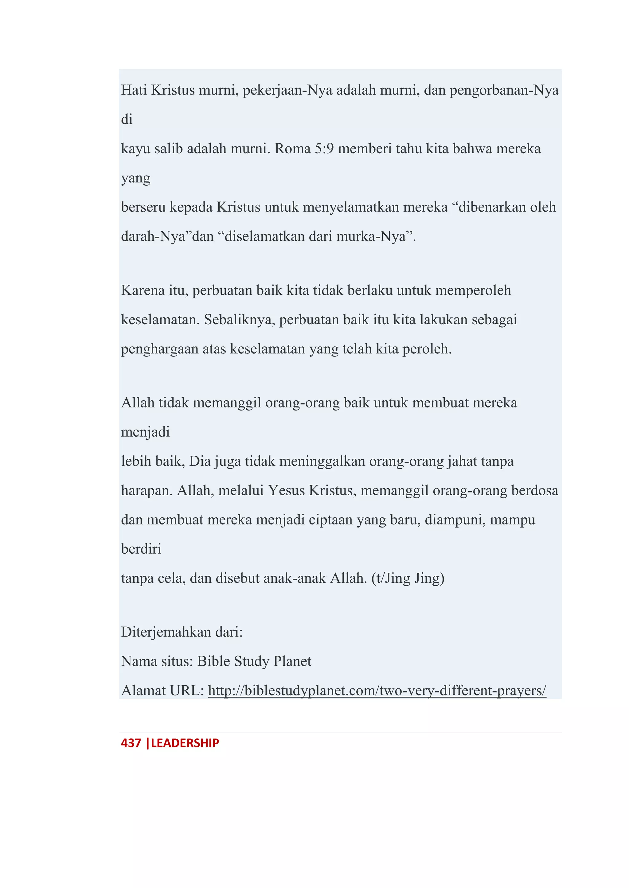 437 |LEADERSHIP
Hati Kristus murni, pekerjaan-Nya adalah murni, dan pengorbanan-Nya
di
kayu salib adalah murni. Roma 5:9 memberi tahu kita bahwa mereka
yang
berseru kepada Kristus untuk menyelamatkan mereka ―dibenarkan oleh
darah-Nya‖dan ―diselamatkan dari murka-Nya‖.
Karena itu, perbuatan baik kita tidak berlaku untuk memperoleh
keselamatan. Sebaliknya, perbuatan baik itu kita lakukan sebagai
penghargaan atas keselamatan yang telah kita peroleh.
Allah tidak memanggil orang-orang baik untuk membuat mereka
menjadi
lebih baik, Dia juga tidak meninggalkan orang-orang jahat tanpa
harapan. Allah, melalui Yesus Kristus, memanggil orang-orang berdosa
dan membuat mereka menjadi ciptaan yang baru, diampuni, mampu
berdiri
tanpa cela, dan disebut anak-anak Allah. (t/Jing Jing)
Diterjemahkan dari:
Nama situs: Bible Study Planet
Alamat URL: http://biblestudyplanet.com/two-very-different-prayers/
 