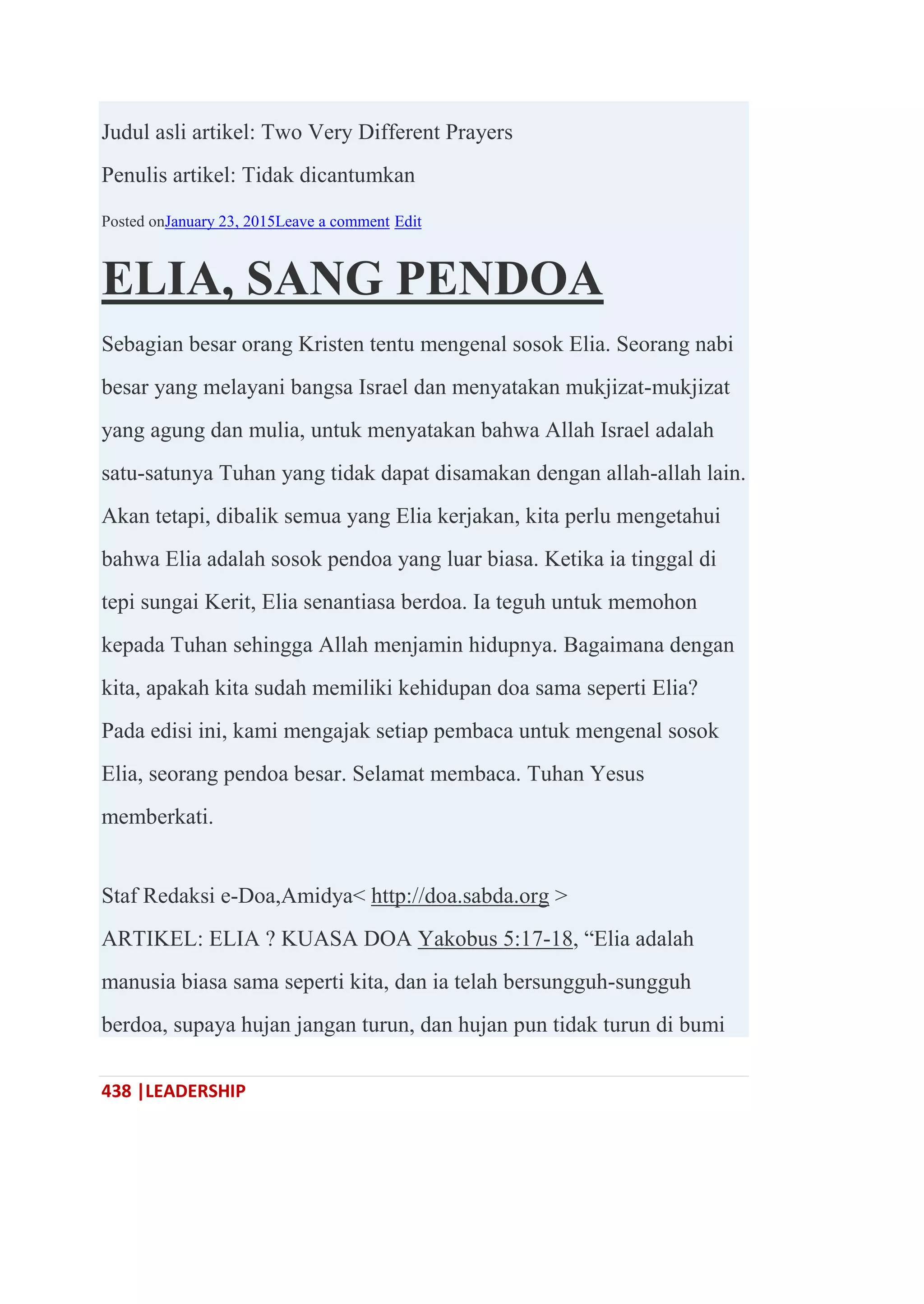 438 |LEADERSHIP
Judul asli artikel: Two Very Different Prayers
Penulis artikel: Tidak dicantumkan
Posted onJanuary 23, 2015Leave a comment Edit
ELIA, SANG PENDOA
Sebagian besar orang Kristen tentu mengenal sosok Elia. Seorang nabi
besar yang melayani bangsa Israel dan menyatakan mukjizat-mukjizat
yang agung dan mulia, untuk menyatakan bahwa Allah Israel adalah
satu-satunya Tuhan yang tidak dapat disamakan dengan allah-allah lain.
Akan tetapi, dibalik semua yang Elia kerjakan, kita perlu mengetahui
bahwa Elia adalah sosok pendoa yang luar biasa. Ketika ia tinggal di
tepi sungai Kerit, Elia senantiasa berdoa. Ia teguh untuk memohon
kepada Tuhan sehingga Allah menjamin hidupnya. Bagaimana dengan
kita, apakah kita sudah memiliki kehidupan doa sama seperti Elia?
Pada edisi ini, kami mengajak setiap pembaca untuk mengenal sosok
Elia, seorang pendoa besar. Selamat membaca. Tuhan Yesus
memberkati.
Staf Redaksi e-Doa,Amidya< http://doa.sabda.org >
ARTIKEL: ELIA ? KUASA DOA Yakobus 5:17-18, ―Elia adalah
manusia biasa sama seperti kita, dan ia telah bersungguh-sungguh
berdoa, supaya hujan jangan turun, dan hujan pun tidak turun di bumi
 