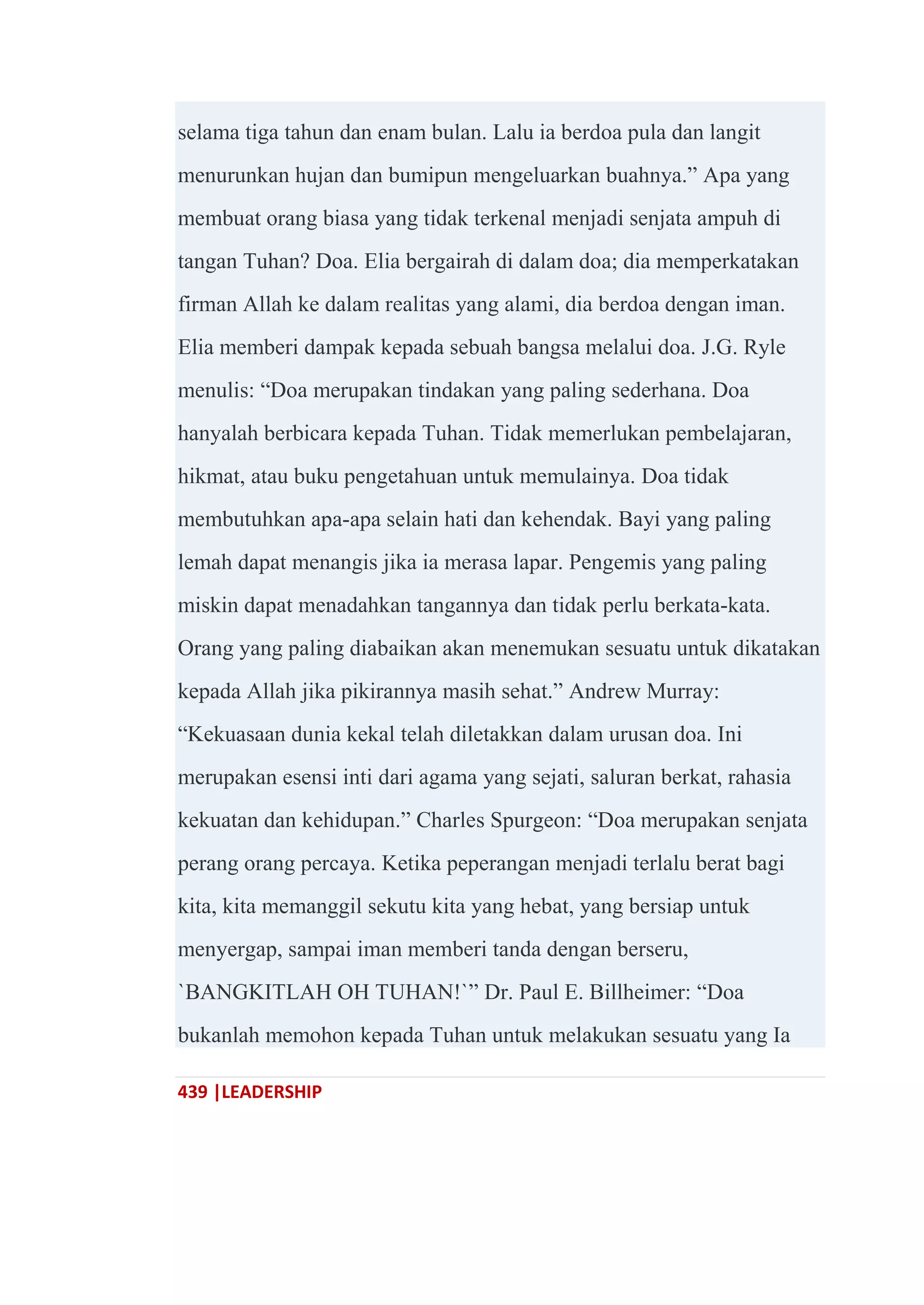 439 |LEADERSHIP
selama tiga tahun dan enam bulan. Lalu ia berdoa pula dan langit
menurunkan hujan dan bumipun mengeluarkan buahnya.‖ Apa yang
membuat orang biasa yang tidak terkenal menjadi senjata ampuh di
tangan Tuhan? Doa. Elia bergairah di dalam doa; dia memperkatakan
firman Allah ke dalam realitas yang alami, dia berdoa dengan iman.
Elia memberi dampak kepada sebuah bangsa melalui doa. J.G. Ryle
menulis: ―Doa merupakan tindakan yang paling sederhana. Doa
hanyalah berbicara kepada Tuhan. Tidak memerlukan pembelajaran,
hikmat, atau buku pengetahuan untuk memulainya. Doa tidak
membutuhkan apa-apa selain hati dan kehendak. Bayi yang paling
lemah dapat menangis jika ia merasa lapar. Pengemis yang paling
miskin dapat menadahkan tangannya dan tidak perlu berkata-kata.
Orang yang paling diabaikan akan menemukan sesuatu untuk dikatakan
kepada Allah jika pikirannya masih sehat.‖ Andrew Murray:
―Kekuasaan dunia kekal telah diletakkan dalam urusan doa. Ini
merupakan esensi inti dari agama yang sejati, saluran berkat, rahasia
kekuatan dan kehidupan.‖ Charles Spurgeon: ―Doa merupakan senjata
perang orang percaya. Ketika peperangan menjadi terlalu berat bagi
kita, kita memanggil sekutu kita yang hebat, yang bersiap untuk
menyergap, sampai iman memberi tanda dengan berseru,
`BANGKITLAH OH TUHAN!`‖ Dr. Paul E. Billheimer: ―Doa
bukanlah memohon kepada Tuhan untuk melakukan sesuatu yang Ia
 