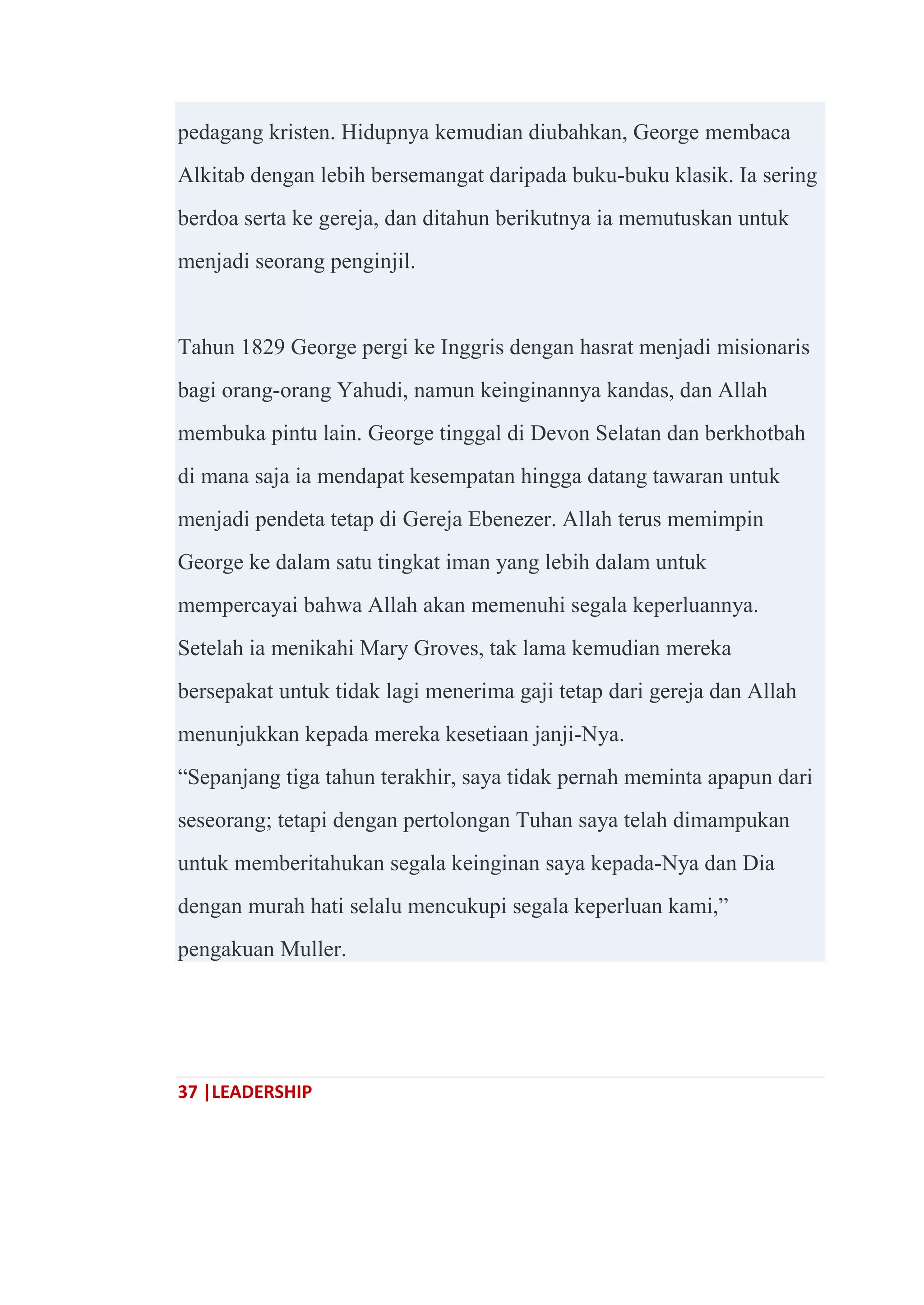 37 |LEADERSHIP
pedagang kristen. Hidupnya kemudian diubahkan, George membaca
Alkitab dengan lebih bersemangat daripada buku-buku klasik. Ia sering
berdoa serta ke gereja, dan ditahun berikutnya ia memutuskan untuk
menjadi seorang penginjil.
Tahun 1829 George pergi ke Inggris dengan hasrat menjadi misionaris
bagi orang-orang Yahudi, namun keinginannya kandas, dan Allah
membuka pintu lain. George tinggal di Devon Selatan dan berkhotbah
di mana saja ia mendapat kesempatan hingga datang tawaran untuk
menjadi pendeta tetap di Gereja Ebenezer. Allah terus memimpin
George ke dalam satu tingkat iman yang lebih dalam untuk
mempercayai bahwa Allah akan memenuhi segala keperluannya.
Setelah ia menikahi Mary Groves, tak lama kemudian mereka
bersepakat untuk tidak lagi menerima gaji tetap dari gereja dan Allah
menunjukkan kepada mereka kesetiaan janji-Nya.
―Sepanjang tiga tahun terakhir, saya tidak pernah meminta apapun dari
seseorang; tetapi dengan pertolongan Tuhan saya telah dimampukan
untuk memberitahukan segala keinginan saya kepada-Nya dan Dia
dengan murah hati selalu mencukupi segala keperluan kami,‖
pengakuan Muller.
 