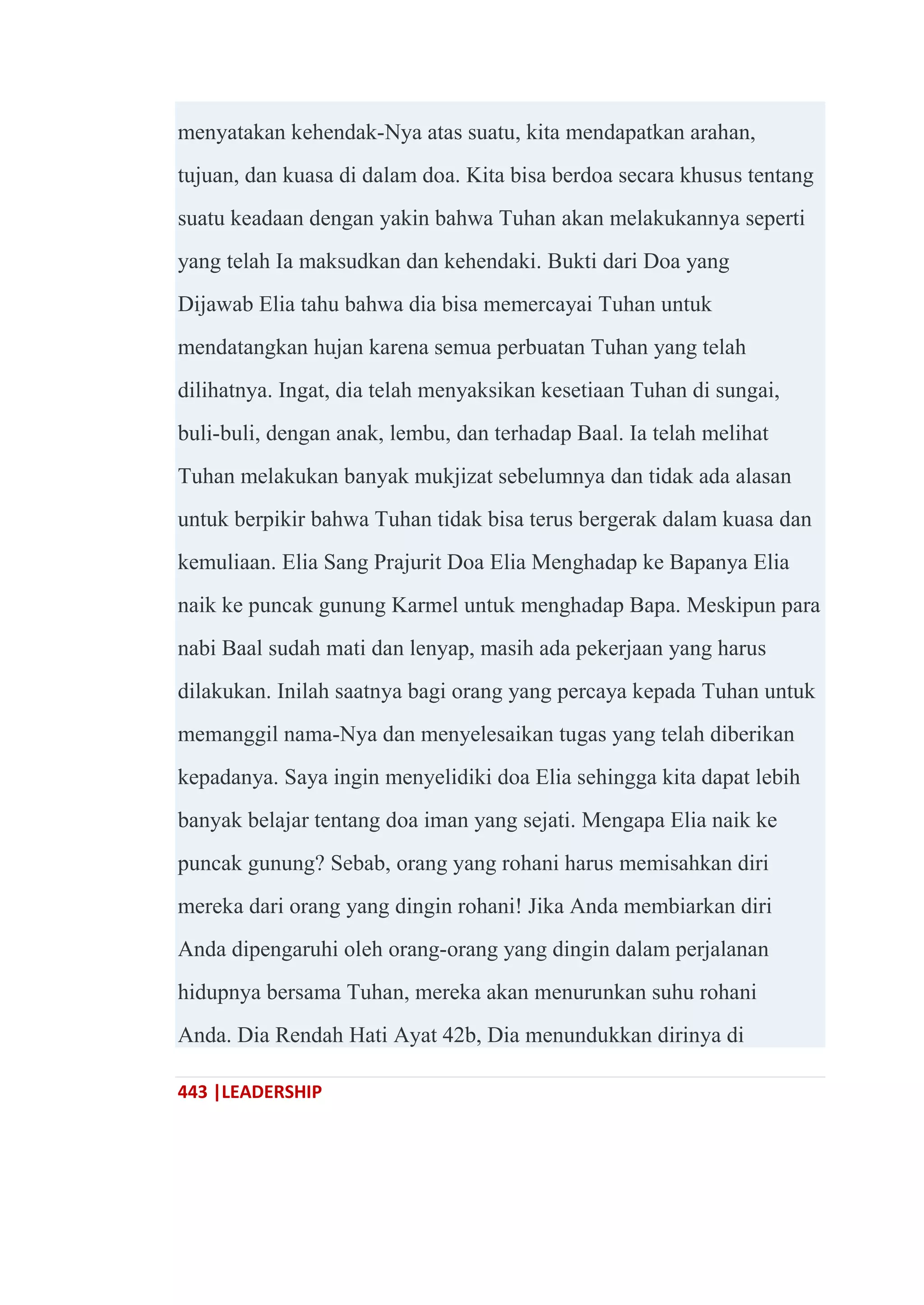 443 |LEADERSHIP
menyatakan kehendak-Nya atas suatu, kita mendapatkan arahan,
tujuan, dan kuasa di dalam doa. Kita bisa berdoa secara khusus tentang
suatu keadaan dengan yakin bahwa Tuhan akan melakukannya seperti
yang telah Ia maksudkan dan kehendaki. Bukti dari Doa yang
Dijawab Elia tahu bahwa dia bisa memercayai Tuhan untuk
mendatangkan hujan karena semua perbuatan Tuhan yang telah
dilihatnya. Ingat, dia telah menyaksikan kesetiaan Tuhan di sungai,
buli-buli, dengan anak, lembu, dan terhadap Baal. Ia telah melihat
Tuhan melakukan banyak mukjizat sebelumnya dan tidak ada alasan
untuk berpikir bahwa Tuhan tidak bisa terus bergerak dalam kuasa dan
kemuliaan. Elia Sang Prajurit Doa Elia Menghadap ke Bapanya Elia
naik ke puncak gunung Karmel untuk menghadap Bapa. Meskipun para
nabi Baal sudah mati dan lenyap, masih ada pekerjaan yang harus
dilakukan. Inilah saatnya bagi orang yang percaya kepada Tuhan untuk
memanggil nama-Nya dan menyelesaikan tugas yang telah diberikan
kepadanya. Saya ingin menyelidiki doa Elia sehingga kita dapat lebih
banyak belajar tentang doa iman yang sejati. Mengapa Elia naik ke
puncak gunung? Sebab, orang yang rohani harus memisahkan diri
mereka dari orang yang dingin rohani! Jika Anda membiarkan diri
Anda dipengaruhi oleh orang-orang yang dingin dalam perjalanan
hidupnya bersama Tuhan, mereka akan menurunkan suhu rohani
Anda. Dia Rendah Hati Ayat 42b, Dia menundukkan dirinya di
 