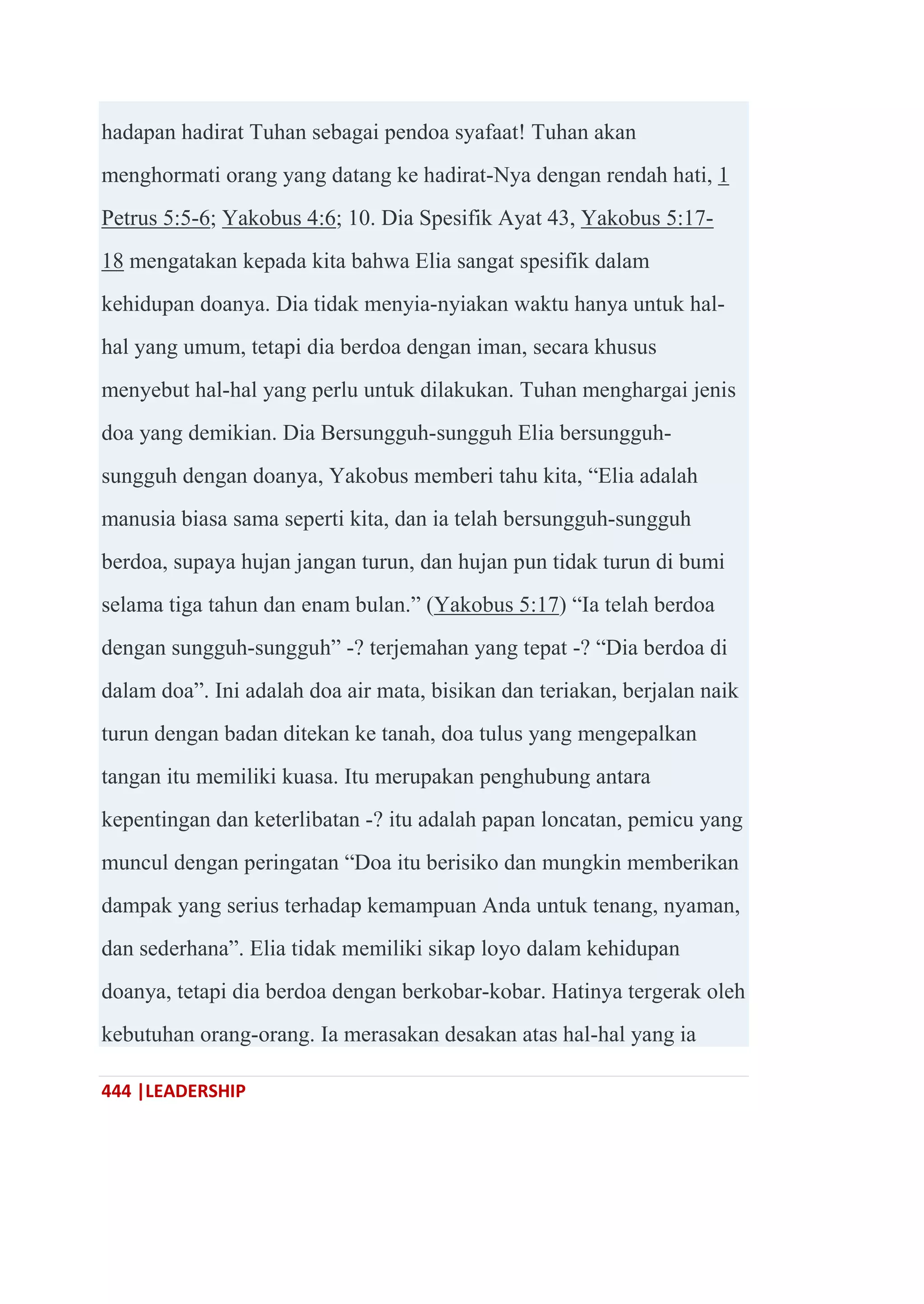 444 |LEADERSHIP
hadapan hadirat Tuhan sebagai pendoa syafaat! Tuhan akan
menghormati orang yang datang ke hadirat-Nya dengan rendah hati, 1
Petrus 5:5-6; Yakobus 4:6; 10. Dia Spesifik Ayat 43, Yakobus 5:17-
18 mengatakan kepada kita bahwa Elia sangat spesifik dalam
kehidupan doanya. Dia tidak menyia-nyiakan waktu hanya untuk hal-
hal yang umum, tetapi dia berdoa dengan iman, secara khusus
menyebut hal-hal yang perlu untuk dilakukan. Tuhan menghargai jenis
doa yang demikian. Dia Bersungguh-sungguh Elia bersungguh-
sungguh dengan doanya, Yakobus memberi tahu kita, ―Elia adalah
manusia biasa sama seperti kita, dan ia telah bersungguh-sungguh
berdoa, supaya hujan jangan turun, dan hujan pun tidak turun di bumi
selama tiga tahun dan enam bulan.‖ (Yakobus 5:17) ―Ia telah berdoa
dengan sungguh-sungguh‖ -? terjemahan yang tepat -? ―Dia berdoa di
dalam doa‖. Ini adalah doa air mata, bisikan dan teriakan, berjalan naik
turun dengan badan ditekan ke tanah, doa tulus yang mengepalkan
tangan itu memiliki kuasa. Itu merupakan penghubung antara
kepentingan dan keterlibatan -? itu adalah papan loncatan, pemicu yang
muncul dengan peringatan ―Doa itu berisiko dan mungkin memberikan
dampak yang serius terhadap kemampuan Anda untuk tenang, nyaman,
dan sederhana‖. Elia tidak memiliki sikap loyo dalam kehidupan
doanya, tetapi dia berdoa dengan berkobar-kobar. Hatinya tergerak oleh
kebutuhan orang-orang. Ia merasakan desakan atas hal-hal yang ia
 