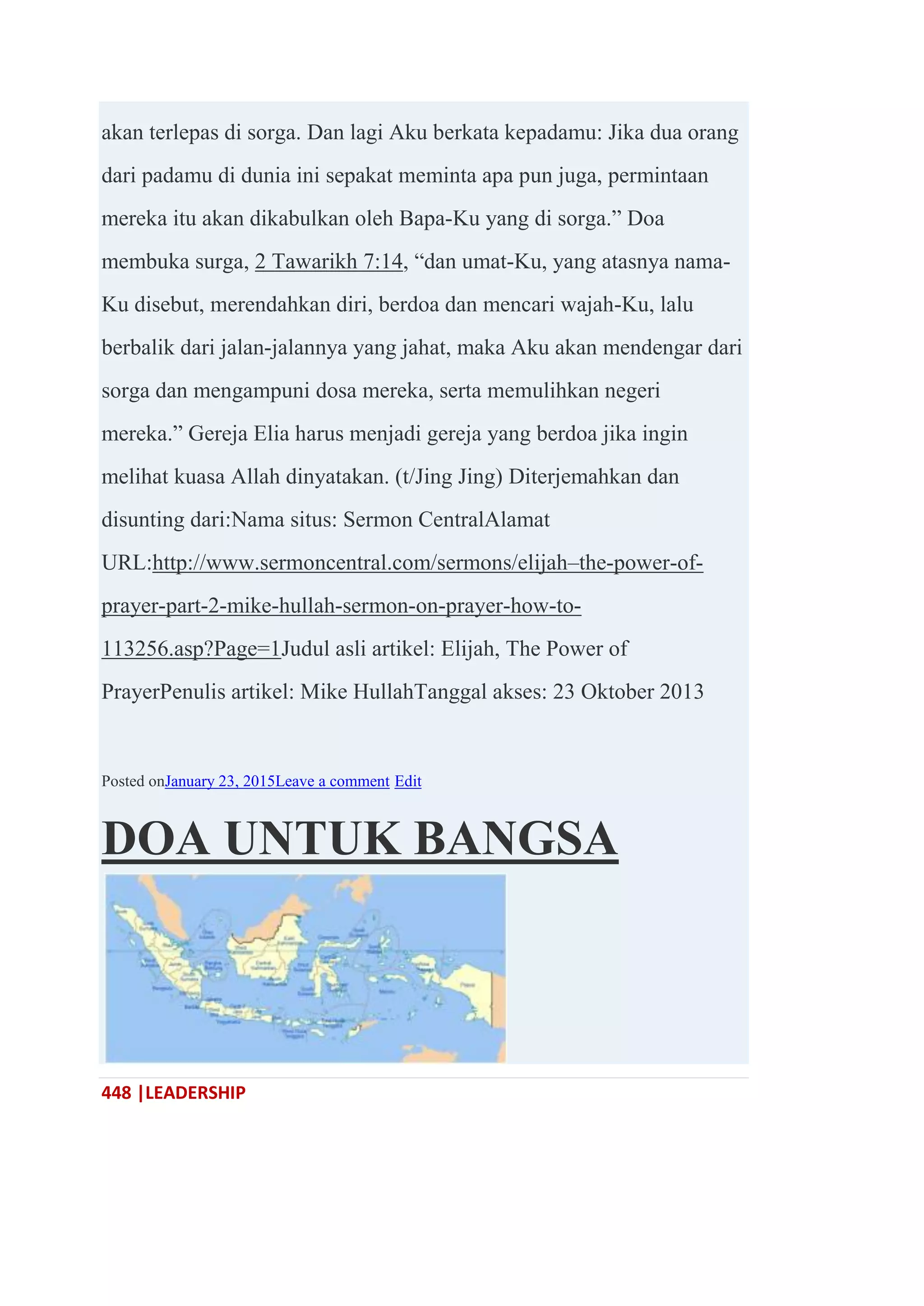 448 |LEADERSHIP
akan terlepas di sorga. Dan lagi Aku berkata kepadamu: Jika dua orang
dari padamu di dunia ini sepakat meminta apa pun juga, permintaan
mereka itu akan dikabulkan oleh Bapa-Ku yang di sorga.‖ Doa
membuka surga, 2 Tawarikh 7:14, ―dan umat-Ku, yang atasnya nama-
Ku disebut, merendahkan diri, berdoa dan mencari wajah-Ku, lalu
berbalik dari jalan-jalannya yang jahat, maka Aku akan mendengar dari
sorga dan mengampuni dosa mereka, serta memulihkan negeri
mereka.‖ Gereja Elia harus menjadi gereja yang berdoa jika ingin
melihat kuasa Allah dinyatakan. (t/Jing Jing) Diterjemahkan dan
disunting dari:Nama situs: Sermon CentralAlamat
URL:http://www.sermoncentral.com/sermons/elijah–the-power-of-
prayer-part-2-mike-hullah-sermon-on-prayer-how-to-
113256.asp?Page=1Judul asli artikel: Elijah, The Power of
PrayerPenulis artikel: Mike HullahTanggal akses: 23 Oktober 2013
Posted onJanuary 23, 2015Leave a comment Edit
DOA UNTUK BANGSA
 