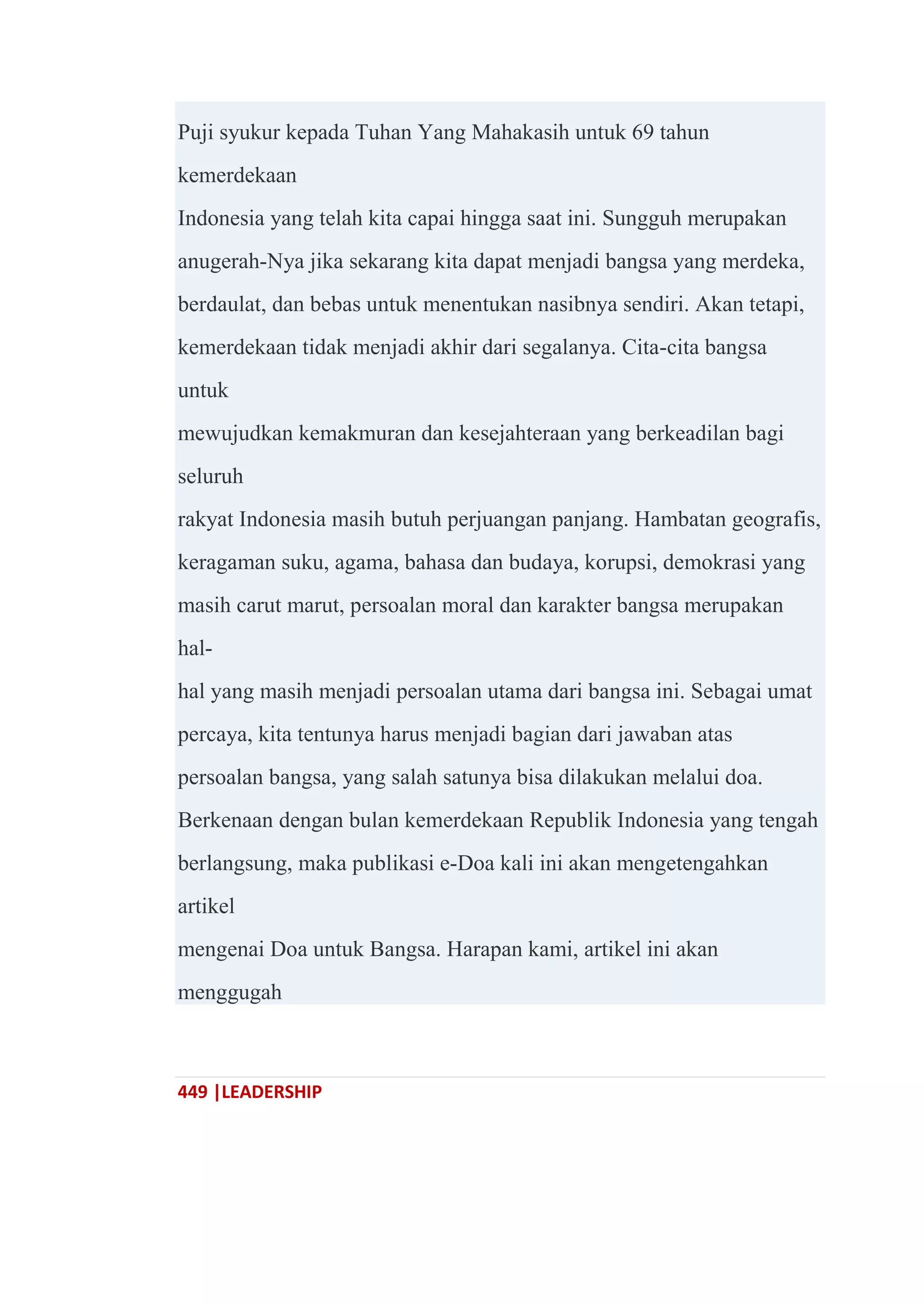 449 |LEADERSHIP
Puji syukur kepada Tuhan Yang Mahakasih untuk 69 tahun
kemerdekaan
Indonesia yang telah kita capai hingga saat ini. Sungguh merupakan
anugerah-Nya jika sekarang kita dapat menjadi bangsa yang merdeka,
berdaulat, dan bebas untuk menentukan nasibnya sendiri. Akan tetapi,
kemerdekaan tidak menjadi akhir dari segalanya. Cita-cita bangsa
untuk
mewujudkan kemakmuran dan kesejahteraan yang berkeadilan bagi
seluruh
rakyat Indonesia masih butuh perjuangan panjang. Hambatan geografis,
keragaman suku, agama, bahasa dan budaya, korupsi, demokrasi yang
masih carut marut, persoalan moral dan karakter bangsa merupakan
hal-
hal yang masih menjadi persoalan utama dari bangsa ini. Sebagai umat
percaya, kita tentunya harus menjadi bagian dari jawaban atas
persoalan bangsa, yang salah satunya bisa dilakukan melalui doa.
Berkenaan dengan bulan kemerdekaan Republik Indonesia yang tengah
berlangsung, maka publikasi e-Doa kali ini akan mengetengahkan
artikel
mengenai Doa untuk Bangsa. Harapan kami, artikel ini akan
menggugah
 
