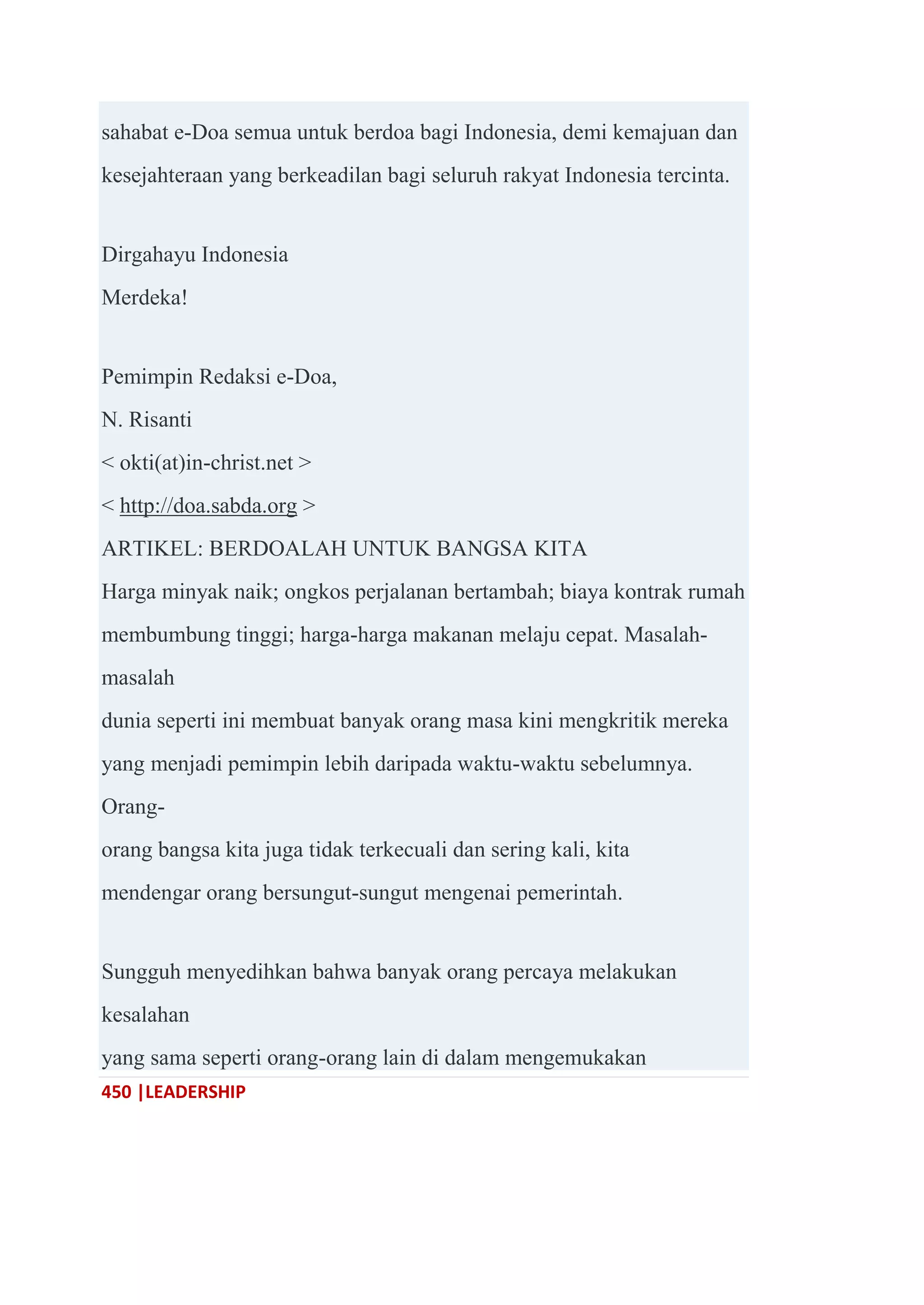 450 |LEADERSHIP
sahabat e-Doa semua untuk berdoa bagi Indonesia, demi kemajuan dan
kesejahteraan yang berkeadilan bagi seluruh rakyat Indonesia tercinta.
Dirgahayu Indonesia
Merdeka!
Pemimpin Redaksi e-Doa,
N. Risanti
< okti(at)in-christ.net >
< http://doa.sabda.org >
ARTIKEL: BERDOALAH UNTUK BANGSA KITA
Harga minyak naik; ongkos perjalanan bertambah; biaya kontrak rumah
membumbung tinggi; harga-harga makanan melaju cepat. Masalah-
masalah
dunia seperti ini membuat banyak orang masa kini mengkritik mereka
yang menjadi pemimpin lebih daripada waktu-waktu sebelumnya.
Orang-
orang bangsa kita juga tidak terkecuali dan sering kali, kita
mendengar orang bersungut-sungut mengenai pemerintah.
Sungguh menyedihkan bahwa banyak orang percaya melakukan
kesalahan
yang sama seperti orang-orang lain di dalam mengemukakan
 