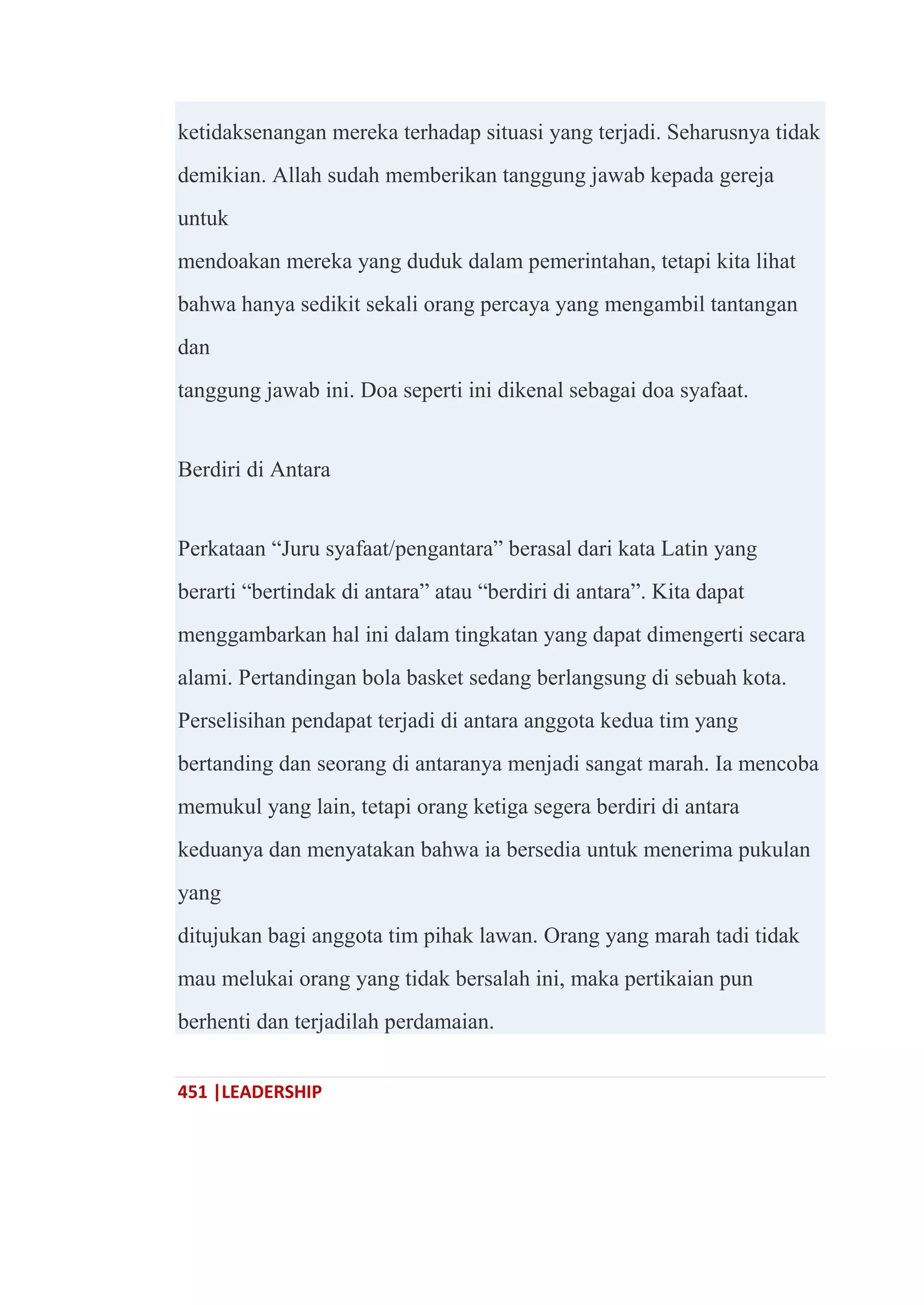 451 |LEADERSHIP
ketidaksenangan mereka terhadap situasi yang terjadi. Seharusnya tidak
demikian. Allah sudah memberikan tanggung jawab kepada gereja
untuk
mendoakan mereka yang duduk dalam pemerintahan, tetapi kita lihat
bahwa hanya sedikit sekali orang percaya yang mengambil tantangan
dan
tanggung jawab ini. Doa seperti ini dikenal sebagai doa syafaat.
Berdiri di Antara
Perkataan ―Juru syafaat/pengantara‖ berasal dari kata Latin yang
berarti ―bertindak di antara‖ atau ―berdiri di antara‖. Kita dapat
menggambarkan hal ini dalam tingkatan yang dapat dimengerti secara
alami. Pertandingan bola basket sedang berlangsung di sebuah kota.
Perselisihan pendapat terjadi di antara anggota kedua tim yang
bertanding dan seorang di antaranya menjadi sangat marah. Ia mencoba
memukul yang lain, tetapi orang ketiga segera berdiri di antara
keduanya dan menyatakan bahwa ia bersedia untuk menerima pukulan
yang
ditujukan bagi anggota tim pihak lawan. Orang yang marah tadi tidak
mau melukai orang yang tidak bersalah ini, maka pertikaian pun
berhenti dan terjadilah perdamaian.
 