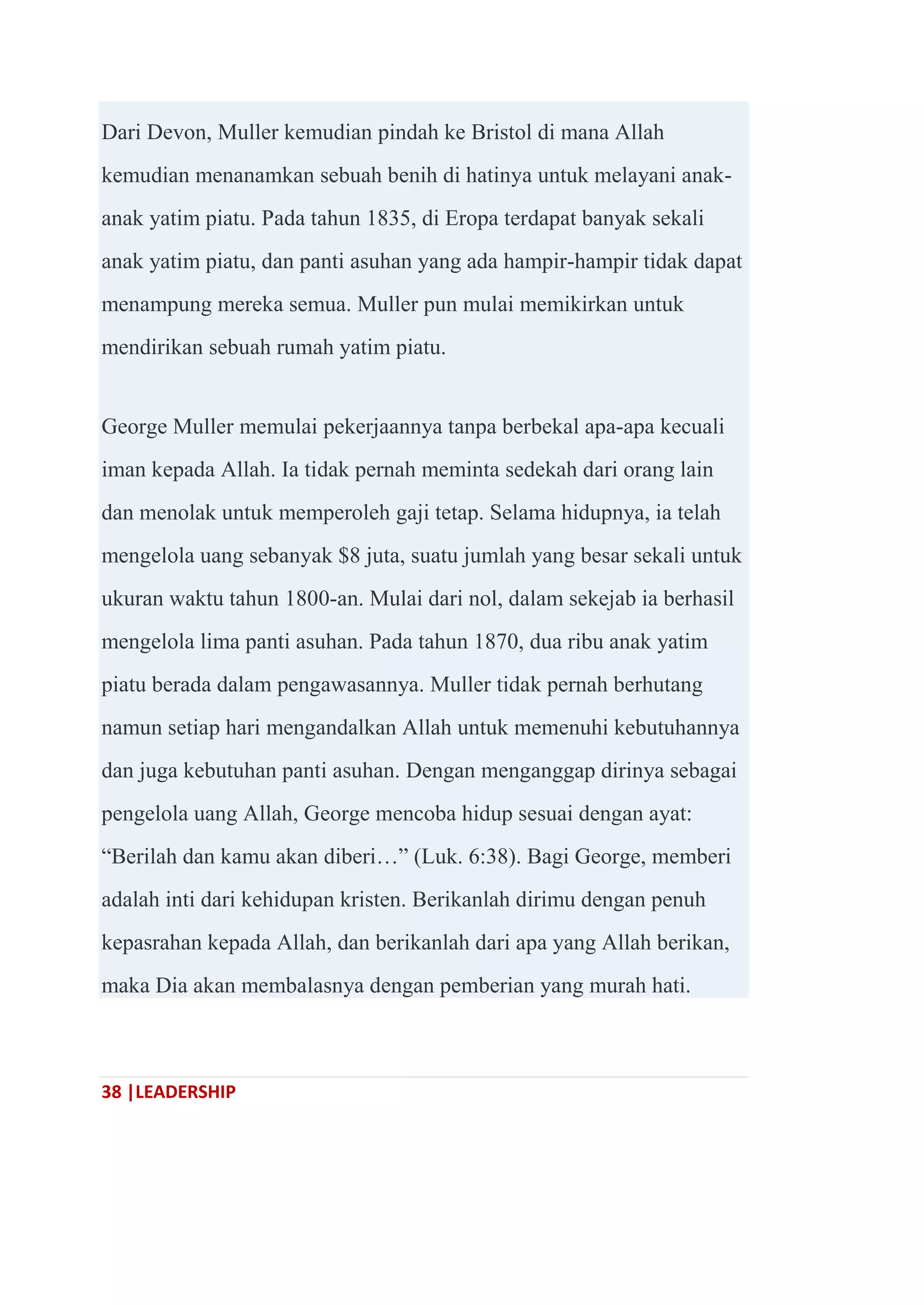 38 |LEADERSHIP
Dari Devon, Muller kemudian pindah ke Bristol di mana Allah
kemudian menanamkan sebuah benih di hatinya untuk melayani anak-
anak yatim piatu. Pada tahun 1835, di Eropa terdapat banyak sekali
anak yatim piatu, dan panti asuhan yang ada hampir-hampir tidak dapat
menampung mereka semua. Muller pun mulai memikirkan untuk
mendirikan sebuah rumah yatim piatu.
George Muller memulai pekerjaannya tanpa berbekal apa-apa kecuali
iman kepada Allah. Ia tidak pernah meminta sedekah dari orang lain
dan menolak untuk memperoleh gaji tetap. Selama hidupnya, ia telah
mengelola uang sebanyak $8 juta, suatu jumlah yang besar sekali untuk
ukuran waktu tahun 1800-an. Mulai dari nol, dalam sekejab ia berhasil
mengelola lima panti asuhan. Pada tahun 1870, dua ribu anak yatim
piatu berada dalam pengawasannya. Muller tidak pernah berhutang
namun setiap hari mengandalkan Allah untuk memenuhi kebutuhannya
dan juga kebutuhan panti asuhan. Dengan menganggap dirinya sebagai
pengelola uang Allah, George mencoba hidup sesuai dengan ayat:
―Berilah dan kamu akan diberi…‖ (Luk. 6:38). Bagi George, memberi
adalah inti dari kehidupan kristen. Berikanlah dirimu dengan penuh
kepasrahan kepada Allah, dan berikanlah dari apa yang Allah berikan,
maka Dia akan membalasnya dengan pemberian yang murah hati.
 