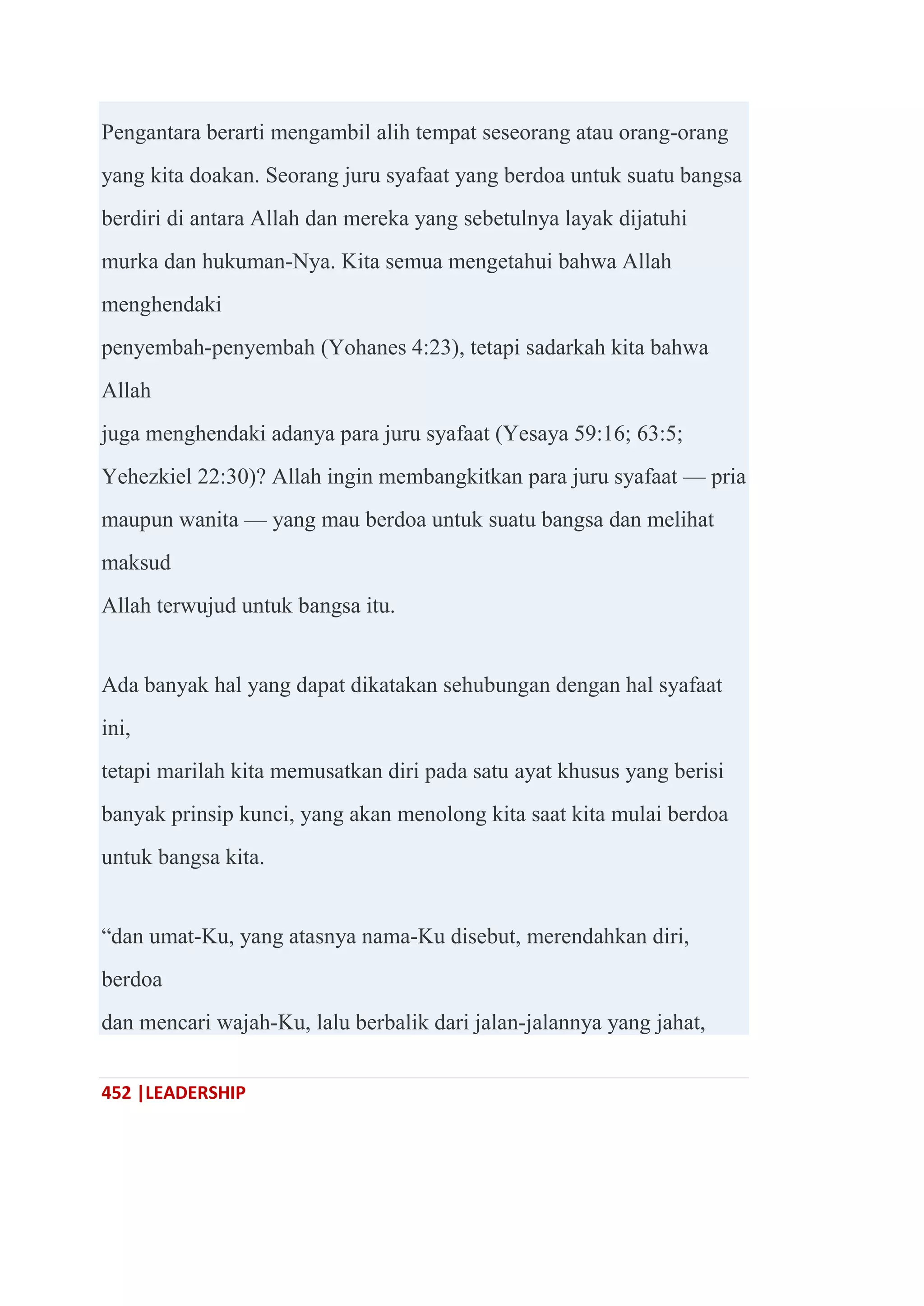 452 |LEADERSHIP
Pengantara berarti mengambil alih tempat seseorang atau orang-orang
yang kita doakan. Seorang juru syafaat yang berdoa untuk suatu bangsa
berdiri di antara Allah dan mereka yang sebetulnya layak dijatuhi
murka dan hukuman-Nya. Kita semua mengetahui bahwa Allah
menghendaki
penyembah-penyembah (Yohanes 4:23), tetapi sadarkah kita bahwa
Allah
juga menghendaki adanya para juru syafaat (Yesaya 59:16; 63:5;
Yehezkiel 22:30)? Allah ingin membangkitkan para juru syafaat — pria
maupun wanita — yang mau berdoa untuk suatu bangsa dan melihat
maksud
Allah terwujud untuk bangsa itu.
Ada banyak hal yang dapat dikatakan sehubungan dengan hal syafaat
ini,
tetapi marilah kita memusatkan diri pada satu ayat khusus yang berisi
banyak prinsip kunci, yang akan menolong kita saat kita mulai berdoa
untuk bangsa kita.
―dan umat-Ku, yang atasnya nama-Ku disebut, merendahkan diri,
berdoa
dan mencari wajah-Ku, lalu berbalik dari jalan-jalannya yang jahat,
 
