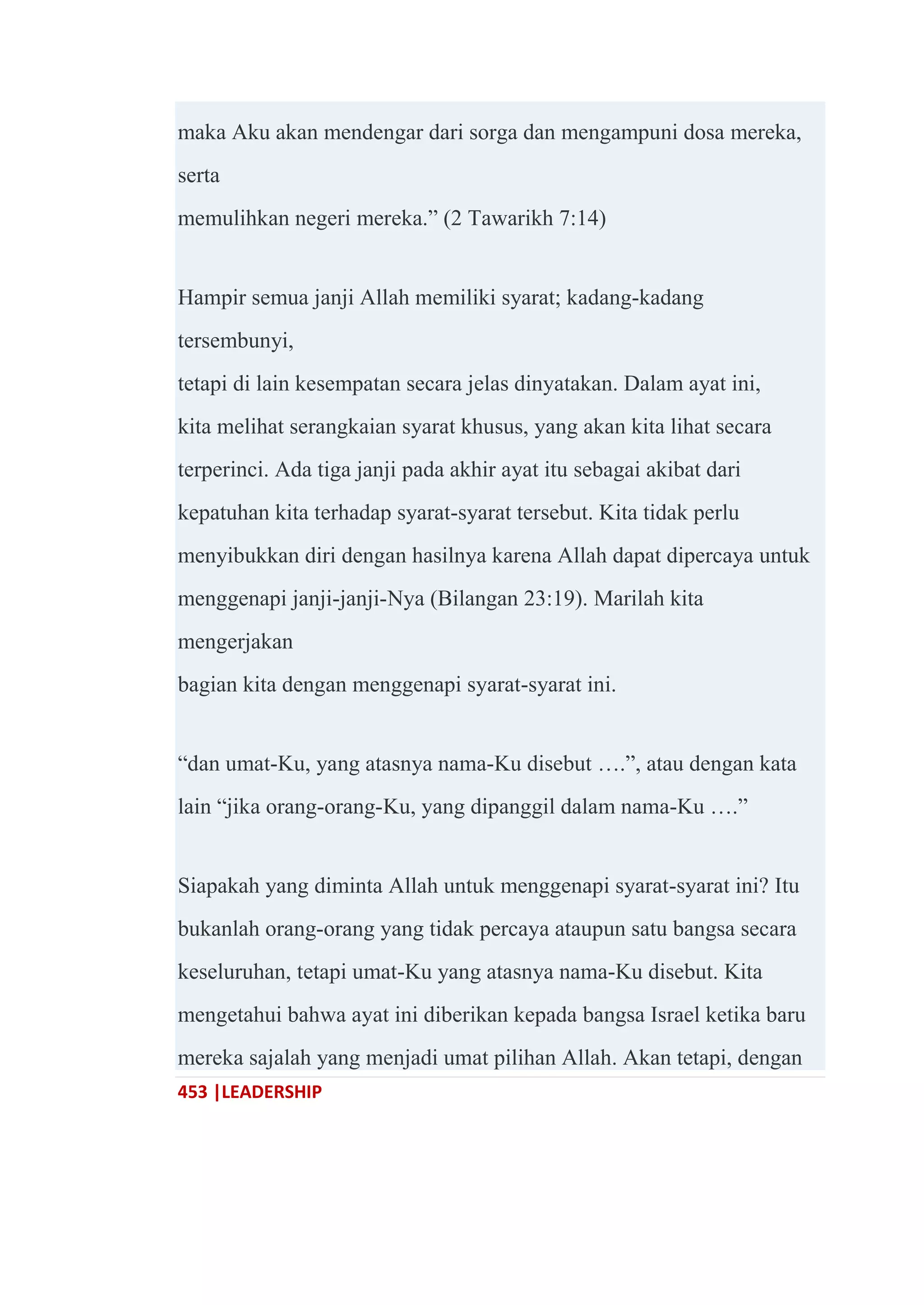 453 |LEADERSHIP
maka Aku akan mendengar dari sorga dan mengampuni dosa mereka,
serta
memulihkan negeri mereka.‖ (2 Tawarikh 7:14)
Hampir semua janji Allah memiliki syarat; kadang-kadang
tersembunyi,
tetapi di lain kesempatan secara jelas dinyatakan. Dalam ayat ini,
kita melihat serangkaian syarat khusus, yang akan kita lihat secara
terperinci. Ada tiga janji pada akhir ayat itu sebagai akibat dari
kepatuhan kita terhadap syarat-syarat tersebut. Kita tidak perlu
menyibukkan diri dengan hasilnya karena Allah dapat dipercaya untuk
menggenapi janji-janji-Nya (Bilangan 23:19). Marilah kita
mengerjakan
bagian kita dengan menggenapi syarat-syarat ini.
―dan umat-Ku, yang atasnya nama-Ku disebut ….‖, atau dengan kata
lain ―jika orang-orang-Ku, yang dipanggil dalam nama-Ku ….‖
Siapakah yang diminta Allah untuk menggenapi syarat-syarat ini? Itu
bukanlah orang-orang yang tidak percaya ataupun satu bangsa secara
keseluruhan, tetapi umat-Ku yang atasnya nama-Ku disebut. Kita
mengetahui bahwa ayat ini diberikan kepada bangsa Israel ketika baru
mereka sajalah yang menjadi umat pilihan Allah. Akan tetapi, dengan
 