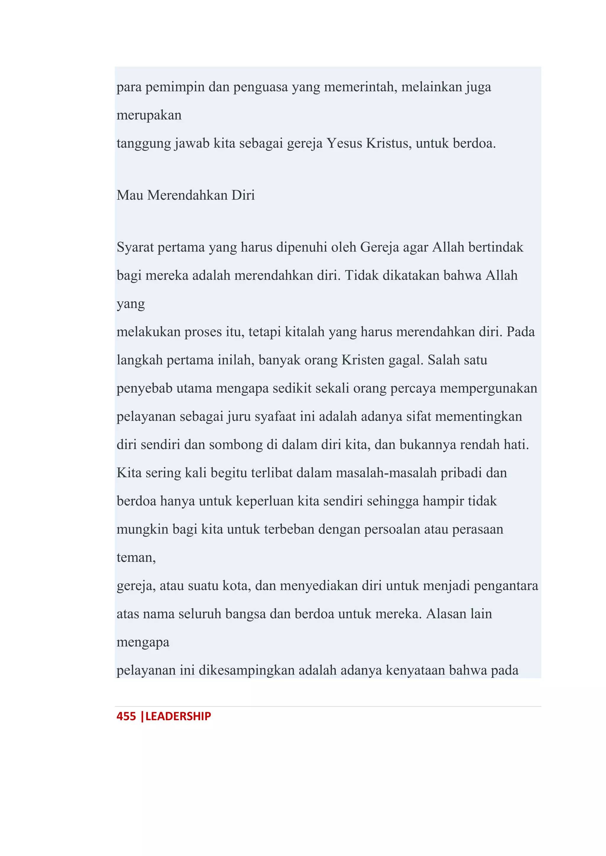 455 |LEADERSHIP
para pemimpin dan penguasa yang memerintah, melainkan juga
merupakan
tanggung jawab kita sebagai gereja Yesus Kristus, untuk berdoa.
Mau Merendahkan Diri
Syarat pertama yang harus dipenuhi oleh Gereja agar Allah bertindak
bagi mereka adalah merendahkan diri. Tidak dikatakan bahwa Allah
yang
melakukan proses itu, tetapi kitalah yang harus merendahkan diri. Pada
langkah pertama inilah, banyak orang Kristen gagal. Salah satu
penyebab utama mengapa sedikit sekali orang percaya mempergunakan
pelayanan sebagai juru syafaat ini adalah adanya sifat mementingkan
diri sendiri dan sombong di dalam diri kita, dan bukannya rendah hati.
Kita sering kali begitu terlibat dalam masalah-masalah pribadi dan
berdoa hanya untuk keperluan kita sendiri sehingga hampir tidak
mungkin bagi kita untuk terbeban dengan persoalan atau perasaan
teman,
gereja, atau suatu kota, dan menyediakan diri untuk menjadi pengantara
atas nama seluruh bangsa dan berdoa untuk mereka. Alasan lain
mengapa
pelayanan ini dikesampingkan adalah adanya kenyataan bahwa pada
 
