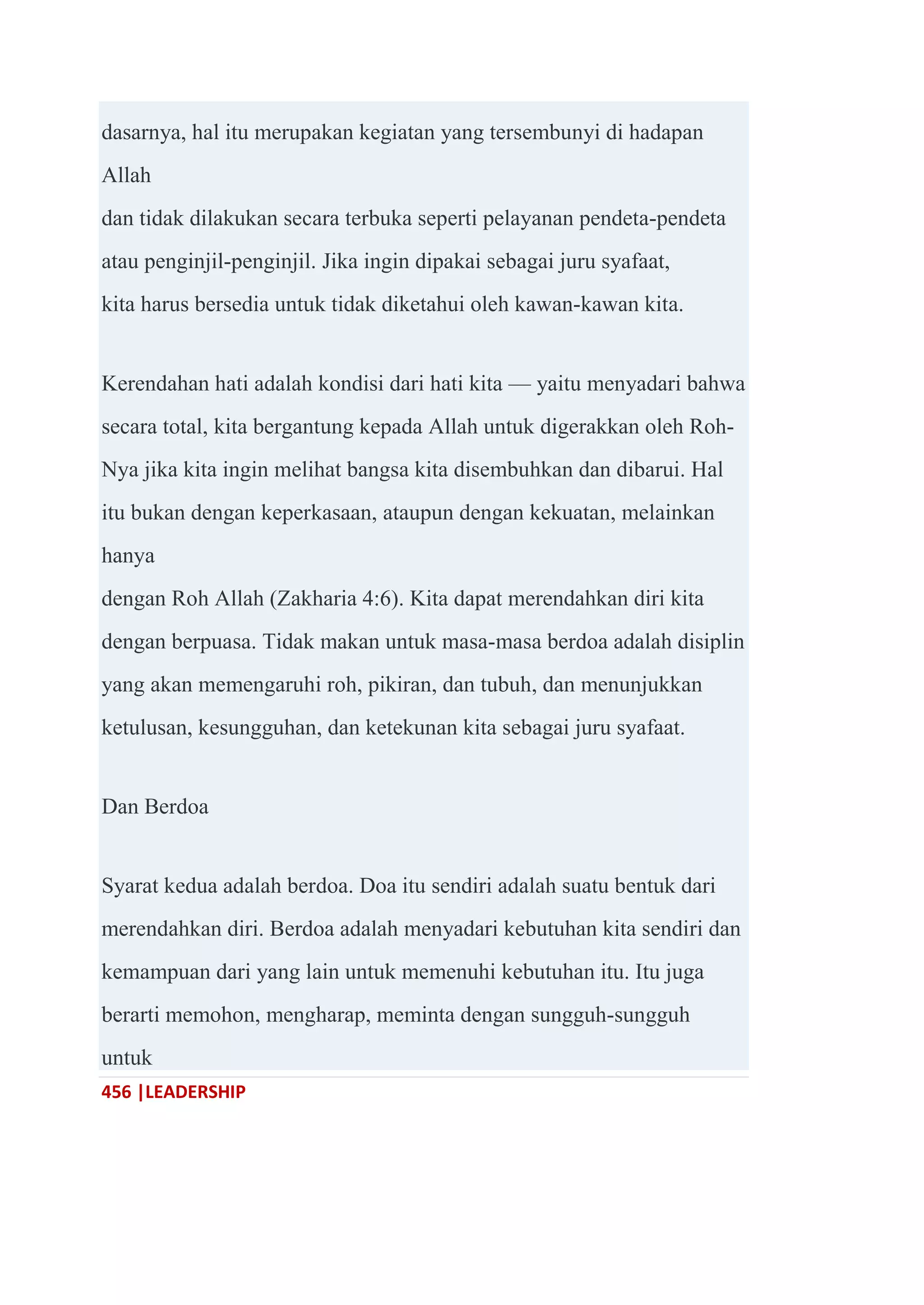 456 |LEADERSHIP
dasarnya, hal itu merupakan kegiatan yang tersembunyi di hadapan
Allah
dan tidak dilakukan secara terbuka seperti pelayanan pendeta-pendeta
atau penginjil-penginjil. Jika ingin dipakai sebagai juru syafaat,
kita harus bersedia untuk tidak diketahui oleh kawan-kawan kita.
Kerendahan hati adalah kondisi dari hati kita — yaitu menyadari bahwa
secara total, kita bergantung kepada Allah untuk digerakkan oleh Roh-
Nya jika kita ingin melihat bangsa kita disembuhkan dan dibarui. Hal
itu bukan dengan keperkasaan, ataupun dengan kekuatan, melainkan
hanya
dengan Roh Allah (Zakharia 4:6). Kita dapat merendahkan diri kita
dengan berpuasa. Tidak makan untuk masa-masa berdoa adalah disiplin
yang akan memengaruhi roh, pikiran, dan tubuh, dan menunjukkan
ketulusan, kesungguhan, dan ketekunan kita sebagai juru syafaat.
Dan Berdoa
Syarat kedua adalah berdoa. Doa itu sendiri adalah suatu bentuk dari
merendahkan diri. Berdoa adalah menyadari kebutuhan kita sendiri dan
kemampuan dari yang lain untuk memenuhi kebutuhan itu. Itu juga
berarti memohon, mengharap, meminta dengan sungguh-sungguh
untuk
 