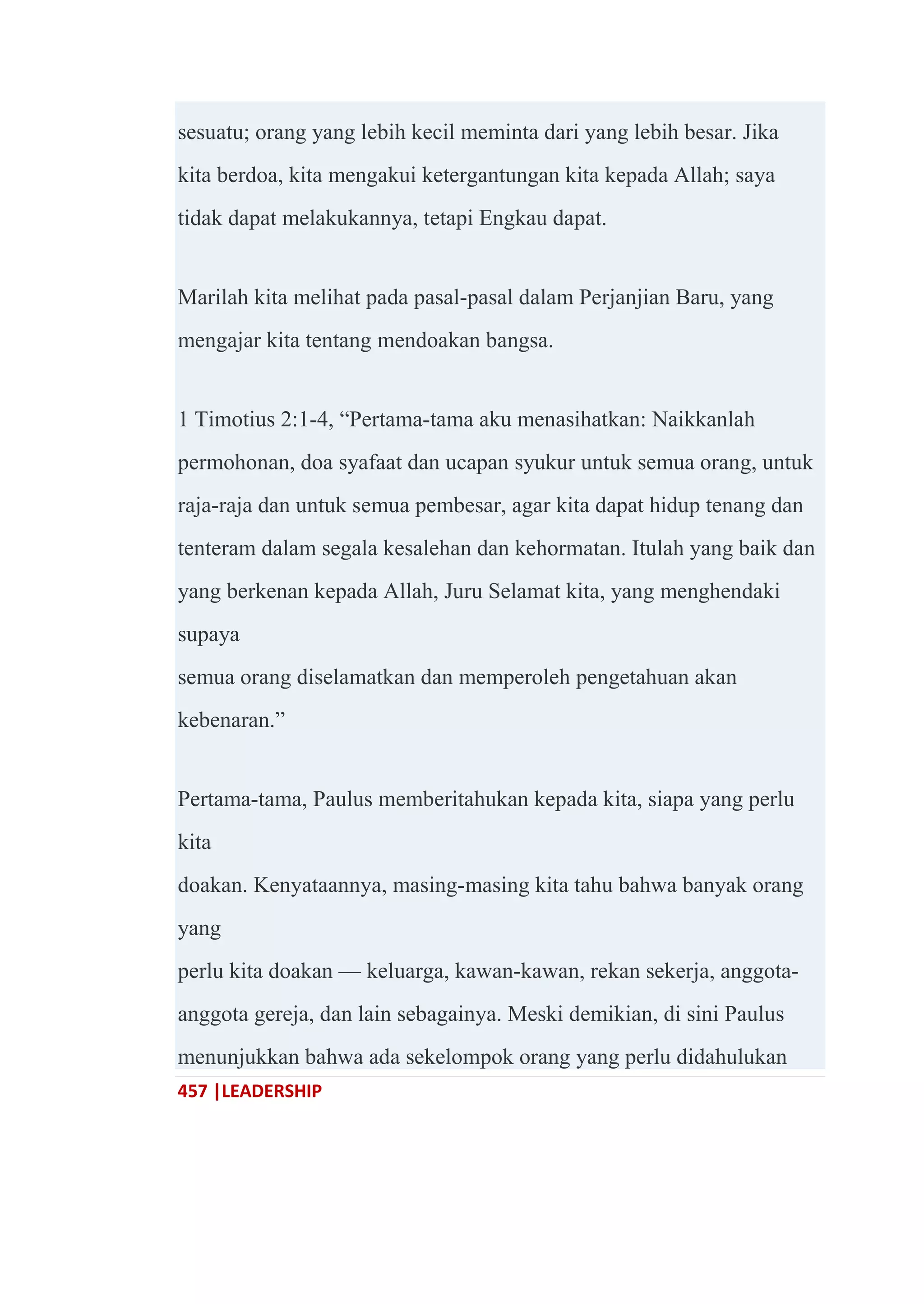 457 |LEADERSHIP
sesuatu; orang yang lebih kecil meminta dari yang lebih besar. Jika
kita berdoa, kita mengakui ketergantungan kita kepada Allah; saya
tidak dapat melakukannya, tetapi Engkau dapat.
Marilah kita melihat pada pasal-pasal dalam Perjanjian Baru, yang
mengajar kita tentang mendoakan bangsa.
1 Timotius 2:1-4, ―Pertama-tama aku menasihatkan: Naikkanlah
permohonan, doa syafaat dan ucapan syukur untuk semua orang, untuk
raja-raja dan untuk semua pembesar, agar kita dapat hidup tenang dan
tenteram dalam segala kesalehan dan kehormatan. Itulah yang baik dan
yang berkenan kepada Allah, Juru Selamat kita, yang menghendaki
supaya
semua orang diselamatkan dan memperoleh pengetahuan akan
kebenaran.‖
Pertama-tama, Paulus memberitahukan kepada kita, siapa yang perlu
kita
doakan. Kenyataannya, masing-masing kita tahu bahwa banyak orang
yang
perlu kita doakan — keluarga, kawan-kawan, rekan sekerja, anggota-
anggota gereja, dan lain sebagainya. Meski demikian, di sini Paulus
menunjukkan bahwa ada sekelompok orang yang perlu didahulukan
 
